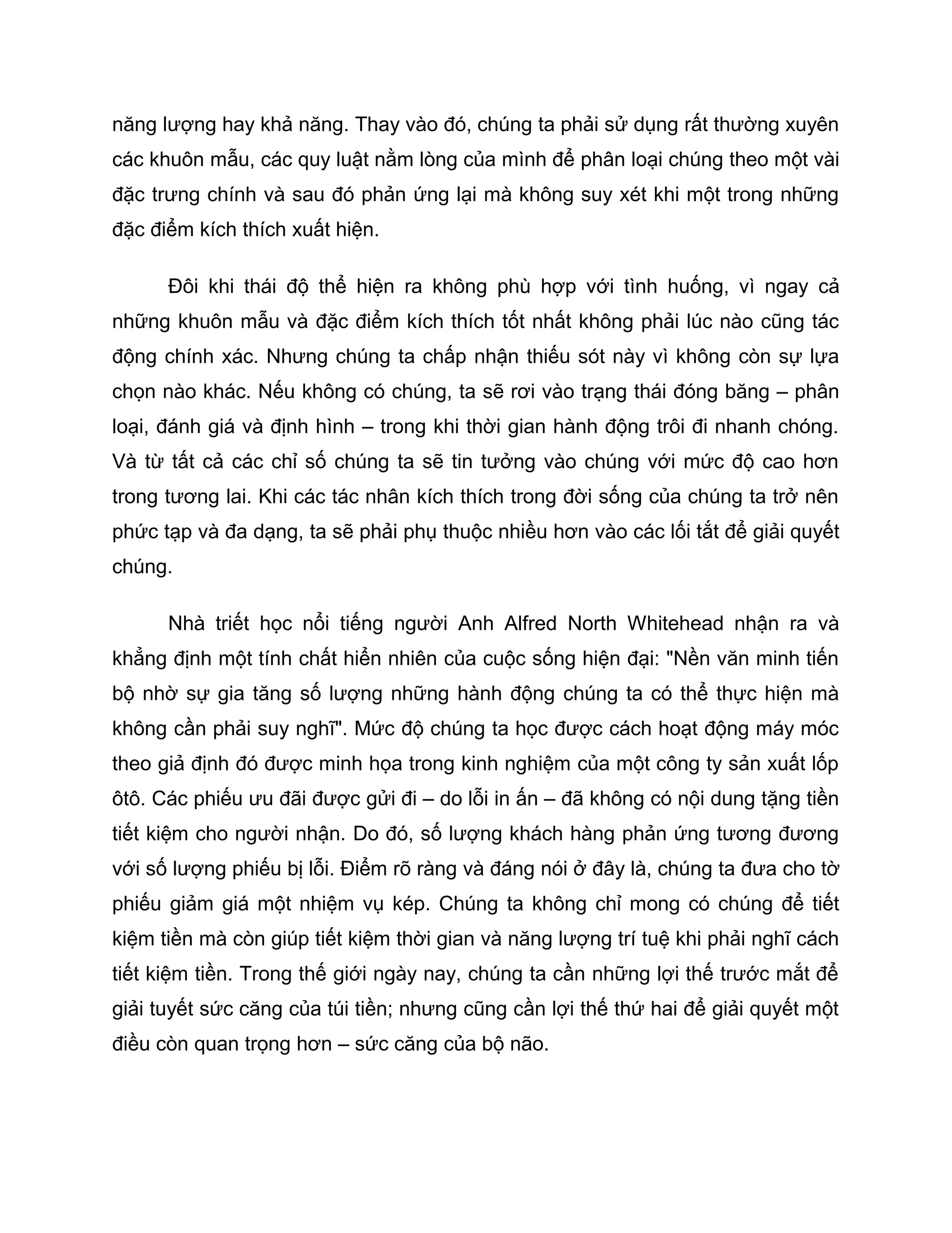 năng lượng hay khả năng. Thay vào đó, chúng ta phải sử dụng rất thường xuyên
các khuôn mẫu, các quy luật nằm lòng của mình để phân loại chúng theo một vài
đặc trưng chính và sau đó phản ứng lại mà không suy xét khi một trong những
đặc điểm kích thích xuất hiện.

      Đôi khi thái độ thể hiện ra không phù hợp với tình huống, vì ngay cả
những khuôn mẫu và đặc điểm kích thích tốt nhất không phải lúc nào cũng tác
động chính xác. Nhưng chúng ta chấp nhận thiếu sót này vì không còn sự lựa
chọn nào khác. Nếu không có chúng, ta sẽ rơi vào trạng thái đóng băng – phân
loại, đánh giá và định hình – trong khi thời gian hành động trôi đi nhanh chóng.
Và từ tất cả các chỉ số chúng ta sẽ tin tưởng vào chúng với mức độ cao hơn
trong tương lai. Khi các tác nhân kích thích trong đời sống của chúng ta trở nên
phức tạp và đa dạng, ta sẽ phải phụ thuộc nhiều hơn vào các lối tắt để giải quyết
chúng.

      Nhà triết học nổi tiếng người Anh Alfred North Whitehead nhận ra và
khẳng định một tính chất hiển nhiên của cuộc sống hiện đại: "Nền văn minh tiến
bộ nhờ sự gia tăng số lượng những hành động chúng ta có thể thực hiện mà
không cần phải suy nghĩ". Mức độ chúng ta học được cách hoạt động máy móc
theo giả định đó được minh họa trong kinh nghiệm của một công ty sản xuất lốp
ôtô. Các phiếu ưu đãi được gửi đi – do lỗi in ấn – đã không có nội dung tặng tiền
tiết kiệm cho người nhận. Do đó, số lượng khách hàng phản ứng tương đương
với số lượng phiếu bị lỗi. Điểm rõ ràng và đáng nói ở đây là, chúng ta đưa cho tờ
phiếu giảm giá một nhiệm vụ kép. Chúng ta không chỉ mong có chúng để tiết
kiệm tiền mà còn giúp tiết kiệm thời gian và năng lượng trí tuệ khi phải nghĩ cách
tiết kiệm tiền. Trong thế giới ngày nay, chúng ta cần những lợi thế trước mắt để
giải tuyết sức căng của túi tiền; nhưng cũng cần lợi thế thứ hai để giải quyết một
điều còn quan trọng hơn – sức căng của bộ não.
 