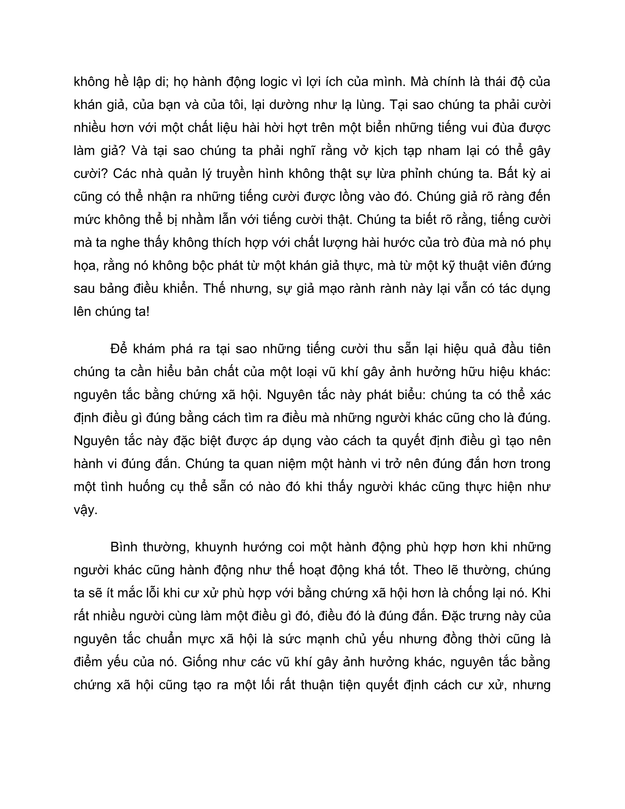 không hề lập di; họ hành động logic vì lợi ích của mình. Mà chính là thái độ của
khán giả, của bạn và của tôi, lại dường như lạ lùng. Tại sao chúng ta phải cười
nhiều hơn với một chất liệu hài hời hợt trên một biển những tiếng vui đùa được
làm giả? Và tại sao chúng ta phải nghĩ rằng vở kịch tạp nham lại có thể gây
cười? Các nhà quản lý truyền hình không thật sự lừa phỉnh chúng ta. Bất kỳ ai
cũng có thể nhận ra những tiếng cười được lồng vào đó. Chúng giả rõ ràng đến
mức không thể bị nhầm lẫn với tiếng cười thật. Chúng ta biết rõ rằng, tiếng cười
mà ta nghe thấy không thích hợp với chất lượng hài hước của trò đùa mà nó phụ
họa, rằng nó không bộc phát từ một khán giả thực, mà từ một kỹ thuật viên đứng
sau bảng điều khiển. Thế nhưng, sự giả mạo rành rành này lại vẫn có tác dụng
lên chúng ta!

       Để khám phá ra tại sao những tiếng cười thu sẵn lại hiệu quả đầu tiên
chúng ta cần hiểu bản chất của một loại vũ khí gây ảnh hưởng hữu hiệu khác:
nguyên tắc bằng chứng xã hội. Nguyên tắc này phát biểu: chúng ta có thể xác
định điều gì đúng bằng cách tìm ra điều mà những người khác cũng cho là đúng.
Nguyên tắc này đặc biệt được áp dụng vào cách ta quyết định điều gì tạo nên
hành vi đúng đắn. Chúng ta quan niệm một hành vi trở nên đúng đắn hơn trong
một tình huống cụ thể sẵn có nào đó khi thấy người khác cũng thực hiện như
vậy.

       Bình thường, khuynh hướng coi một hành động phù hợp hơn khi những
người khác cũng hành động như thế hoạt động khá tốt. Theo lẽ thường, chúng
ta sẽ ít mắc lỗi khi cư xử phù hợp với bằng chứng xã hội hơn là chống lại nó. Khi
rất nhiều người cùng làm một điều gì đó, điều đó là đúng đắn. Đặc trưng này của
nguyên tắc chuẩn mực xã hội là sức mạnh chủ yếu nhưng đồng thời cũng là
điểm yếu của nó. Giống như các vũ khí gây ảnh hưởng khác, nguyên tắc bằng
chứng xã hội cũng tạo ra một lối rất thuận tiện quyết định cách cư xử, nhưng
 