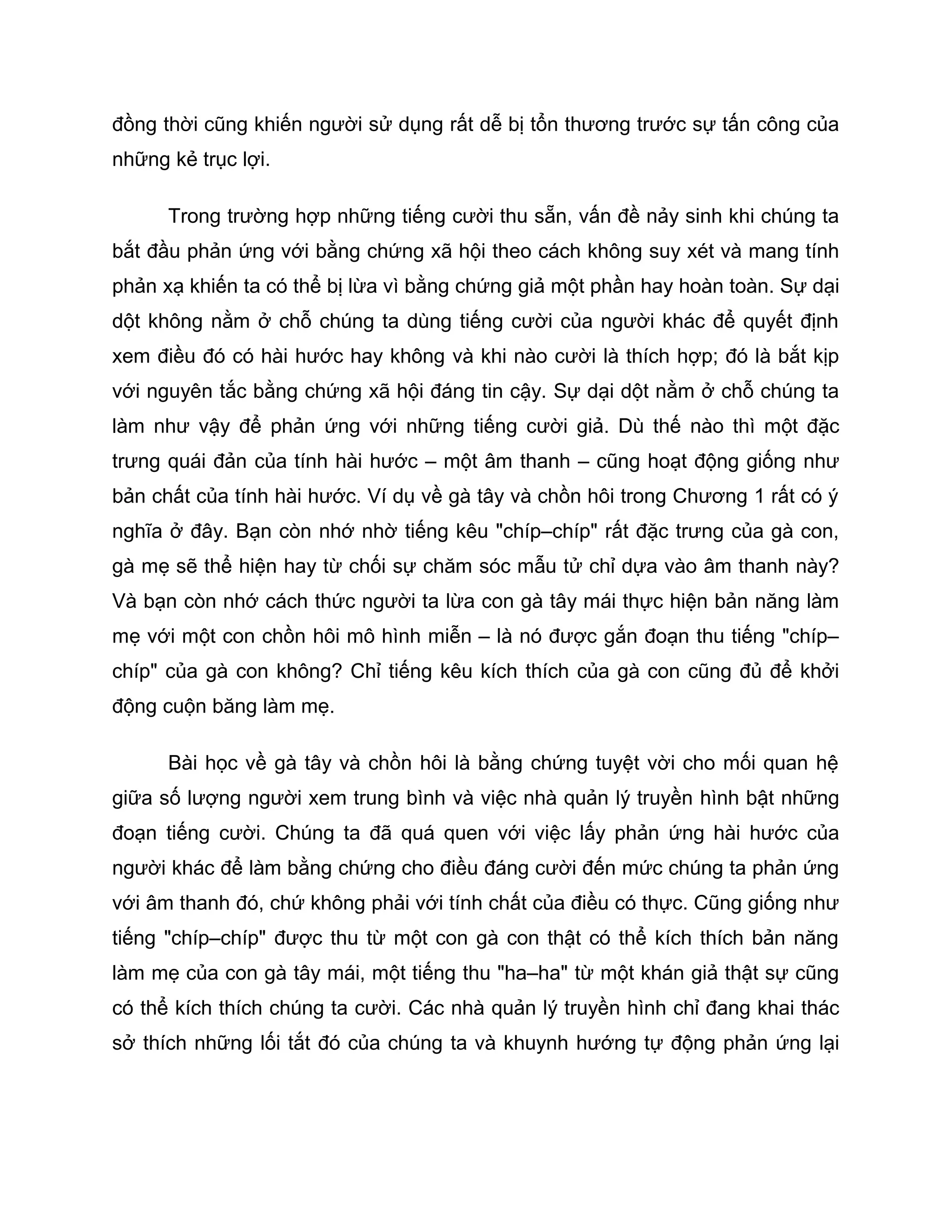 đồng thời cũng khiến người sử dụng rất dễ bị tổn thương trước sự tấn công của
những kẻ trục lợi.

      Trong trường hợp những tiếng cười thu sẵn, vấn đề nảy sinh khi chúng ta
bắt đầu phản ứng với bằng chứng xã hội theo cách không suy xét và mang tính
phản xạ khiến ta có thể bị lừa vì bằng chứng giả một phần hay hoàn toàn. Sự dại
dột không nằm ở chỗ chúng ta dùng tiếng cười của người khác để quyết định
xem điều đó có hài hước hay không và khi nào cười là thích hợp; đó là bắt kịp
với nguyên tắc bằng chứng xã hội đáng tin cậy. Sự dại dột nằm ở chỗ chúng ta
làm như vậy để phản ứng với những tiếng cười giả. Dù thế nào thì một đặc
trưng quái đản của tính hài hước – một âm thanh – cũng hoạt động giống như
bản chất của tính hài hước. Ví dụ về gà tây và chồn hôi trong Chương 1 rất có ý
nghĩa ở đây. Bạn còn nhớ nhờ tiếng kêu "chíp–chíp" rất đặc trưng của gà con,
gà mẹ sẽ thể hiện hay từ chối sự chăm sóc mẫu tử chỉ dựa vào âm thanh này?
Và bạn còn nhớ cách thức người ta lừa con gà tây mái thực hiện bản năng làm
mẹ với một con chồn hôi mô hình miễn – là nó được gắn đoạn thu tiếng "chíp–
chíp" của gà con không? Chỉ tiếng kêu kích thích của gà con cũng đủ để khởi
động cuộn băng làm mẹ.

      Bài học về gà tây và chồn hôi là bằng chứng tuyệt vời cho mối quan hệ
giữa số lượng người xem trung bình và việc nhà quản lý truyền hình bật những
đoạn tiếng cười. Chúng ta đã quá quen với việc lấy phản ứng hài hước của
người khác để làm bằng chứng cho điều đáng cười đến mức chúng ta phản ứng
với âm thanh đó, chứ không phải với tính chất của điều có thực. Cũng giống như
tiếng "chíp–chíp" được thu từ một con gà con thật có thể kích thích bản năng
làm mẹ của con gà tây mái, một tiếng thu "ha–ha" từ một khán giả thật sự cũng
có thể kích thích chúng ta cười. Các nhà quản lý truyền hình chỉ đang khai thác
sở thích những lối tắt đó của chúng ta và khuynh hướng tự động phản ứng lại
 