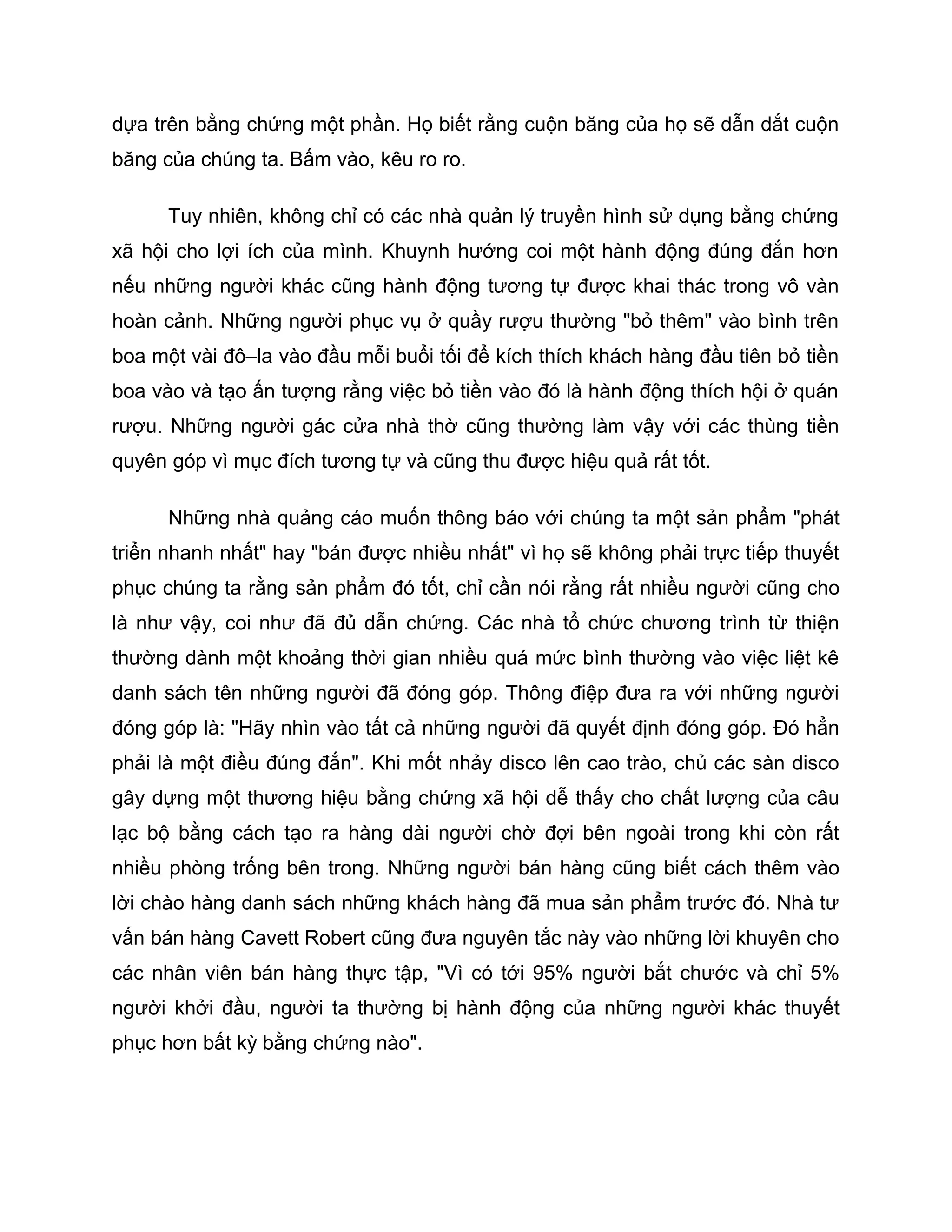 dựa trên bằng chứng một phần. Họ biết rằng cuộn băng của họ sẽ dẫn dắt cuộn
băng của chúng ta. Bấm vào, kêu ro ro.

      Tuy nhiên, không chỉ có các nhà quản lý truyền hình sử dụng bằng chứng
xã hội cho lợi ích của mình. Khuynh hướng coi một hành động đúng đắn hơn
nếu những người khác cũng hành động tương tự được khai thác trong vô vàn
hoàn cảnh. Những người phục vụ ở quầy rượu thường "bỏ thêm" vào bình trên
boa một vài đô–la vào đầu mỗi buổi tối để kích thích khách hàng đầu tiên bỏ tiền
boa vào và tạo ấn tượng rằng việc bỏ tiền vào đó là hành động thích hội ở quán
rượu. Những người gác cửa nhà thờ cũng thường làm vậy với các thùng tiền
quyên góp vì mục đích tương tự và cũng thu được hiệu quả rất tốt.

      Những nhà quảng cáo muốn thông báo với chúng ta một sản phẩm "phát
triển nhanh nhất" hay "bán được nhiều nhất" vì họ sẽ không phải trực tiếp thuyết
phục chúng ta rằng sản phẩm đó tốt, chỉ cần nói rằng rất nhiều người cũng cho
là như vậy, coi như đã đủ dẫn chứng. Các nhà tổ chức chương trình từ thiện
thường dành một khoảng thời gian nhiều quá mức bình thường vào việc liệt kê
danh sách tên những người đã đóng góp. Thông điệp đưa ra với những người
đóng góp là: "Hãy nhìn vào tất cả những người đã quyết định đóng góp. Đó hẳn
phải là một điều đúng đắn". Khi mốt nhảy disco lên cao trào, chủ các sàn disco
gây dựng một thương hiệu bằng chứng xã hội dễ thấy cho chất lượng của câu
lạc bộ bằng cách tạo ra hàng dài người chờ đợi bên ngoài trong khi còn rất
nhiều phòng trống bên trong. Những người bán hàng cũng biết cách thêm vào
lời chào hàng danh sách những khách hàng đã mua sản phẩm trước đó. Nhà tư
vấn bán hàng Cavett Robert cũng đưa nguyên tắc này vào những lời khuyên cho
các nhân viên bán hàng thực tập, "Vì có tới 95% người bắt chước và chỉ 5%
người khởi đầu, người ta thường bị hành động của những người khác thuyết
phục hơn bất kỳ bằng chứng nào".
 