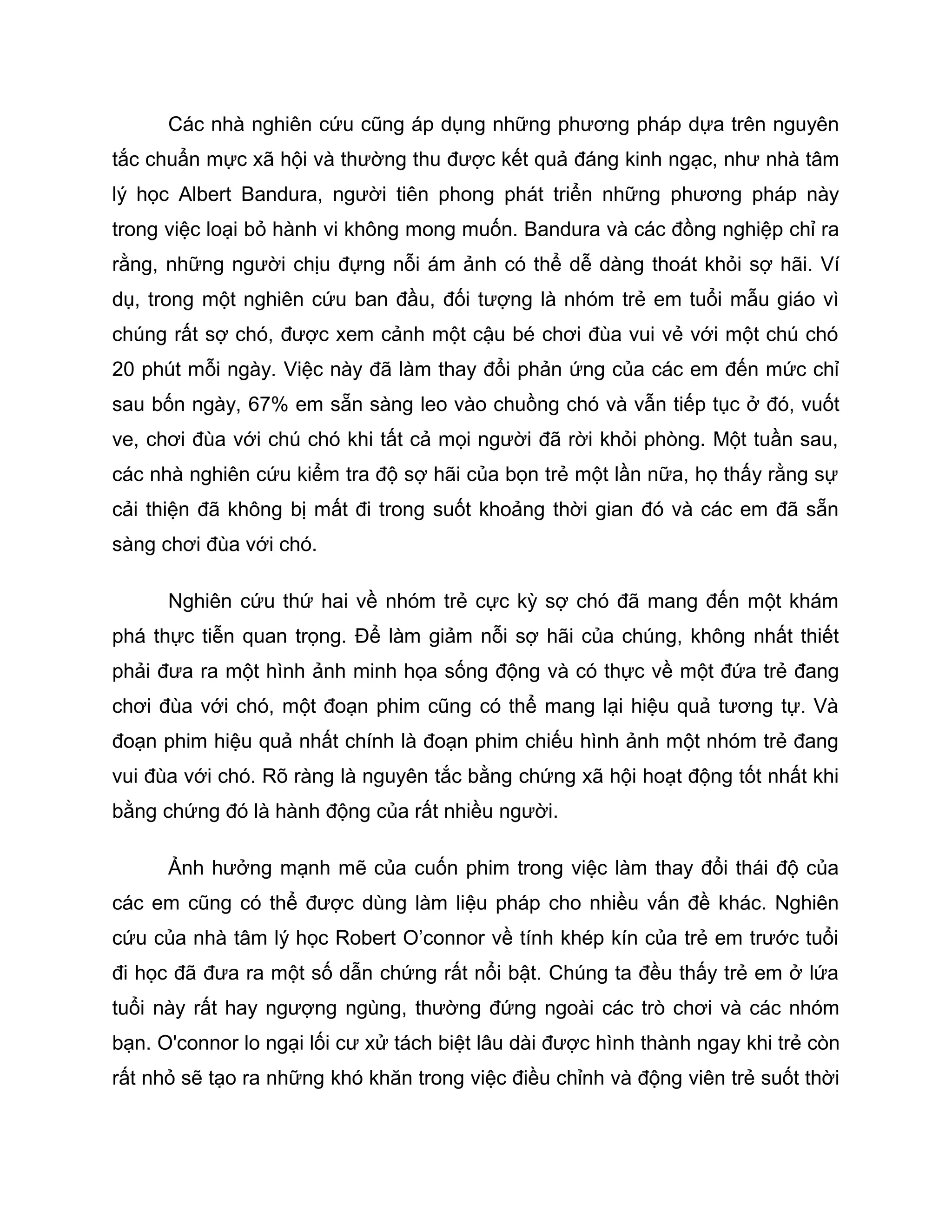 Các nhà nghiên cứu cũng áp dụng những phương pháp dựa trên nguyên
tắc chuẩn mực xã hội và thường thu được kết quả đáng kinh ngạc, như nhà tâm
lý học Albert Bandura, người tiên phong phát triển những phương pháp này
trong việc loại bỏ hành vi không mong muốn. Bandura và các đồng nghiệp chỉ ra
rằng, những người chịu đựng nỗi ám ảnh có thể dễ dàng thoát khỏi sợ hãi. Ví
dụ, trong một nghiên cứu ban đầu, đối tượng là nhóm trẻ em tuổi mẫu giáo vì
chúng rất sợ chó, được xem cảnh một cậu bé chơi đùa vui vẻ với một chú chó
20 phút mỗi ngày. Việc này đã làm thay đổi phản ứng của các em đến mức chỉ
sau bốn ngày, 67% em sẵn sàng leo vào chuồng chó và vẫn tiếp tục ở đó, vuốt
ve, chơi đùa với chú chó khi tất cả mọi người đã rời khỏi phòng. Một tuần sau,
các nhà nghiên cứu kiểm tra độ sợ hãi của bọn trẻ một lần nữa, họ thấy rằng sự
cải thiện đã không bị mất đi trong suốt khoảng thời gian đó và các em đã sẵn
sàng chơi đùa với chó.

      Nghiên cứu thứ hai về nhóm trẻ cực kỳ sợ chó đã mang đến một khám
phá thực tiễn quan trọng. Để làm giảm nỗi sợ hãi của chúng, không nhất thiết
phải đưa ra một hình ảnh minh họa sống động và có thực về một đứa trẻ đang
chơi đùa với chó, một đoạn phim cũng có thể mang lại hiệu quả tương tự. Và
đoạn phim hiệu quả nhất chính là đoạn phim chiếu hình ảnh một nhóm trẻ đang
vui đùa với chó. Rõ ràng là nguyên tắc bằng chứng xã hội hoạt động tốt nhất khi
bằng chứng đó là hành động của rất nhiều người.

      Ảnh hưởng mạnh mẽ của cuốn phim trong việc làm thay đổi thái độ của
các em cũng có thể được dùng làm liệu pháp cho nhiều vấn đề khác. Nghiên
cứu của nhà tâm lý học Robert O’connor về tính khép kín của trẻ em trước tuổi
đi học đã đưa ra một số dẫn chứng rất nổi bật. Chúng ta đều thấy trẻ em ở lứa
tuổi này rất hay ngượng ngùng, thường đứng ngoài các trò chơi và các nhóm
bạn. O'connor lo ngại lối cư xử tách biệt lâu dài được hình thành ngay khi trẻ còn
rất nhỏ sẽ tạo ra những khó khăn trong việc điều chỉnh và động viên trẻ suốt thời
 