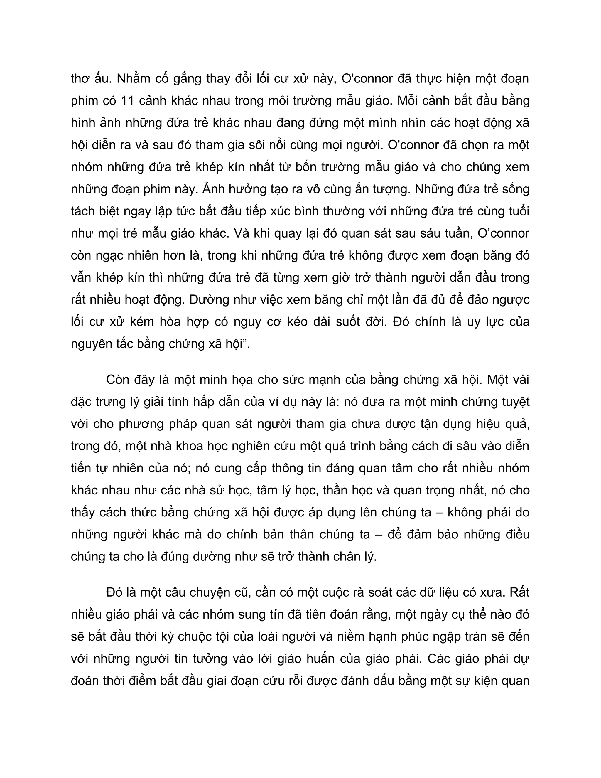 thơ ấu. Nhằm cố gắng thay đổi lối cư xử này, O'connor đã thực hiện một đoạn
phim có 11 cảnh khác nhau trong môi trường mẫu giáo. Mỗi cảnh bắt đầu bằng
hình ảnh những đứa trẻ khác nhau đang đứng một mình nhìn các hoạt động xã
hội diễn ra và sau đó tham gia sôi nổi cùng mọi người. O'connor đã chọn ra một
nhóm những đứa trẻ khép kín nhất từ bốn trường mẫu giáo và cho chúng xem
những đoạn phim này. Ảnh hưởng tạo ra vô cùng ấn tượng. Những đứa trẻ sống
tách biệt ngay lập tức bắt đầu tiếp xúc bình thường với những đứa trẻ cùng tuổi
như mọi trẻ mẫu giáo khác. Và khi quay lại đó quan sát sau sáu tuần, O’connor
còn ngạc nhiên hơn là, trong khi những đứa trẻ không được xem đoạn băng đó
vẫn khép kín thì những đứa trẻ đã từng xem giờ trở thành người dẫn đầu trong
rất nhiều hoạt động. Dường như việc xem băng chỉ một lần đã đủ để đảo ngược
lối cư xử kém hòa hợp có nguy cơ kéo dài suốt đời. Đó chính là uy lực của
nguyên tắc bằng chứng xã hội”.

      Còn đây là một minh họa cho sức mạnh của bằng chứng xã hội. Một vài
đặc trưng lý giải tính hấp dẫn của ví dụ này là: nó đưa ra một minh chứng tuyệt
vời cho phương pháp quan sát người tham gia chưa được tận dụng hiệu quả,
trong đó, một nhà khoa học nghiên cứu một quá trình bằng cách đi sâu vào diễn
tiến tự nhiên của nó; nó cung cấp thông tin đáng quan tâm cho rất nhiều nhóm
khác nhau như các nhà sử học, tâm lý học, thần học và quan trọng nhất, nó cho
thấy cách thức bằng chứng xã hội được áp dụng lên chúng ta – không phải do
những người khác mà do chính bản thân chúng ta – để đảm bảo những điều
chúng ta cho là đúng dường như sẽ trở thành chân lý.

      Đó là một câu chuyện cũ, cần có một cuộc rà soát các dữ liệu có xưa. Rất
nhiều giáo phái và các nhóm sung tín đã tiên đoán rằng, một ngày cụ thể nào đó
sẽ bắt đầu thời kỳ chuộc tội của loài người và niềm hạnh phúc ngập tràn sẽ đến
với những người tin tưởng vào lời giáo huấn của giáo phái. Các giáo phái dự
đoán thời điểm bắt đầu giai đoạn cứu rỗi được đánh dấu bằng một sự kiện quan
 