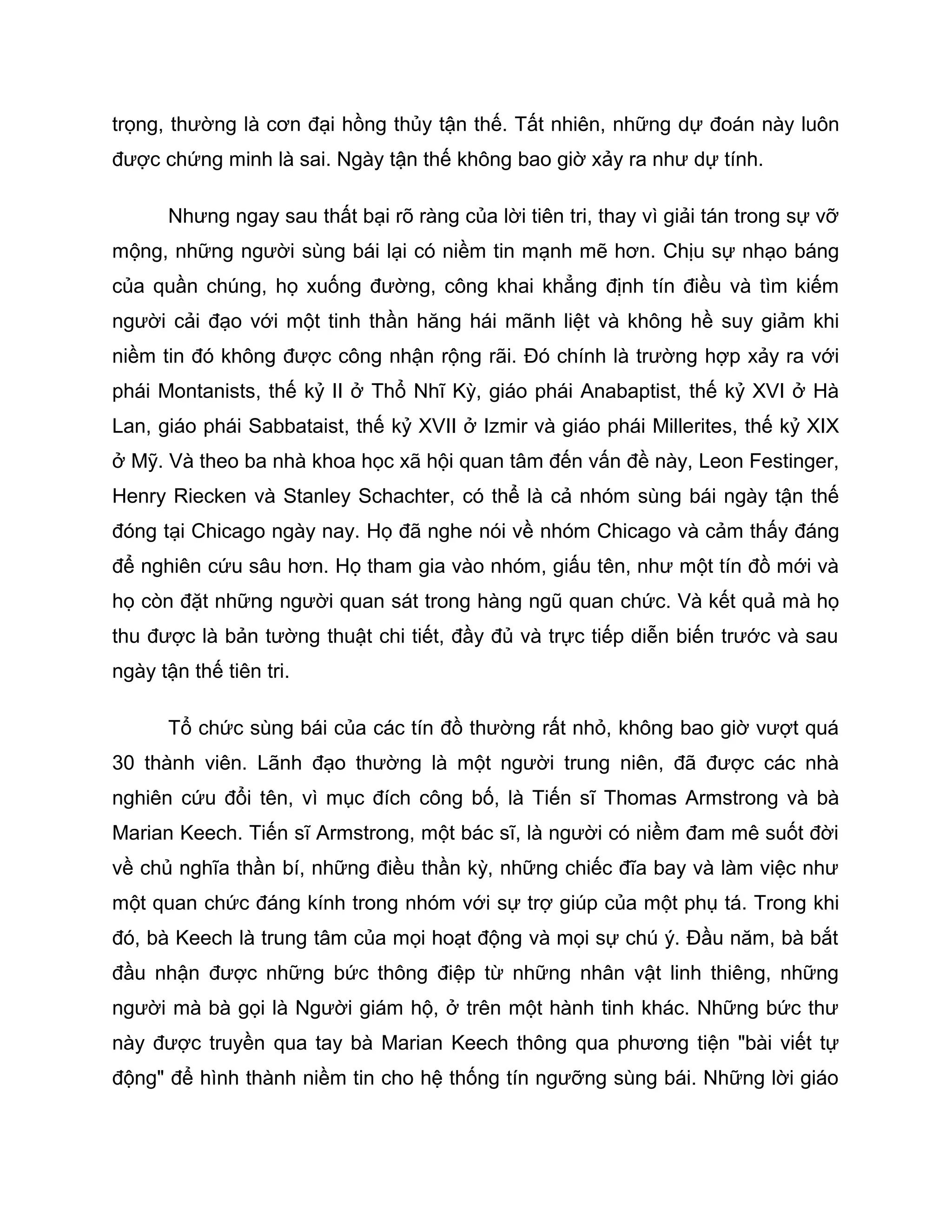 trọng, thường là cơn đại hồng thủy tận thế. Tất nhiên, những dự đoán này luôn
được chứng minh là sai. Ngày tận thế không bao giờ xảy ra như dự tính.

      Nhưng ngay sau thất bại rõ ràng của lời tiên tri, thay vì giải tán trong sự vỡ
mộng, những người sùng bái lại có niềm tin mạnh mẽ hơn. Chịu sự nhạo báng
của quần chúng, họ xuống đường, công khai khẳng định tín điều và tìm kiếm
người cải đạo với một tinh thần hăng hái mãnh liệt và không hề suy giảm khi
niềm tin đó không được công nhận rộng rãi. Đó chính là trường hợp xảy ra với
phái Montanists, thế kỷ II ở Thổ Nhĩ Kỳ, giáo phái Anabaptist, thế kỷ XVI ở Hà
Lan, giáo phái Sabbataist, thế kỷ XVII ở Izmir và giáo phái Millerites, thế kỷ XIX
ở Mỹ. Và theo ba nhà khoa học xã hội quan tâm đến vấn đề này, Leon Festinger,
Henry Riecken và Stanley Schachter, có thể là cả nhóm sùng bái ngày tận thế
đóng tại Chicago ngày nay. Họ đã nghe nói về nhóm Chicago và cảm thấy đáng
để nghiên cứu sâu hơn. Họ tham gia vào nhóm, giấu tên, như một tín đồ mới và
họ còn đặt những người quan sát trong hàng ngũ quan chức. Và kết quả mà họ
thu được là bản tường thuật chi tiết, đầy đủ và trực tiếp diễn biến trước và sau
ngày tận thế tiên tri.

      Tổ chức sùng bái của các tín đồ thường rất nhỏ, không bao giờ vượt quá
30 thành viên. Lãnh đạo thường là một người trung niên, đã được các nhà
nghiên cứu đổi tên, vì mục đích công bố, là Tiến sĩ Thomas Armstrong và bà
Marian Keech. Tiến sĩ Armstrong, một bác sĩ, là người có niềm đam mê suốt đời
về chủ nghĩa thần bí, những điều thần kỳ, những chiếc đĩa bay và làm việc như
một quan chức đáng kính trong nhóm với sự trợ giúp của một phụ tá. Trong khi
đó, bà Keech là trung tâm của mọi hoạt động và mọi sự chú ý. Đầu năm, bà bắt
đầu nhận được những bức thông điệp từ những nhân vật linh thiêng, những
người mà bà gọi là Người giám hộ, ở trên một hành tinh khác. Những bức thư
này được truyền qua tay bà Marian Keech thông qua phương tiện "bài viết tự
động" để hình thành niềm tin cho hệ thống tín ngưỡng sùng bái. Những lời giáo
 