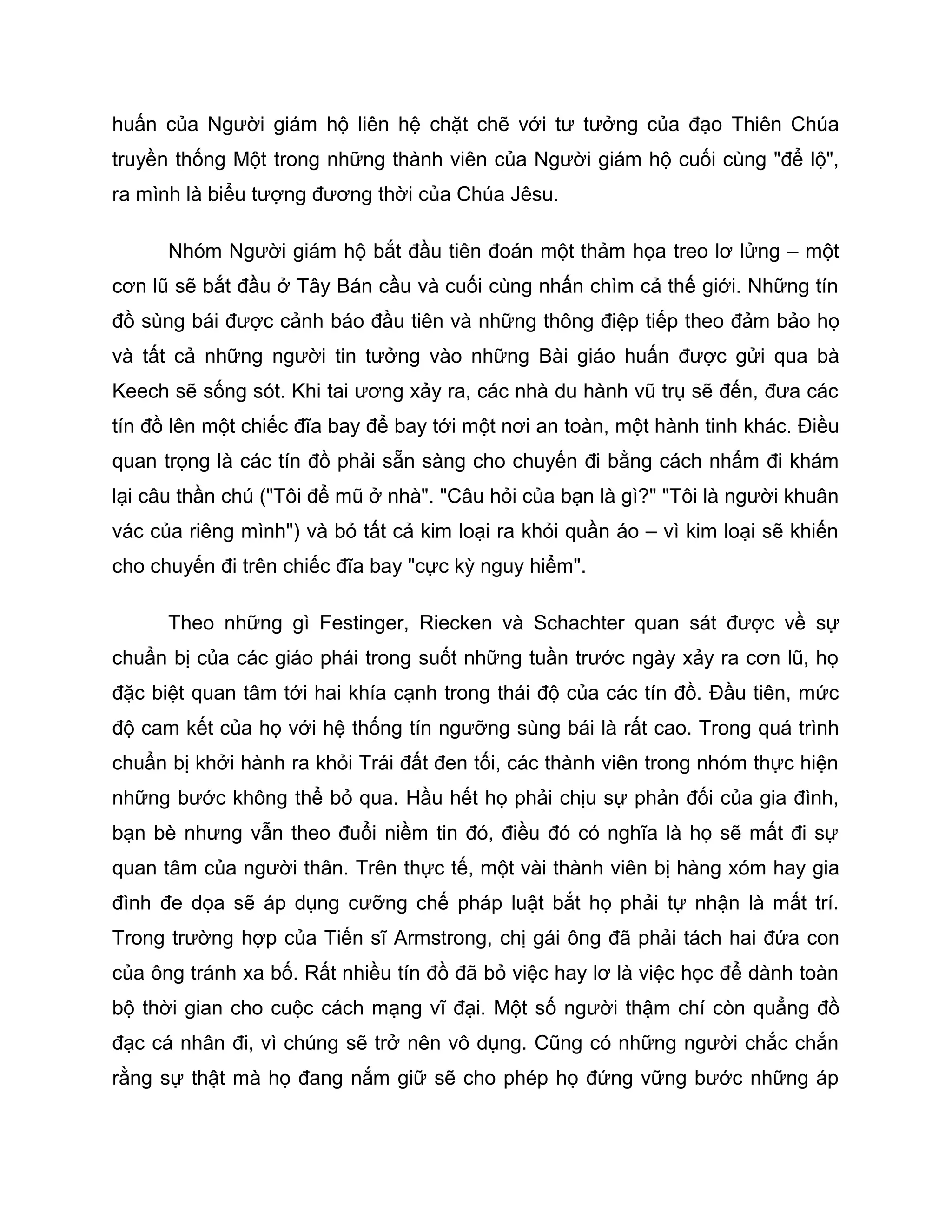huấn của Người giám hộ liên hệ chặt chẽ với tư tưởng của đạo Thiên Chúa
truyền thống Một trong những thành viên của Người giám hộ cuối cùng "để lộ",
ra mình là biểu tượng đương thời của Chúa Jêsu.

      Nhóm Người giám hộ bắt đầu tiên đoán một thảm họa treo lơ lửng – một
cơn lũ sẽ bắt đầu ở Tây Bán cầu và cuối cùng nhấn chìm cả thế giới. Những tín
đồ sùng bái được cảnh báo đầu tiên và những thông điệp tiếp theo đảm bảo họ
và tất cả những người tin tưởng vào những Bài giáo huấn được gửi qua bà
Keech sẽ sống sót. Khi tai ương xảy ra, các nhà du hành vũ trụ sẽ đến, đưa các
tín đồ lên một chiếc đĩa bay để bay tới một nơi an toàn, một hành tinh khác. Điều
quan trọng là các tín đồ phải sẵn sàng cho chuyến đi bằng cách nhẩm đi khám
lại câu thần chú ("Tôi để mũ ở nhà". "Câu hỏi của bạn là gì?" "Tôi là người khuân
vác của riêng mình") và bỏ tất cả kim loại ra khỏi quần áo – vì kim loại sẽ khiến
cho chuyến đi trên chiếc đĩa bay "cực kỳ nguy hiểm".

      Theo những gì Festinger, Riecken và Schachter quan sát được về sự
chuẩn bị của các giáo phái trong suốt những tuần trước ngày xảy ra cơn lũ, họ
đặc biệt quan tâm tới hai khía cạnh trong thái độ của các tín đồ. Đầu tiên, mức
độ cam kết của họ với hệ thống tín ngưỡng sùng bái là rất cao. Trong quá trình
chuẩn bị khởi hành ra khỏi Trái đất đen tối, các thành viên trong nhóm thực hiện
những bước không thể bỏ qua. Hầu hết họ phải chịu sự phản đối của gia đình,
bạn bè nhưng vẫn theo đuổi niềm tin đó, điều đó có nghĩa là họ sẽ mất đi sự
quan tâm của người thân. Trên thực tế, một vài thành viên bị hàng xóm hay gia
đình đe dọa sẽ áp dụng cưỡng chế pháp luật bắt họ phải tự nhận là mất trí.
Trong trường hợp của Tiến sĩ Armstrong, chị gái ông đã phải tách hai đứa con
của ông tránh xa bố. Rất nhiều tín đồ đã bỏ việc hay lơ là việc học để dành toàn
bộ thời gian cho cuộc cách mạng vĩ đại. Một số người thậm chí còn quẳng đồ
đạc cá nhân đi, vì chúng sẽ trở nên vô dụng. Cũng có những người chắc chắn
rằng sự thật mà họ đang nắm giữ sẽ cho phép họ đứng vững bước những áp
 