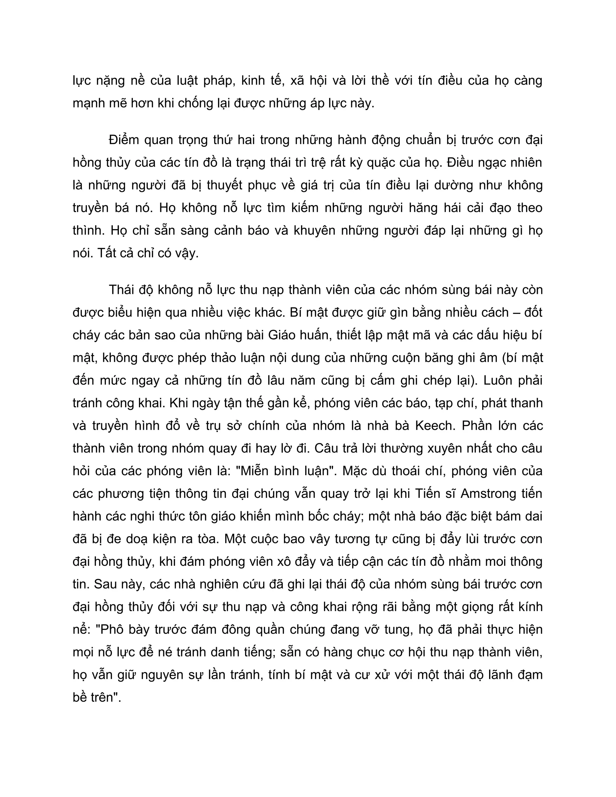 lực nặng nề của luật pháp, kinh tế, xã hội và lời thề với tín điều của họ càng
mạnh mẽ hơn khi chống lại được những áp lực này.

      Điểm quan trọng thứ hai trong những hành động chuẩn bị trước cơn đại
hồng thủy của các tín đồ là trạng thái trì trệ rất kỳ quặc của họ. Điều ngạc nhiên
là những người đã bị thuyết phục về giá trị của tín điều lại dường như không
truyền bá nó. Họ không nỗ lực tìm kiếm những người hăng hái cải đạo theo
thình. Họ chỉ sẵn sàng cảnh báo và khuyên những người đáp lại những gì họ
nói. Tất cả chỉ có vậy.

      Thái độ không nỗ lực thu nạp thành viên của các nhóm sùng bái này còn
được biểu hiện qua nhiều việc khác. Bí mật được giữ gìn bằng nhiều cách – đốt
cháy các bản sao của những bài Giáo huấn, thiết lập mật mã và các dấu hiệu bí
mật, không được phép thảo luận nội dung của những cuộn băng ghi âm (bí mật
đến mức ngay cả những tín đồ lâu năm cũng bị cấm ghi chép lại). Luôn phải
tránh công khai. Khi ngày tận thế gần kể, phóng viên các báo, tạp chí, phát thanh
và truyền hình đổ về trụ sở chính của nhóm là nhà bà Keech. Phần lớn các
thành viên trong nhóm quay đi hay lờ đi. Câu trả lời thường xuyên nhất cho câu
hỏi của các phóng viên là: "Miễn bình luận". Mặc dù thoái chí, phóng viên của
các phương tiện thông tin đại chúng vẫn quay trở lại khi Tiến sĩ Amstrong tiến
hành các nghi thức tôn giáo khiến mình bốc cháy; một nhà báo đặc biệt bám dai
đã bị đe doạ kiện ra tòa. Một cuộc bao vây tương tự cũng bị đẩy lùi trước cơn
đại hồng thủy, khi đám phóng viên xô đẩy và tiếp cận các tín đồ nhằm moi thông
tin. Sau này, các nhà nghiên cứu đã ghi lại thái độ của nhóm sùng bái trước cơn
đại hồng thủy đối với sự thu nạp và công khai rộng rãi bằng một giọng rất kính
nể: "Phô bày trước đám đông quần chúng đang vỡ tung, họ đã phải thực hiện
mọi nỗ lực để né tránh danh tiếng; sẵn có hàng chục cơ hội thu nạp thành viên,
họ vẫn giữ nguyên sự lần tránh, tính bí mật và cư xử với một thái độ lãnh đạm
bề trên".
 