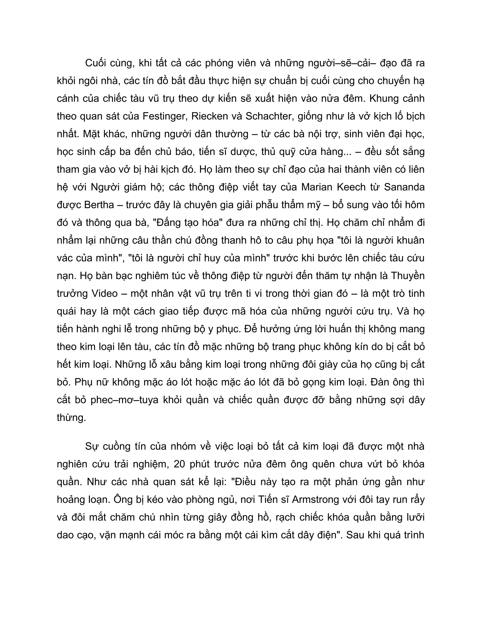 Cuối cùng, khi tất cả các phóng viên và những người–sẽ–cải– đạo đã ra
khỏi ngôi nhà, các tín đồ bắt đầu thực hiện sự chuẩn bị cuối cùng cho chuyến hạ
cánh của chiếc tàu vũ trụ theo dự kiến sẽ xuất hiện vào nửa đêm. Khung cảnh
theo quan sát của Festinger, Riecken và Schachter, giống như là vở kịch lố bịch
nhất. Mặt khác, những người dân thường – từ các bà nội trợ, sinh viên đại học,
học sinh cấp ba đến chủ báo, tiến sĩ dược, thủ quỹ cửa hàng... – đều sốt sắng
tham gia vào vở bị hài kịch đó. Họ làm theo sự chỉ đạo của hai thành viên có liên
hệ với Người giám hộ; các thông điệp viết tay của Marian Keech từ Sananda
được Bertha – trước đây là chuyên gia giải phẫu thẩm mỹ – bổ sung vào tối hôm
đó và thông qua bà, "Đấng tạo hóa" đưa ra những chỉ thị. Họ chăm chỉ nhẩm đi
nhẩm lại những câu thần chú đồng thanh hô to câu phụ họa "tôi là người khuân
vác của mình", "tôi là người chỉ huy của mình" trước khi bước lên chiếc tàu cứu
nạn. Họ bàn bạc nghiêm túc về thông điệp từ người đến thăm tự nhận là Thuyền
trưởng Video – một nhân vật vũ trụ trên ti vi trong thời gian đó – là một trò tinh
quái hay là một cách giao tiếp được mã hóa của những người cứu trụ. Và họ
tiến hành nghi lễ trong những bộ y phục. Để hưởng ứng lời huấn thị không mang
theo kim loại lên tàu, các tín đồ mặc những bộ trang phục không kín do bị cắt bỏ
hết kim loại. Những lỗ xâu bằng kim loại trong những đôi giày của họ cũng bị cắt
bỏ. Phụ nữ không mặc áo lót hoặc mặc áo lót đã bỏ gọng kim loại. Đàn ông thì
cắt bỏ phec–mơ–tuya khỏi quần và chiếc quần được đỡ bằng những sợi dây
thừng.

      Sự cuồng tín của nhóm về việc loại bỏ tất cả kim loại đã được một nhà
nghiên cứu trải nghiệm, 20 phút trước nửa đêm ông quên chưa vứt bỏ khóa
quần. Như các nhà quan sát kể lại: "Điều này tạo ra một phản ứng gần như
hoảng loạn. Ông bị kéo vào phòng ngủ, nơi Tiến sĩ Armstrong với đôi tay run rẩy
và đôi mắt chăm chú nhìn từng giây đồng hồ, rạch chiếc khóa quần bằng lưỡi
dao cạo, vặn mạnh cái móc ra bằng một cái kìm cắt dây điện". Sau khi quá trình
 