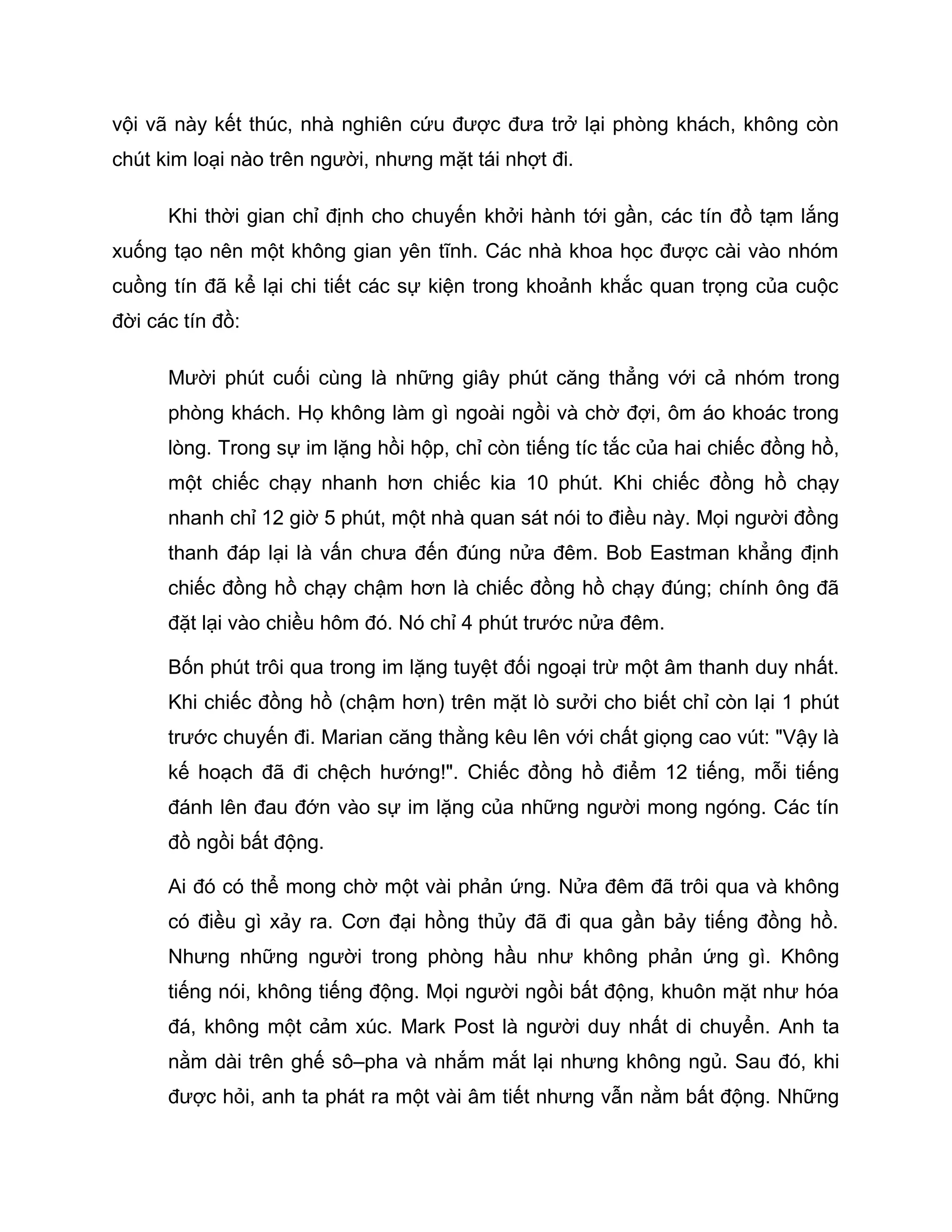 vội vã này kết thúc, nhà nghiên cứu được đưa trở lại phòng khách, không còn
chút kim loại nào trên người, nhưng mặt tái nhợt đi.

      Khi thời gian chỉ định cho chuyến khởi hành tới gần, các tín đồ tạm lắng
xuống tạo nên một không gian yên tĩnh. Các nhà khoa học được cài vào nhóm
cuồng tín đã kể lại chi tiết các sự kiện trong khoảnh khắc quan trọng của cuộc
đời các tín đồ:

      Mười phút cuối cùng là những giây phút căng thẳng với cả nhóm trong
      phòng khách. Họ không làm gì ngoài ngồi và chờ đợi, ôm áo khoác trong
      lòng. Trong sự im lặng hồi hộp, chỉ còn tiếng tíc tắc của hai chiếc đồng hồ,
      một chiếc chạy nhanh hơn chiếc kia 10 phút. Khi chiếc đồng hồ chạy
      nhanh chỉ 12 giờ 5 phút, một nhà quan sát nói to điều này. Mọi người đồng
      thanh đáp lại là vấn chưa đến đúng nửa đêm. Bob Eastman khẳng định
      chiếc đồng hồ chạy chậm hơn là chiếc đồng hồ chạy đúng; chính ông đã
      đặt lại vào chiều hôm đó. Nó chỉ 4 phút trước nửa đêm.

      Bốn phút trôi qua trong im lặng tuyệt đối ngoại trừ một âm thanh duy nhất.
      Khi chiếc đồng hồ (chậm hơn) trên mặt lò sưởi cho biết chỉ còn lại 1 phút
      trước chuyến đi. Marian căng thằng kêu lên với chất giọng cao vút: "Vậy là
      kế hoạch đã đi chệch hướng!". Chiếc đồng hồ điểm 12 tiếng, mỗi tiếng
      đánh lên đau đớn vào sự im lặng của những người mong ngóng. Các tín
      đồ ngồi bất động.

      Ai đó có thể mong chờ một vài phản ứng. Nửa đêm đã trôi qua và không
      có điều gì xảy ra. Cơn đại hồng thủy đã đi qua gần bảy tiếng đồng hồ.
      Nhưng những người trong phòng hầu như không phản ứng gì. Không
      tiếng nói, không tiếng động. Mọi người ngồi bất động, khuôn mặt như hóa
      đá, không một cảm xúc. Mark Post là người duy nhất di chuyển. Anh ta
      nằm dài trên ghế sô–pha và nhắm mắt lại nhưng không ngủ. Sau đó, khi
      được hỏi, anh ta phát ra một vài âm tiết nhưng vẫn nằm bất động. Những
 