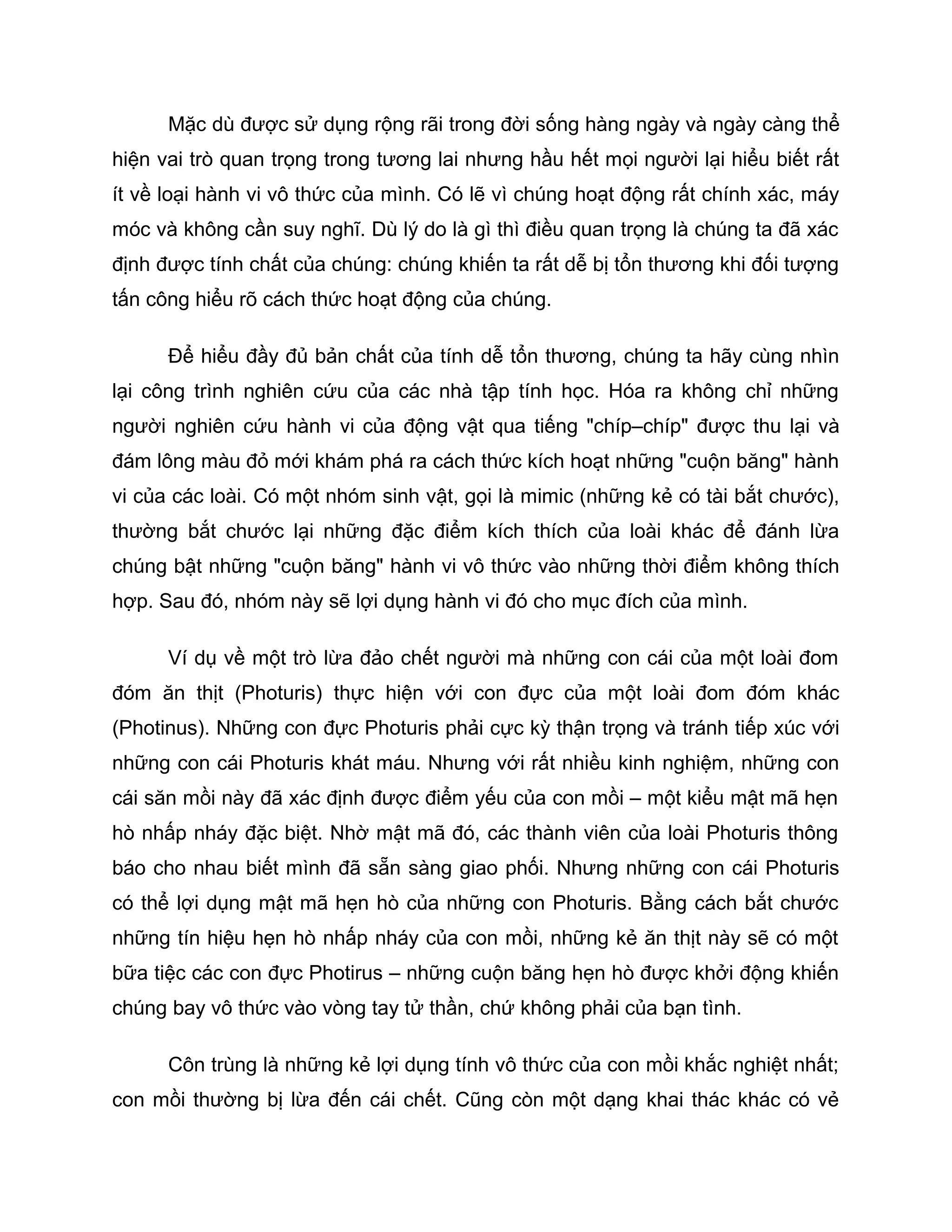 Mặc dù được sử dụng rộng rãi trong đời sống hàng ngày và ngày càng thể
hiện vai trò quan trọng trong tương lai nhưng hầu hết mọi người lại hiểu biết rất
ít về loại hành vi vô thức của mình. Có lẽ vì chúng hoạt động rất chính xác, máy
móc và không cần suy nghĩ. Dù lý do là gì thì điều quan trọng là chúng ta đã xác
định được tính chất của chúng: chúng khiến ta rất dễ bị tổn thương khi đối tượng
tấn công hiểu rõ cách thức hoạt động của chúng.

      Để hiểu đầy đủ bản chất của tính dễ tổn thương, chúng ta hãy cùng nhìn
lại công trình nghiên cứu của các nhà tập tính học. Hóa ra không chỉ những
người nghiên cứu hành vi của động vật qua tiếng "chíp–chíp" được thu lại và
đám lông màu đỏ mới khám phá ra cách thức kích hoạt những "cuộn băng" hành
vi của các loài. Có một nhóm sinh vật, gọi là mimic (những kẻ có tài bắt chước),
thường bắt chước lại những đặc điểm kích thích của loài khác để đánh lừa
chúng bật những "cuộn băng" hành vi vô thức vào những thời điểm không thích
hợp. Sau đó, nhóm này sẽ lợi dụng hành vi đó cho mục đích của mình.

      Ví dụ về một trò lừa đảo chết người mà những con cái của một loài đom
đóm ăn thịt (Photuris) thực hiện với con đực của một loài đom đóm khác
(Photinus). Những con đực Photuris phải cực kỳ thận trọng và tránh tiếp xúc với
những con cái Photuris khát máu. Nhưng với rất nhiều kinh nghiệm, những con
cái săn mồi này đã xác định được điểm yếu của con mồi – một kiểu mật mã hẹn
hò nhấp nháy đặc biệt. Nhờ mật mã đó, các thành viên của loài Photuris thông
báo cho nhau biết mình đã sẵn sàng giao phối. Nhưng những con cái Photuris
có thể lợi dụng mật mã hẹn hò của những con Photuris. Bằng cách bắt chước
những tín hiệu hẹn hò nhấp nháy của con mồi, những kẻ ăn thịt này sẽ có một
bữa tiệc các con đực Photirus – những cuộn băng hẹn hò được khởi động khiến
chúng bay vô thức vào vòng tay tử thần, chứ không phải của bạn tình.

      Côn trùng là những kẻ lợi dụng tính vô thức của con mồi khắc nghiệt nhất;
con mồi thường bị lừa đến cái chết. Cũng còn một dạng khai thác khác có vẻ
 