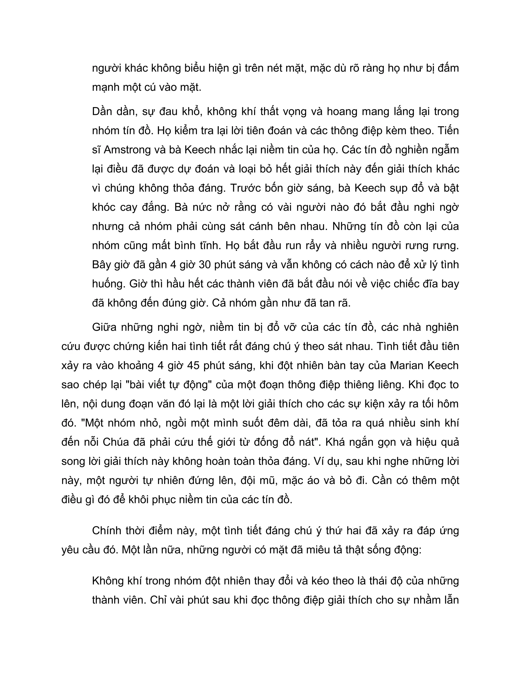 người khác không biểu hiện gì trên nét mặt, mặc dù rõ ràng họ như bị đấm
      mạnh một cú vào mặt.

      Dần dần, sự đau khổ, không khí thất vọng và hoang mang lắng lại trong
      nhóm tín đồ. Họ kiểm tra lại lời tiên đoán và các thông điệp kèm theo. Tiến
      sĩ Amstrong và bà Keech nhắc lại niềm tin của họ. Các tín đồ nghiền ngẫm
      lại điều đã được dự đoán và loại bỏ hết giải thích này đến giải thích khác
      vì chúng không thỏa đáng. Trước bốn giờ sáng, bà Keech sụp đổ và bật
      khóc cay đắng. Bà nức nở rằng có vài người nào đó bắt đầu nghi ngờ
      nhưng cả nhóm phải cùng sát cánh bên nhau. Những tín đồ còn lại của
      nhóm cũng mất bình tĩnh. Họ bắt đầu run rẩy và nhiều người rưng rưng.
      Bây giờ đã gần 4 giờ 30 phút sáng và vẫn không có cách nào để xử lý tình
      huống. Giờ thì hầu hết các thành viên đã bắt đầu nói về việc chiếc đĩa bay
      đã không đến đúng giờ. Cả nhóm gần như đã tan rã.

      Giữa những nghi ngờ, niềm tin bị đổ vỡ của các tín đồ, các nhà nghiên
cứu được chứng kiến hai tình tiết rất đáng chú ý theo sát nhau. Tình tiết đầu tiên
xảy ra vào khoảng 4 giờ 45 phút sáng, khi đột nhiên bàn tay của Marian Keech
sao chép lại "bài viết tự động" của một đoạn thông điệp thiêng liêng. Khi đọc to
lên, nội dung đoạn văn đó lại là một lời giải thích cho các sự kiện xảy ra tối hôm
đó. "Một nhóm nhỏ, ngồi một mình suốt đêm dài, đã tỏa ra quá nhiều sinh khí
đến nỗi Chúa đã phải cứu thế giới từ đống đổ nát". Khá ngắn gọn và hiệu quả
song lời giải thích này không hoàn toàn thỏa đáng. Ví dụ, sau khi nghe những lời
này, một người tự nhiên đứng lên, đội mũ, mặc áo và bỏ đi. Cần có thêm một
điều gì đó để khôi phục niềm tin của các tín đồ.

      Chính thời điểm này, một tình tiết đáng chú ý thứ hai đã xảy ra đáp ứng
yêu cầu đó. Một lần nữa, những người có mặt đã miêu tả thật sống động:

      Không khí trong nhóm đột nhiên thay đổi và kéo theo là thái độ của những
      thành viên. Chỉ vài phút sau khi đọc thông điệp giải thích cho sự nhầm lẫn
 
