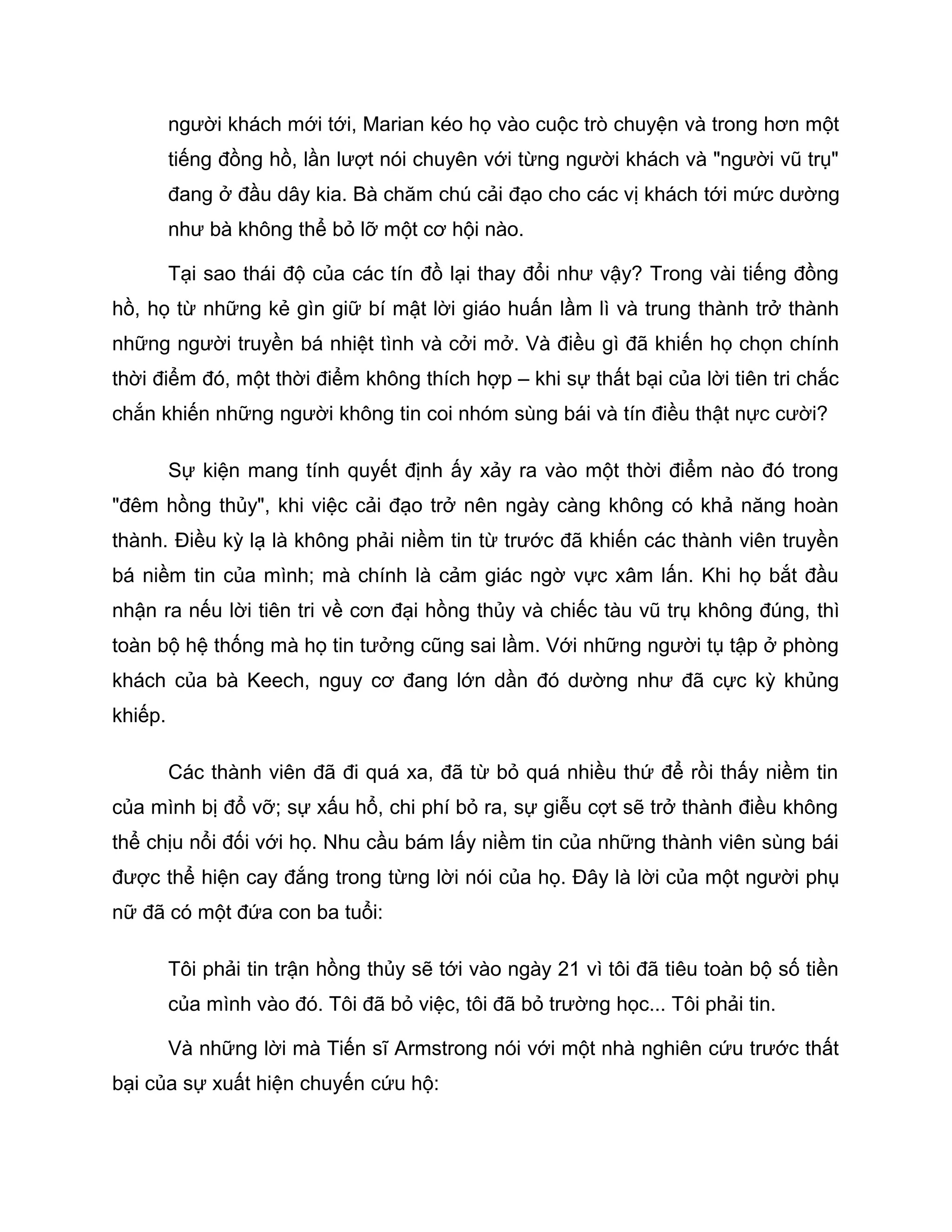 người khách mới tới, Marian kéo họ vào cuộc trò chuyện và trong hơn một
         tiếng đồng hồ, lần lượt nói chuyên với từng người khách và "người vũ trụ"
         đang ở đầu dây kia. Bà chăm chú cải đạo cho các vị khách tới mức dường
         như bà không thể bỏ lỡ một cơ hội nào.

         Tại sao thái độ của các tín đồ lại thay đổi như vậy? Trong vài tiếng đồng
hồ, họ từ những kẻ gìn giữ bí mật lời giáo huấn lầm lì và trung thành trở thành
những người truyền bá nhiệt tình và cởi mở. Và điều gì đã khiến họ chọn chính
thời điểm đó, một thời điểm không thích hợp – khi sự thất bại của lời tiên tri chắc
chắn khiến những người không tin coi nhóm sùng bái và tín điều thật nực cười?

         Sự kiện mang tính quyết định ấy xảy ra vào một thời điểm nào đó trong
"đêm hồng thủy", khi việc cải đạo trở nên ngày càng không có khả năng hoàn
thành. Điều kỳ lạ là không phải niềm tin từ trước đã khiến các thành viên truyền
bá niềm tin của mình; mà chính là cảm giác ngờ vực xâm lấn. Khi họ bắt đầu
nhận ra nếu lời tiên tri về cơn đại hồng thủy và chiếc tàu vũ trụ không đúng, thì
toàn bộ hệ thống mà họ tin tưởng cũng sai lầm. Với những người tụ tập ở phòng
khách của bà Keech, nguy cơ đang lớn dần đó dường như đã cực kỳ khủng
khiếp.

         Các thành viên đã đi quá xa, đã từ bỏ quá nhiều thứ để rồi thấy niềm tin
của mình bị đổ vỡ; sự xấu hổ, chi phí bỏ ra, sự giễu cợt sẽ trở thành điều không
thể chịu nổi đối với họ. Nhu cầu bám lấy niềm tin của những thành viên sùng bái
được thể hiện cay đắng trong từng lời nói của họ. Đây là lời của một người phụ
nữ đã có một đứa con ba tuổi:

         Tôi phải tin trận hồng thủy sẽ tới vào ngày 21 vì tôi đã tiêu toàn bộ số tiền
         của mình vào đó. Tôi đã bỏ việc, tôi đã bỏ trường học... Tôi phải tin.

         Và những lời mà Tiến sĩ Armstrong nói với một nhà nghiên cứu trước thất
bại của sự xuất hiện chuyến cứu hộ:
 