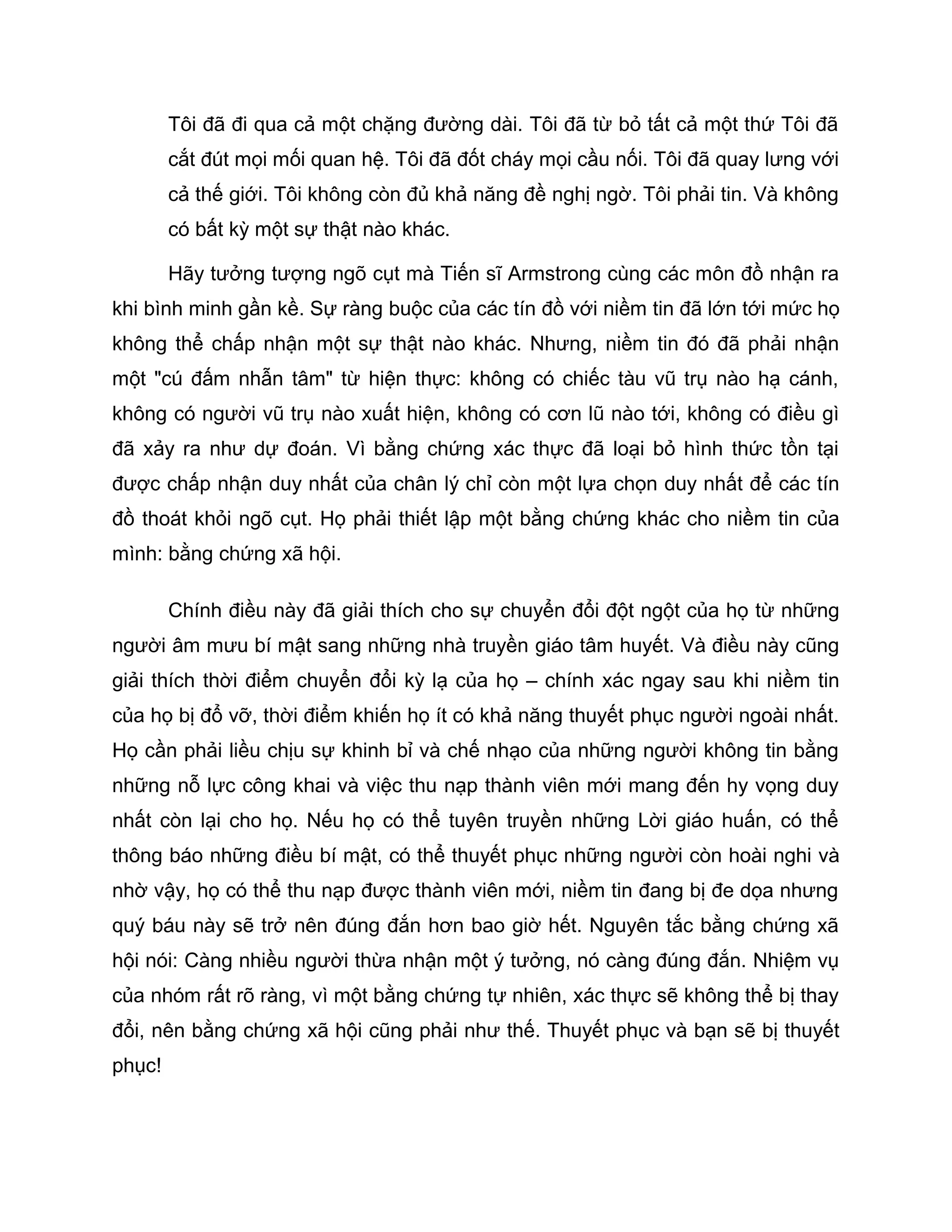 Tôi đã đi qua cả một chặng đường dài. Tôi đã từ bỏ tất cả một thứ Tôi đã
        cắt đút mọi mối quan hệ. Tôi đã đốt cháy mọi cầu nối. Tôi đã quay lưng với
        cả thế giới. Tôi không còn đủ khả năng đề nghị ngờ. Tôi phải tin. Và không
        có bất kỳ một sự thật nào khác.

        Hãy tưởng tượng ngõ cụt mà Tiến sĩ Armstrong cùng các môn đồ nhận ra
khi bình minh gần kề. Sự ràng buộc của các tín đồ với niềm tin đã lớn tới mức họ
không thể chấp nhận một sự thật nào khác. Nhưng, niềm tin đó đã phải nhận
một "cú đấm nhẫn tâm" từ hiện thực: không có chiếc tàu vũ trụ nào hạ cánh,
không có người vũ trụ nào xuất hiện, không có cơn lũ nào tới, không có điều gì
đã xảy ra như dự đoán. Vì bằng chứng xác thực đã loại bỏ hình thức tồn tại
được chấp nhận duy nhất của chân lý chỉ còn một lựa chọn duy nhất để các tín
đồ thoát khỏi ngõ cụt. Họ phải thiết lập một bằng chứng khác cho niềm tin của
mình: bằng chứng xã hội.

        Chính điều này đã giải thích cho sự chuyển đổi đột ngột của họ từ những
người âm mưu bí mật sang những nhà truyền giáo tâm huyết. Và điều này cũng
giải thích thời điểm chuyển đổi kỳ lạ của họ – chính xác ngay sau khi niềm tin
của họ bị đổ vỡ, thời điểm khiến họ ít có khả năng thuyết phục người ngoài nhất.
Họ cần phải liều chịu sự khinh bỉ và chế nhạo của những người không tin bằng
những nỗ lực công khai và việc thu nạp thành viên mới mang đến hy vọng duy
nhất còn lại cho họ. Nếu họ có thể tuyên truyền những Lời giáo huấn, có thể
thông báo những điều bí mật, có thể thuyết phục những người còn hoài nghi và
nhờ vậy, họ có thể thu nạp được thành viên mới, niềm tin đang bị đe dọa nhưng
quý báu này sẽ trở nên đúng đắn hơn bao giờ hết. Nguyên tắc bằng chứng xã
hội nói: Càng nhiều người thừa nhận một ý tưởng, nó càng đúng đắn. Nhiệm vụ
của nhóm rất rõ ràng, vì một bằng chứng tự nhiên, xác thực sẽ không thể bị thay
đổi, nên bằng chứng xã hội cũng phải như thế. Thuyết phục và bạn sẽ bị thuyết
phục!
 