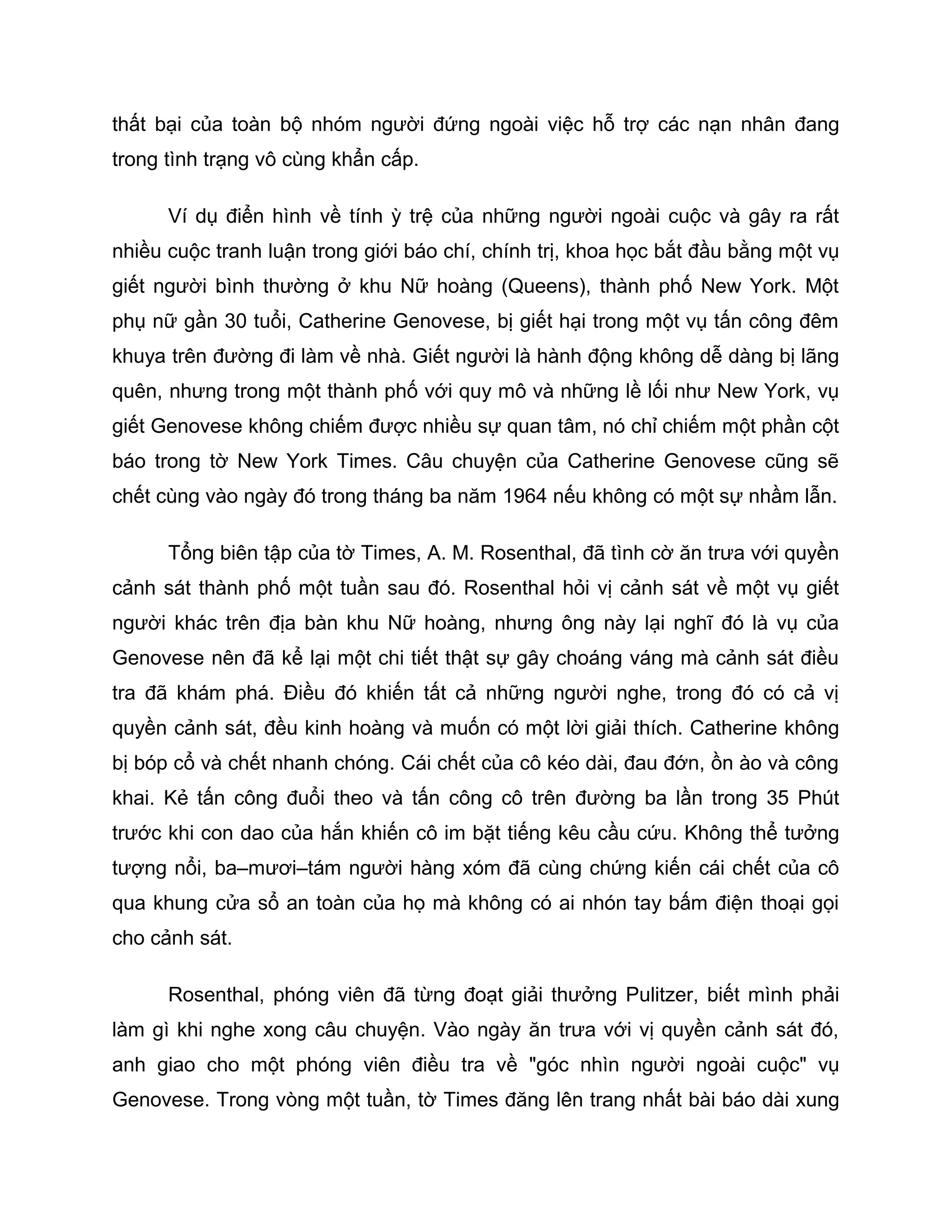 thất bại của toàn bộ nhóm người đứng ngoài việc hỗ trợ các nạn nhân đang
trong tình trạng vô cùng khẩn cấp.

      Ví dụ điển hình về tính ỳ trệ của những người ngoài cuộc và gây ra rất
nhiều cuộc tranh luận trong giới báo chí, chính trị, khoa học bắt đầu bằng một vụ
giết người bình thường ở khu Nữ hoàng (Queens), thành phố New York. Một
phụ nữ gần 30 tuổi, Catherine Genovese, bị giết hại trong một vụ tấn công đêm
khuya trên đường đi làm về nhà. Giết người là hành động không dễ dàng bị lãng
quên, nhưng trong một thành phố với quy mô và những lề lối như New York, vụ
giết Genovese không chiếm được nhiều sự quan tâm, nó chỉ chiếm một phần cột
báo trong tờ New York Times. Câu chuyện của Catherine Genovese cũng sẽ
chết cùng vào ngày đó trong tháng ba năm 1964 nếu không có một sự nhầm lẫn.

      Tổng biên tập của tờ Times, A. M. Rosenthal, đã tình cờ ăn trưa với quyền
cảnh sát thành phố một tuần sau đó. Rosenthal hỏi vị cảnh sát về một vụ giết
người khác trên địa bàn khu Nữ hoàng, nhưng ông này lại nghĩ đó là vụ của
Genovese nên đã kể lại một chi tiết thật sự gây choáng váng mà cảnh sát điều
tra đã khám phá. Điều đó khiến tất cả những người nghe, trong đó có cả vị
quyền cảnh sát, đều kinh hoàng và muốn có một lời giải thích. Catherine không
bị bóp cổ và chết nhanh chóng. Cái chết của cô kéo dài, đau đớn, ồn ào và công
khai. Kẻ tấn công đuổi theo và tấn công cô trên đường ba lần trong 35 Phút
trước khi con dao của hắn khiến cô im bặt tiếng kêu cầu cứu. Không thể tưởng
tượng nổi, ba–mươi–tám người hàng xóm đã cùng chứng kiến cái chết của cô
qua khung cửa sổ an toàn của họ mà không có ai nhón tay bấm điện thoại gọi
cho cảnh sát.

      Rosenthal, phóng viên đã từng đoạt giải thưởng Pulitzer, biết mình phải
làm gì khi nghe xong câu chuyện. Vào ngày ăn trưa với vị quyền cảnh sát đó,
anh giao cho một phóng viên điều tra về "góc nhìn người ngoài cuộc" vụ
Genovese. Trong vòng một tuần, tờ Times đăng lên trang nhất bài báo dài xung
 