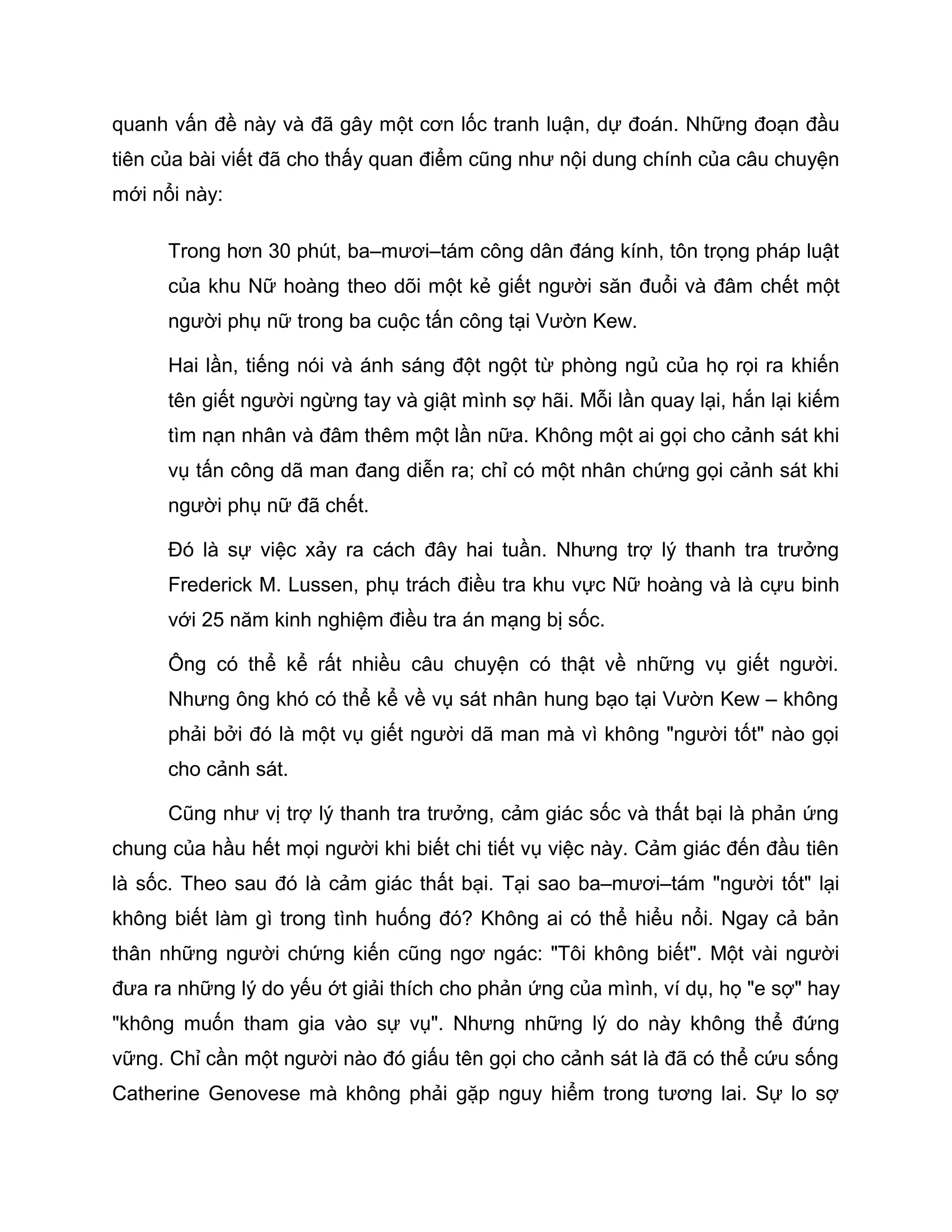 quanh vấn đề này và đã gây một cơn lốc tranh luận, dự đoán. Những đoạn đầu
tiên của bài viết đã cho thấy quan điểm cũng như nội dung chính của câu chuyện
mới nổi này:

      Trong hơn 30 phút, ba–mươi–tám công dân đáng kính, tôn trọng pháp luật
      của khu Nữ hoàng theo dõi một kẻ giết người săn đuổi và đâm chết một
      người phụ nữ trong ba cuộc tấn công tại Vườn Kew.

      Hai lần, tiếng nói và ánh sáng đột ngột từ phòng ngủ của họ rọi ra khiến
      tên giết người ngừng tay và giật mình sợ hãi. Mỗi lần quay lại, hắn lại kiếm
      tìm nạn nhân và đâm thêm một lần nữa. Không một ai gọi cho cảnh sát khi
      vụ tấn công dã man đang diễn ra; chỉ có một nhân chứng gọi cảnh sát khi
      người phụ nữ đã chết.

      Đó là sự việc xảy ra cách đây hai tuần. Nhưng trợ lý thanh tra trưởng
      Frederick M. Lussen, phụ trách điều tra khu vực Nữ hoàng và là cựu binh
      với 25 năm kinh nghiệm điều tra án mạng bị sốc.

      Ông có thể kể rất nhiều câu chuyện có thật về những vụ giết người.
      Nhưng ông khó có thể kể về vụ sát nhân hung bạo tại Vườn Kew – không
      phải bởi đó là một vụ giết người dã man mà vì không "người tốt" nào gọi
      cho cảnh sát.

      Cũng như vị trợ lý thanh tra trưởng, cảm giác sốc và thất bại là phản ứng
chung của hầu hết mọi người khi biết chi tiết vụ việc này. Cảm giác đến đầu tiên
là sốc. Theo sau đó là cảm giác thất bại. Tại sao ba–mươi–tám "người tốt" lại
không biết làm gì trong tình huống đó? Không ai có thể hiểu nổi. Ngay cả bản
thân những người chứng kiến cũng ngơ ngác: "Tôi không biết". Một vài người
đưa ra những lý do yếu ớt giải thích cho phản ứng của mình, ví dụ, họ "e sợ" hay
"không muốn tham gia vào sự vụ". Nhưng những lý do này không thể đứng
vững. Chỉ cần một người nào đó giấu tên gọi cho cảnh sát là đã có thể cứu sống
Catherine Genovese mà không phải gặp nguy hiểm trong tương lai. Sự lo sợ
 