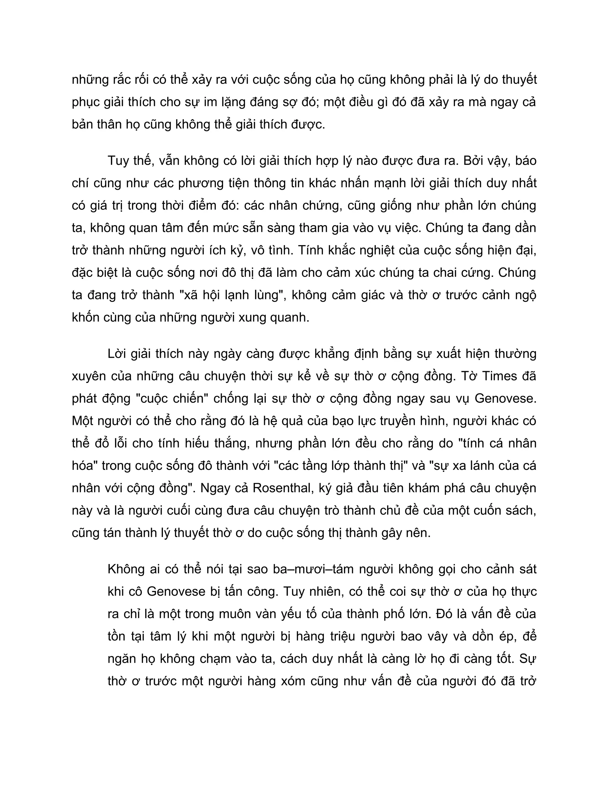 những rắc rối có thể xảy ra với cuộc sống của họ cũng không phải là lý do thuyết
phục giải thích cho sự im lặng đáng sợ đó; một điều gì đó đã xảy ra mà ngay cả
bản thân họ cũng không thể giải thích được.

      Tuy thế, vẫn không có lời giải thích hợp lý nào được đưa ra. Bởi vậy, báo
chí cũng như các phương tiện thông tin khác nhấn mạnh lời giải thích duy nhất
có giá trị trong thời điểm đó: các nhân chứng, cũng giống như phần lớn chúng
ta, không quan tâm đến mức sẵn sàng tham gia vào vụ việc. Chúng ta đang dần
trở thành những người ích kỷ, vô tình. Tính khắc nghiệt của cuộc sống hiện đại,
đặc biệt là cuộc sống nơi đô thị đã làm cho cảm xúc chúng ta chai cứng. Chúng
ta đang trở thành "xã hội lạnh lùng", không cảm giác và thờ ơ trước cảnh ngộ
khốn cùng của những người xung quanh.

      Lời giải thích này ngày càng được khẳng định bằng sự xuất hiện thường
xuyên của những câu chuyện thời sự kể về sự thờ ơ cộng đồng. Tờ Times đã
phát động "cuộc chiến" chống lại sự thờ ơ cộng đồng ngay sau vụ Genovese.
Một người có thể cho rằng đó là hệ quả của bạo lực truyền hình, người khác có
thể đổ lỗi cho tính hiếu thắng, nhưng phần lớn đều cho rằng do "tính cá nhân
hóa" trong cuộc sống đô thành với "các tầng lớp thành thị" và "sự xa lánh của cá
nhân với cộng đồng". Ngay cả Rosenthal, ký giả đầu tiên khám phá câu chuyện
này và là người cuối cùng đưa câu chuyện trò thành chủ đề của một cuốn sách,
cũng tán thành lý thuyết thờ ơ do cuộc sống thị thành gây nên.

      Không ai có thể nói tại sao ba–mươi–tám người không gọi cho cảnh sát
      khi cô Genovese bị tấn công. Tuy nhiên, có thể coi sự thờ ơ của họ thực
      ra chỉ là một trong muôn vàn yếu tố của thành phố lớn. Đó là vấn đề của
      tồn tại tâm lý khi một người bị hàng triệu người bao vây và dồn ép, để
      ngăn họ không chạm vào ta, cách duy nhất là càng lờ họ đi càng tốt. Sự
      thờ ơ trước một người hàng xóm cũng như vấn đề của người đó đã trở
 