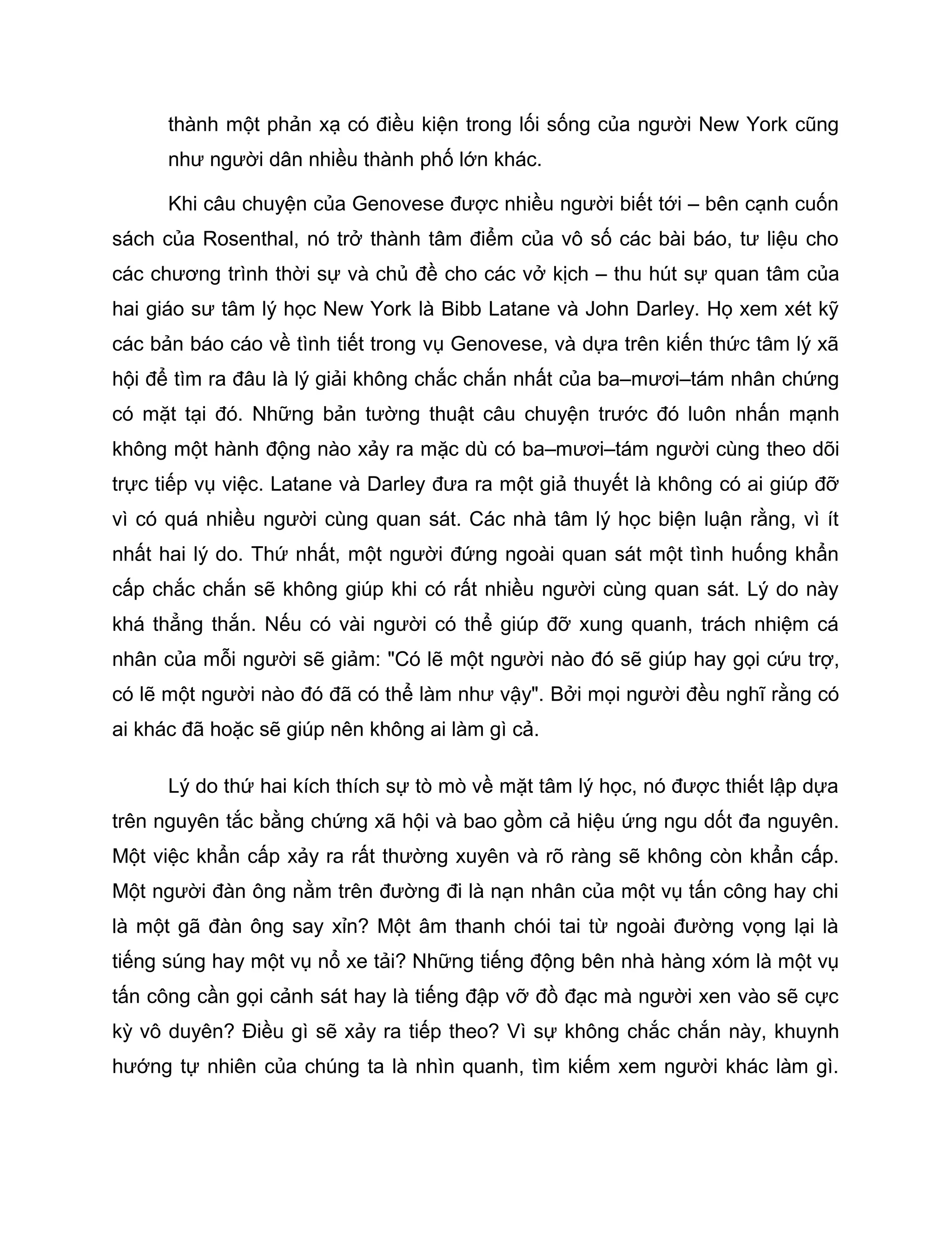 thành một phản xạ có điều kiện trong lối sống của người New York cũng
      như người dân nhiều thành phố lớn khác.

      Khi câu chuyện của Genovese được nhiều người biết tới – bên cạnh cuốn
sách của Rosenthal, nó trở thành tâm điểm của vô số các bài báo, tư liệu cho
các chương trình thời sự và chủ đề cho các vở kịch – thu hút sự quan tâm của
hai giáo sư tâm lý học New York là Bibb Latane và John Darley. Họ xem xét kỹ
các bản báo cáo về tình tiết trong vụ Genovese, và dựa trên kiến thức tâm lý xã
hội để tìm ra đâu là lý giải không chắc chắn nhất của ba–mươi–tám nhân chứng
có mặt tại đó. Những bản tường thuật câu chuyện trước đó luôn nhấn mạnh
không một hành động nào xảy ra mặc dù có ba–mươi–tám người cùng theo dõi
trực tiếp vụ việc. Latane và Darley đưa ra một giả thuyết là không có ai giúp đỡ
vì có quá nhiều người cùng quan sát. Các nhà tâm lý học biện luận rằng, vì ít
nhất hai lý do. Thứ nhất, một người đứng ngoài quan sát một tình huống khẩn
cấp chắc chắn sẽ không giúp khi có rất nhiều người cùng quan sát. Lý do này
khá thẳng thắn. Nếu có vài người có thể giúp đỡ xung quanh, trách nhiệm cá
nhân của mỗi người sẽ giảm: "Có lẽ một người nào đó sẽ giúp hay gọi cứu trợ,
có lẽ một người nào đó đã có thể làm như vậy". Bởi mọi người đều nghĩ rằng có
ai khác đã hoặc sẽ giúp nên không ai làm gì cả.

      Lý do thứ hai kích thích sự tò mò về mặt tâm lý học, nó được thiết lập dựa
trên nguyên tắc bằng chứng xã hội và bao gồm cả hiệu ứng ngu dốt đa nguyên.
Một việc khẩn cấp xảy ra rất thường xuyên và rõ ràng sẽ không còn khẩn cấp.
Một người đàn ông nằm trên đường đi là nạn nhân của một vụ tấn công hay chi
là một gã đàn ông say xỉn? Một âm thanh chói tai từ ngoài đường vọng lại là
tiếng súng hay một vụ nổ xe tải? Những tiếng động bên nhà hàng xóm là một vụ
tấn công cần gọi cảnh sát hay là tiếng đập vỡ đồ đạc mà người xen vào sẽ cực
kỳ vô duyên? Điều gì sẽ xảy ra tiếp theo? Vì sự không chắc chắn này, khuynh
hướng tự nhiên của chúng ta là nhìn quanh, tìm kiếm xem người khác làm gì.
 