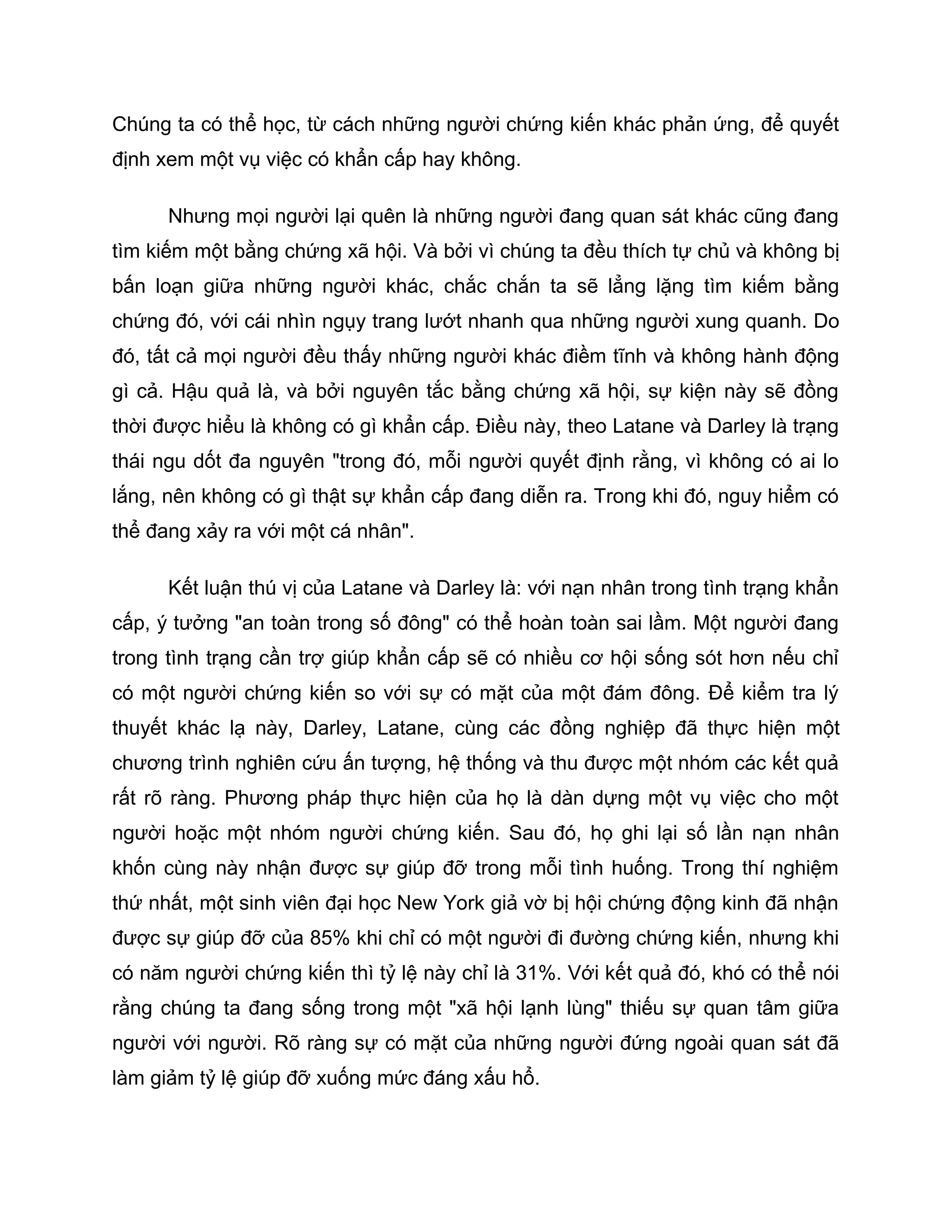 Chúng ta có thể học, từ cách những người chứng kiến khác phản ứng, để quyết
định xem một vụ việc có khẩn cấp hay không.

      Nhưng mọi người lại quên là những người đang quan sát khác cũng đang
tìm kiếm một bằng chứng xã hội. Và bởi vì chúng ta đều thích tự chủ và không bị
bấn loạn giữa những người khác, chắc chắn ta sẽ lẳng lặng tìm kiếm bằng
chứng đó, với cái nhìn ngụy trang lướt nhanh qua những người xung quanh. Do
đó, tất cả mọi người đều thấy những người khác điềm tĩnh và không hành động
gì cả. Hậu quả là, và bởi nguyên tắc bằng chứng xã hội, sự kiện này sẽ đồng
thời được hiểu là không có gì khẩn cấp. Điều này, theo Latane và Darley là trạng
thái ngu dốt đa nguyên "trong đó, mỗi người quyết định rằng, vì không có ai lo
lắng, nên không có gì thật sự khẩn cấp đang diễn ra. Trong khi đó, nguy hiểm có
thể đang xảy ra với một cá nhân".

      Kết luận thú vị của Latane và Darley là: với nạn nhân trong tình trạng khẩn
cấp, ý tưởng "an toàn trong số đông" có thể hoàn toàn sai lầm. Một người đang
trong tình trạng cần trợ giúp khẩn cấp sẽ có nhiều cơ hội sống sót hơn nếu chỉ
có một người chứng kiến so với sự có mặt của một đám đông. Để kiểm tra lý
thuyết khác lạ này, Darley, Latane, cùng các đồng nghiệp đã thực hiện một
chương trình nghiên cứu ấn tượng, hệ thống và thu được một nhóm các kết quả
rất rõ ràng. Phương pháp thực hiện của họ là dàn dựng một vụ việc cho một
người hoặc một nhóm người chứng kiến. Sau đó, họ ghi lại số lần nạn nhân
khốn cùng này nhận được sự giúp đỡ trong mỗi tình huống. Trong thí nghiệm
thứ nhất, một sinh viên đại học New York giả vờ bị hội chứng động kinh đã nhận
được sự giúp đỡ của 85% khi chỉ có một người đi đường chứng kiến, nhưng khi
có năm người chứng kiến thì tỷ lệ này chỉ là 31%. Với kết quả đó, khó có thể nói
rằng chúng ta đang sống trong một "xã hội lạnh lùng" thiếu sự quan tâm giữa
người với người. Rõ ràng sự có mặt của những người đứng ngoài quan sát đã
làm giảm tỷ lệ giúp đỡ xuống mức đáng xấu hổ.
 