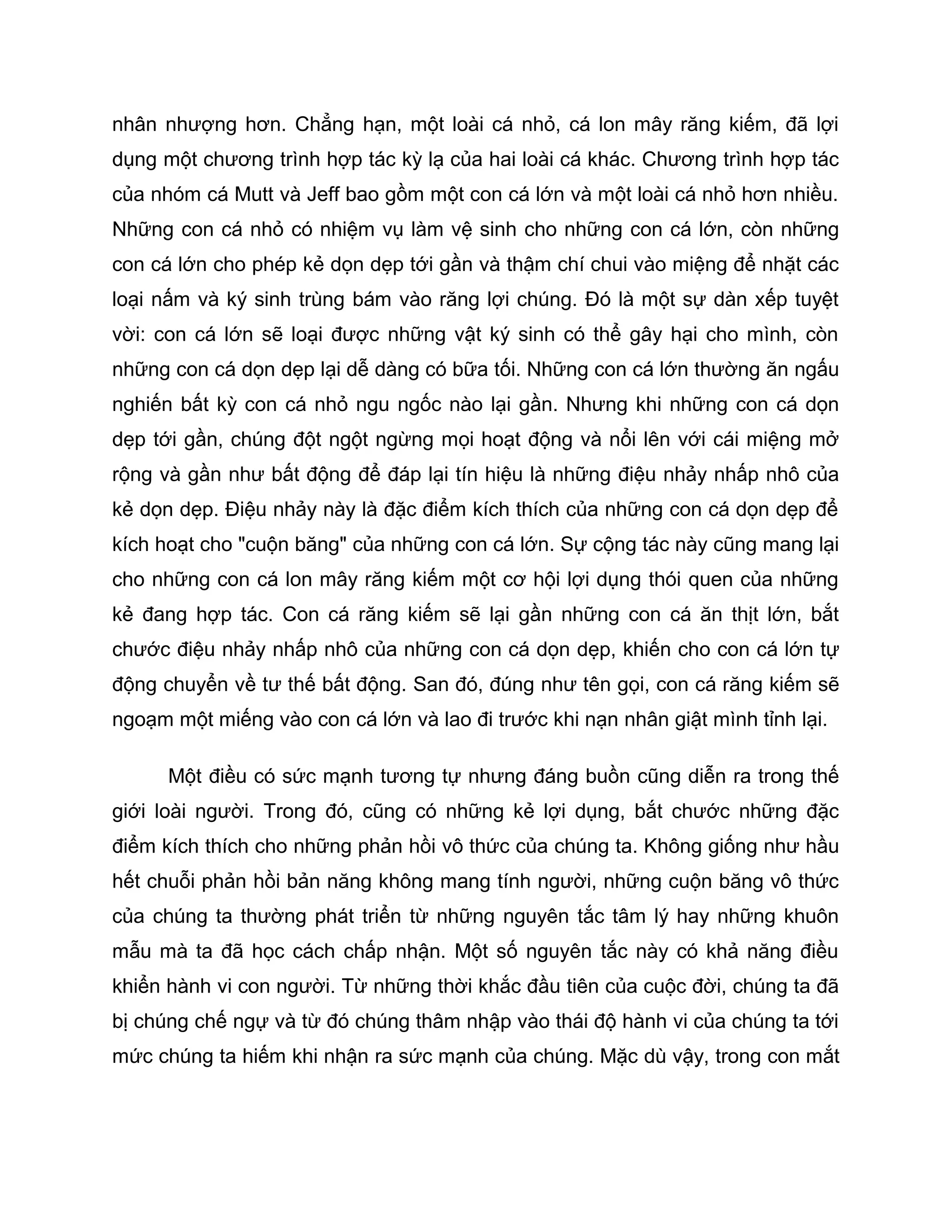 nhân nhượng hơn. Chẳng hạn, một loài cá nhỏ, cá lon mây răng kiếm, đã lợi
dụng một chương trình hợp tác kỳ lạ của hai loài cá khác. Chương trình hợp tác
của nhóm cá Mutt và Jeff bao gồm một con cá lớn và một loài cá nhỏ hơn nhiều.
Những con cá nhỏ có nhiệm vụ làm vệ sinh cho những con cá lớn, còn những
con cá lớn cho phép kẻ dọn dẹp tới gần và thậm chí chui vào miệng để nhặt các
loại nấm và ký sinh trùng bám vào răng lợi chúng. Đó là một sự dàn xếp tuyệt
vời: con cá lớn sẽ loại được những vật ký sinh có thể gây hại cho mình, còn
những con cá dọn dẹp lại dễ dàng có bữa tối. Những con cá lớn thường ăn ngấu
nghiến bất kỳ con cá nhỏ ngu ngốc nào lại gần. Nhưng khi những con cá dọn
dẹp tới gần, chúng đột ngột ngừng mọi hoạt động và nổi lên với cái miệng mở
rộng và gần như bất động để đáp lại tín hiệu là những điệu nhảy nhấp nhô của
kẻ dọn dẹp. Điệu nhảy này là đặc điểm kích thích của những con cá dọn dẹp để
kích hoạt cho "cuộn băng" của những con cá lớn. Sự cộng tác này cũng mang lại
cho những con cá lon mây răng kiếm một cơ hội lợi dụng thói quen của những
kẻ đang hợp tác. Con cá răng kiếm sẽ lại gần những con cá ăn thịt lớn, bắt
chước điệu nhảy nhấp nhô của những con cá dọn dẹp, khiến cho con cá lớn tự
động chuyển về tư thế bất động. San đó, đúng như tên gọi, con cá răng kiếm sẽ
ngoạm một miếng vào con cá lớn và lao đi trước khi nạn nhân giật mình tỉnh lại.

      Một điều có sức mạnh tương tự nhưng đáng buồn cũng diễn ra trong thế
giới loài người. Trong đó, cũng có những kẻ lợi dụng, bắt chước những đặc
điểm kích thích cho những phản hồi vô thức của chúng ta. Không giống như hầu
hết chuỗi phản hồi bản năng không mang tính người, những cuộn băng vô thức
của chúng ta thường phát triển từ những nguyên tắc tâm lý hay những khuôn
mẫu mà ta đã học cách chấp nhận. Một số nguyên tắc này có khả năng điều
khiển hành vi con người. Từ những thời khắc đầu tiên của cuộc đời, chúng ta đã
bị chúng chế ngự và từ đó chúng thâm nhập vào thái độ hành vi của chúng ta tới
mức chúng ta hiếm khi nhận ra sức mạnh của chúng. Mặc dù vậy, trong con mắt
 