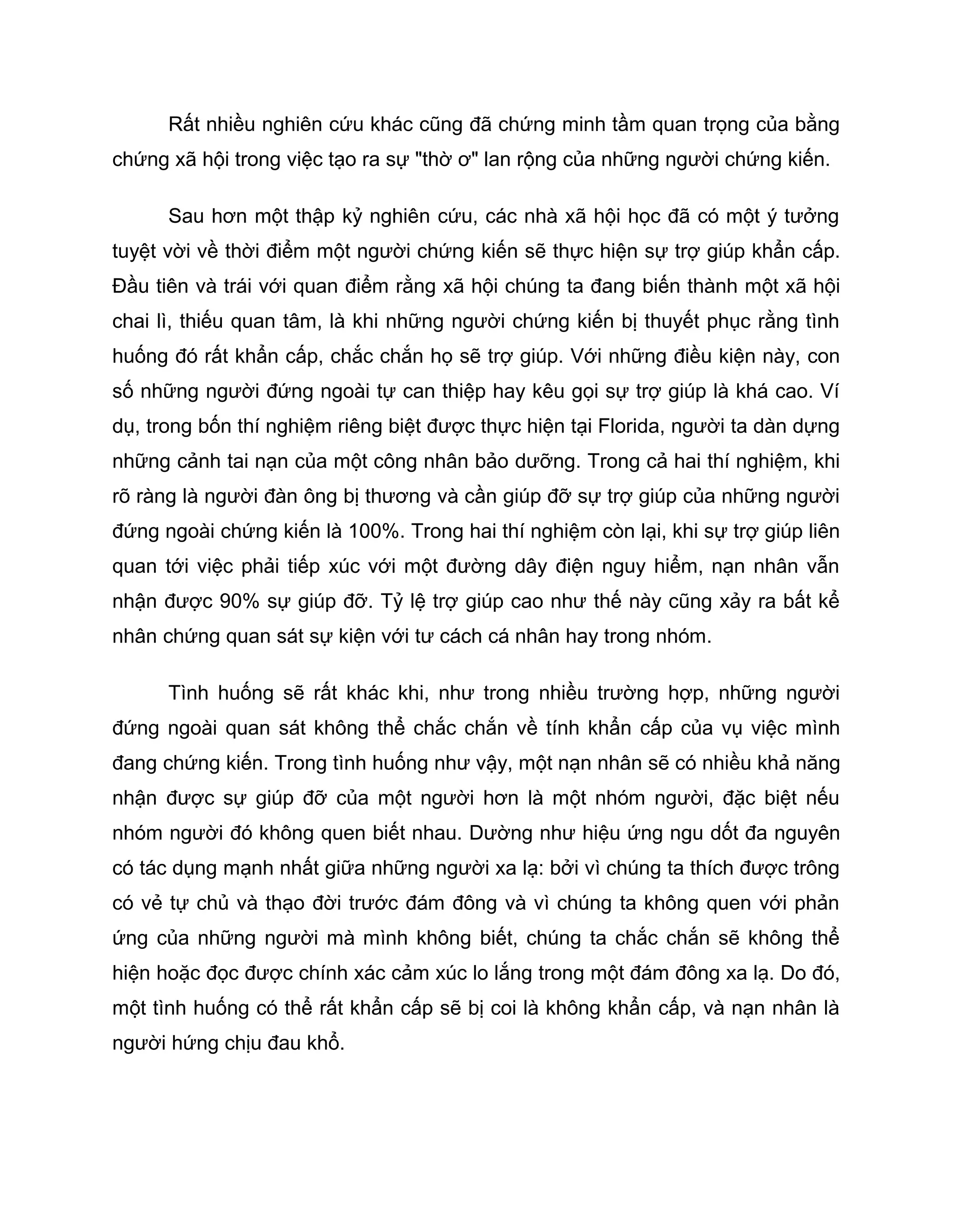 Rất nhiều nghiên cứu khác cũng đã chứng minh tầm quan trọng của bằng
chứng xã hội trong việc tạo ra sự "thờ ơ" lan rộng của những người chứng kiến.

      Sau hơn một thập kỷ nghiên cứu, các nhà xã hội học đã có một ý tưởng
tuyệt vời về thời điểm một người chứng kiến sẽ thực hiện sự trợ giúp khẩn cấp.
Đầu tiên và trái với quan điểm rằng xã hội chúng ta đang biến thành một xã hội
chai lì, thiếu quan tâm, là khi những người chứng kiến bị thuyết phục rằng tình
huống đó rất khẩn cấp, chắc chắn họ sẽ trợ giúp. Với những điều kiện này, con
số những người đứng ngoài tự can thiệp hay kêu gọi sự trợ giúp là khá cao. Ví
dụ, trong bốn thí nghiệm riêng biệt được thực hiện tại Florida, người ta dàn dựng
những cảnh tai nạn của một công nhân bảo dưỡng. Trong cả hai thí nghiệm, khi
rõ ràng là người đàn ông bị thương và cần giúp đỡ sự trợ giúp của những người
đứng ngoài chứng kiến là 100%. Trong hai thí nghiệm còn lại, khi sự trợ giúp liên
quan tới việc phải tiếp xúc với một đường dây điện nguy hiểm, nạn nhân vẫn
nhận được 90% sự giúp đỡ. Tỷ lệ trợ giúp cao như thế này cũng xảy ra bất kể
nhân chứng quan sát sự kiện với tư cách cá nhân hay trong nhóm.

      Tình huống sẽ rất khác khi, như trong nhiều trường hợp, những người
đứng ngoài quan sát không thể chắc chắn về tính khẩn cấp của vụ việc mình
đang chứng kiến. Trong tình huống như vậy, một nạn nhân sẽ có nhiều khả năng
nhận được sự giúp đỡ của một người hơn là một nhóm người, đặc biệt nếu
nhóm người đó không quen biết nhau. Dường như hiệu ứng ngu dốt đa nguyên
có tác dụng mạnh nhất giữa những người xa lạ: bởi vì chúng ta thích được trông
có vẻ tự chủ và thạo đời trước đám đông và vì chúng ta không quen với phản
ứng của những người mà mình không biết, chúng ta chắc chắn sẽ không thể
hiện hoặc đọc được chính xác cảm xúc lo lắng trong một đám đông xa lạ. Do đó,
một tình huống có thể rất khẩn cấp sẽ bị coi là không khẩn cấp, và nạn nhân là
người hứng chịu đau khổ.
 