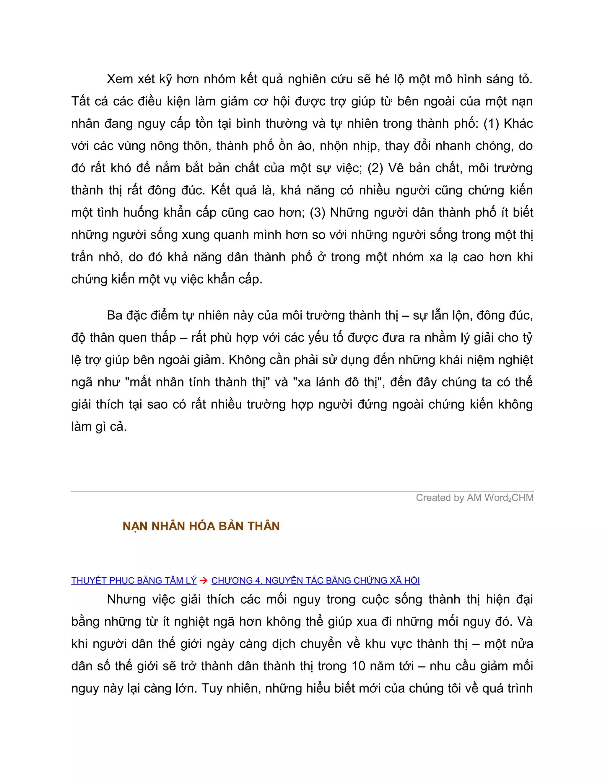 Xem xét kỹ hơn nhóm kết quả nghiên cứu sẽ hé lộ một mô hình sáng tỏ.
Tất cả các điều kiện làm giảm cơ hội được trợ giúp từ bên ngoài của một nạn
nhân đang nguy cấp tồn tại bình thường và tự nhiên trong thành phố: (1) Khác
với các vùng nông thôn, thành phố ồn ào, nhộn nhịp, thay đổi nhanh chóng, do
đó rất khó để nắm bắt bản chất của một sự việc; (2) Vê bản chất, môi trường
thành thị rất đông đúc. Kết quả là, khả năng có nhiều người cũng chứng kiến
một tình huống khẩn cấp cũng cao hơn; (3) Những người dân thành phố ít biết
những người sống xung quanh mình hơn so với những người sống trong một thị
trấn nhỏ, do đó khả năng dân thành phố ở trong một nhóm xa lạ cao hơn khi
chứng kiến một vụ việc khẩn cấp.

      Ba đặc điểm tự nhiên này của môi trường thành thị – sự lẫn lộn, đông đúc,
độ thân quen thấp – rất phù hợp với các yếu tố được đưa ra nhằm lý giải cho tỷ
lệ trợ giúp bên ngoài giảm. Không cần phải sử dụng đến những khái niệm nghiệt
ngã như "mất nhân tính thành thị" và "xa lánh đô thị", đến đây chúng ta có thể
giải thích tại sao có rất nhiều trường hợp người đứng ngoài chứng kiến không
làm gì cả.




                                                               Created by AM Word2CHM

         NẠN NHÂN HÓA BẢN THÂN



THUYẾT PHỤC BẰNG TÂM LÝ  CHƯƠNG 4. NGUYÊN TẮC BẰNG CHỨNG XÃ HỘI

      Nhưng việc giải thích các mối nguy trong cuộc sống thành thị hiện đại
bằng những từ ít nghiệt ngã hơn không thể giúp xua đi những mối nguy đó. Và
khi người dân thế giới ngày càng dịch chuyển về khu vực thành thị – một nửa
dân số thế giới sẽ trở thành dân thành thị trong 10 năm tới – nhu cầu giảm mối
nguy này lại càng lớn. Tuy nhiên, những hiểu biết mới của chúng tôi về quá trình
 