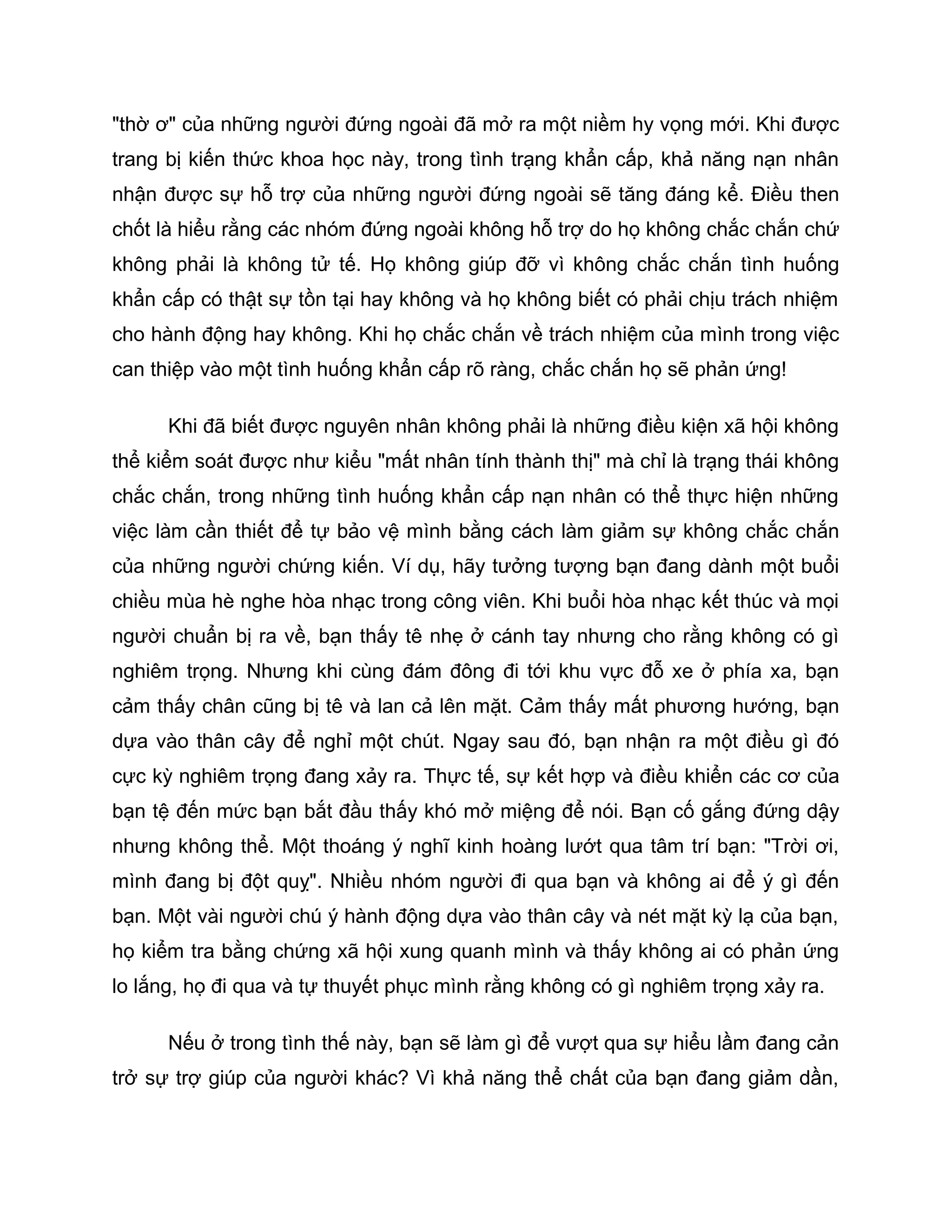 "thờ ơ" của những người đứng ngoài đã mở ra một niềm hy vọng mới. Khi được
trang bị kiến thức khoa học này, trong tình trạng khẩn cấp, khả năng nạn nhân
nhận được sự hỗ trợ của những người đứng ngoài sẽ tăng đáng kể. Điều then
chốt là hiểu rằng các nhóm đứng ngoài không hỗ trợ do họ không chắc chắn chứ
không phải là không tử tế. Họ không giúp đỡ vì không chắc chắn tình huống
khẩn cấp có thật sự tồn tại hay không và họ không biết có phải chịu trách nhiệm
cho hành động hay không. Khi họ chắc chắn về trách nhiệm của mình trong việc
can thiệp vào một tình huống khẩn cấp rõ ràng, chắc chắn họ sẽ phản ứng!

      Khi đã biết được nguyên nhân không phải là những điều kiện xã hội không
thể kiểm soát được như kiểu "mất nhân tính thành thị" mà chỉ là trạng thái không
chắc chắn, trong những tình huống khẩn cấp nạn nhân có thể thực hiện những
việc làm cần thiết để tự bảo vệ mình bằng cách làm giảm sự không chắc chắn
của những người chứng kiến. Ví dụ, hãy tưởng tượng bạn đang dành một buổi
chiều mùa hè nghe hòa nhạc trong công viên. Khi buổi hòa nhạc kết thúc và mọi
người chuẩn bị ra về, bạn thấy tê nhẹ ở cánh tay nhưng cho rằng không có gì
nghiêm trọng. Nhưng khi cùng đám đông đi tới khu vực đỗ xe ở phía xa, bạn
cảm thấy chân cũng bị tê và lan cả lên mặt. Cảm thấy mất phương hướng, bạn
dựa vào thân cây để nghỉ một chút. Ngay sau đó, bạn nhận ra một điều gì đó
cực kỳ nghiêm trọng đang xảy ra. Thực tế, sự kết hợp và điều khiển các cơ của
bạn tệ đến mức bạn bắt đầu thấy khó mở miệng để nói. Bạn cố gắng đứng dậy
nhưng không thể. Một thoáng ý nghĩ kinh hoàng lướt qua tâm trí bạn: "Trời ơi,
mình đang bị đột quỵ". Nhiều nhóm người đi qua bạn và không ai để ý gì đến
bạn. Một vài người chú ý hành động dựa vào thân cây và nét mặt kỳ lạ của bạn,
họ kiểm tra bằng chứng xã hội xung quanh mình và thấy không ai có phản ứng
lo lắng, họ đi qua và tự thuyết phục mình rằng không có gì nghiêm trọng xảy ra.

      Nếu ở trong tình thế này, bạn sẽ làm gì để vượt qua sự hiểu lầm đang cản
trở sự trợ giúp của người khác? Vì khả năng thể chất của bạn đang giảm dần,
 