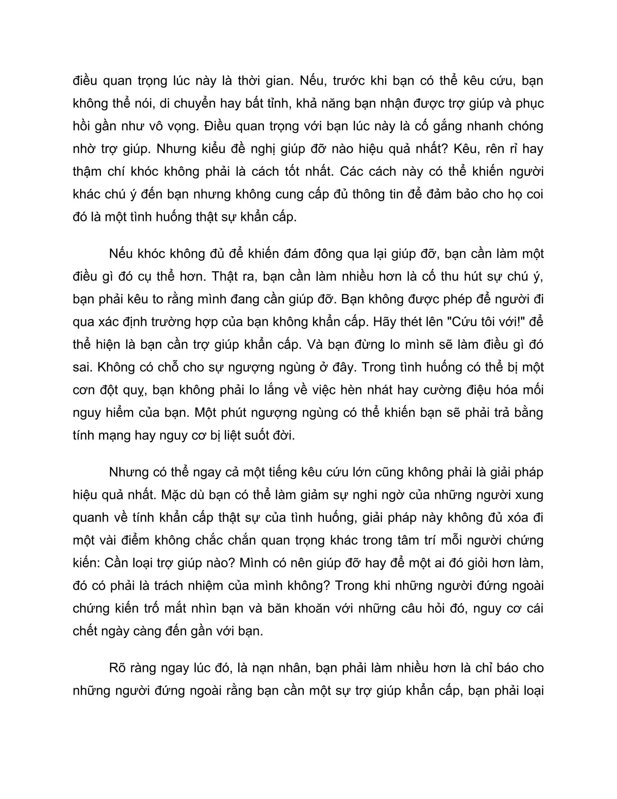điều quan trọng lúc này là thời gian. Nếu, trước khi bạn có thể kêu cứu, bạn
không thể nói, di chuyển hay bất tỉnh, khả năng bạn nhận được trợ giúp và phục
hồi gần như vô vọng. Điều quan trọng với bạn lúc này là cố gắng nhanh chóng
nhờ trợ giúp. Nhưng kiểu đề nghị giúp đỡ nào hiệu quả nhất? Kêu, rên rỉ hay
thậm chí khóc không phải là cách tốt nhất. Các cách này có thể khiến người
khác chú ý đến bạn nhưng không cung cấp đủ thông tin để đảm bảo cho họ coi
đó là một tình huống thật sự khẩn cấp.

      Nếu khóc không đủ để khiến đám đông qua lại giúp đỡ, bạn cần làm một
điều gì đó cụ thể hơn. Thật ra, bạn cần làm nhiều hơn là cố thu hút sự chú ý,
bạn phải kêu to rằng mình đang cần giúp đỡ. Bạn không được phép để người đi
qua xác định trường hợp của bạn không khẩn cấp. Hãy thét lên "Cứu tôi với!" để
thể hiện là bạn cần trợ giúp khẩn cấp. Và bạn đừng lo mình sẽ làm điều gì đó
sai. Không có chỗ cho sự ngượng ngùng ở đây. Trong tình huống có thể bị một
cơn đột quỵ, bạn không phải lo lắng về việc hèn nhát hay cường điệu hóa mối
nguy hiểm của bạn. Một phút ngượng ngùng có thể khiến bạn sẽ phải trả bằng
tính mạng hay nguy cơ bị liệt suốt đời.

      Nhưng có thể ngay cả một tiếng kêu cứu lớn cũng không phải là giải pháp
hiệu quả nhất. Mặc dù bạn có thể làm giảm sự nghi ngờ của những người xung
quanh về tính khẩn cấp thật sự của tình huống, giải pháp này không đủ xóa đi
một vài điểm không chắc chắn quan trọng khác trong tâm trí mỗi người chứng
kiến: Cần loại trợ giúp nào? Mình có nên giúp đỡ hay để một ai đó giỏi hơn làm,
đó có phải là trách nhiệm của mình không? Trong khi những người đứng ngoài
chứng kiến trố mắt nhìn bạn và băn khoăn với những câu hỏi đó, nguy cơ cái
chết ngày càng đến gần với bạn.

      Rõ ràng ngay lúc đó, là nạn nhân, bạn phải làm nhiều hơn là chỉ báo cho
những người đứng ngoài rằng bạn cần một sự trợ giúp khẩn cấp, bạn phải loại
 