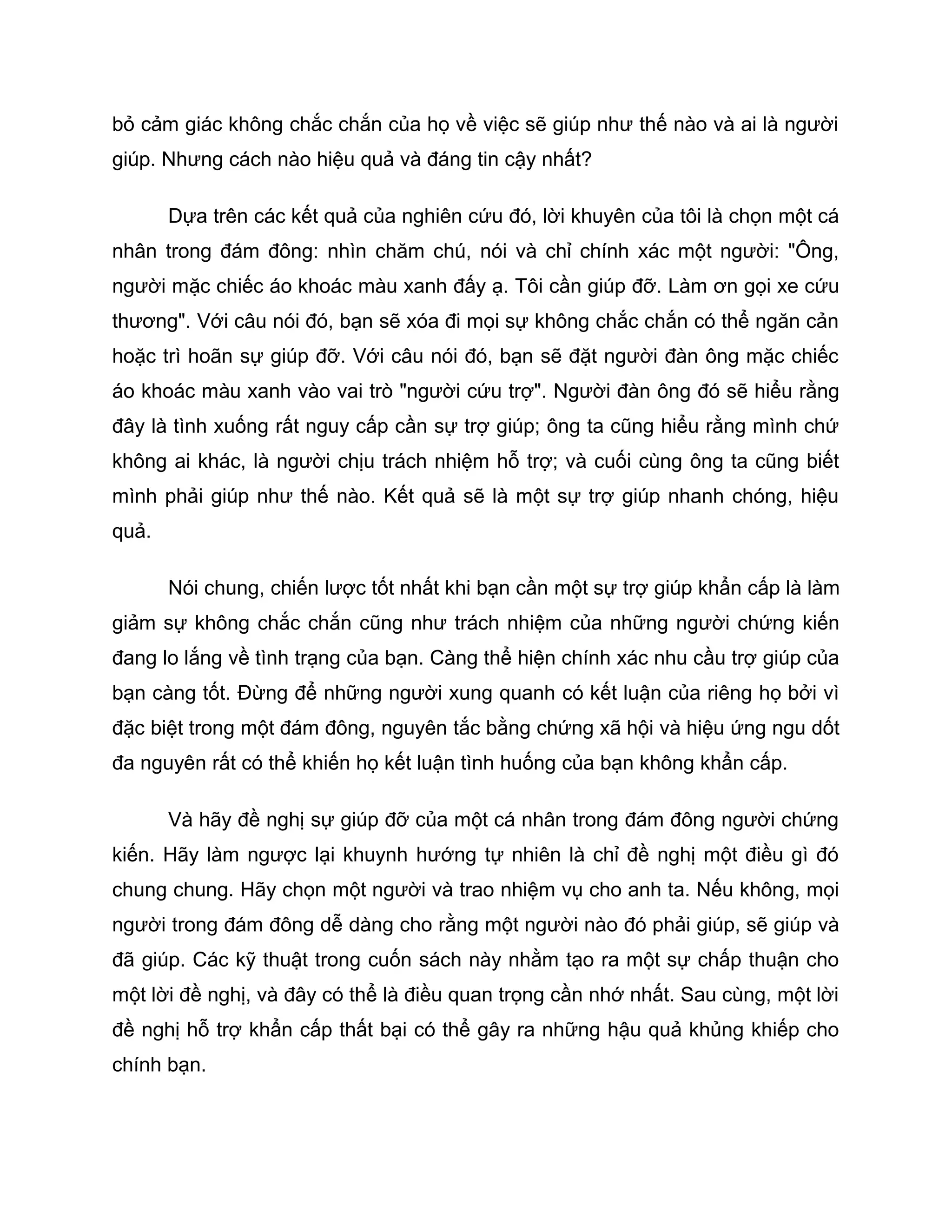 bỏ cảm giác không chắc chắn của họ về việc sẽ giúp như thế nào và ai là người
giúp. Nhưng cách nào hiệu quả và đáng tin cậy nhất?

       Dựa trên các kết quả của nghiên cứu đó, lời khuyên của tôi là chọn một cá
nhân trong đám đông: nhìn chăm chú, nói và chỉ chính xác một người: "Ông,
người mặc chiếc áo khoác màu xanh đấy ạ. Tôi cần giúp đỡ. Làm ơn gọi xe cứu
thương". Với câu nói đó, bạn sẽ xóa đi mọi sự không chắc chắn có thể ngăn cản
hoặc trì hoãn sự giúp đỡ. Với câu nói đó, bạn sẽ đặt người đàn ông mặc chiếc
áo khoác màu xanh vào vai trò "người cứu trợ". Người đàn ông đó sẽ hiểu rằng
đây là tình xuống rất nguy cấp cần sự trợ giúp; ông ta cũng hiểu rằng mình chứ
không ai khác, là người chịu trách nhiệm hỗ trợ; và cuối cùng ông ta cũng biết
mình phải giúp như thế nào. Kết quả sẽ là một sự trợ giúp nhanh chóng, hiệu
quả.

       Nói chung, chiến lược tốt nhất khi bạn cần một sự trợ giúp khẩn cấp là làm
giảm sự không chắc chắn cũng như trách nhiệm của những người chứng kiến
đang lo lắng về tình trạng của bạn. Càng thể hiện chính xác nhu cầu trợ giúp của
bạn càng tốt. Đừng để những người xung quanh có kết luận của riêng họ bởi vì
đặc biệt trong một đám đông, nguyên tắc bằng chứng xã hội và hiệu ứng ngu dốt
đa nguyên rất có thể khiến họ kết luận tình huống của bạn không khẩn cấp.

       Và hãy đề nghị sự giúp đỡ của một cá nhân trong đám đông người chứng
kiến. Hãy làm ngược lại khuynh hướng tự nhiên là chỉ đề nghị một điều gì đó
chung chung. Hãy chọn một người và trao nhiệm vụ cho anh ta. Nếu không, mọi
người trong đám đông dễ dàng cho rằng một người nào đó phải giúp, sẽ giúp và
đã giúp. Các kỹ thuật trong cuốn sách này nhằm tạo ra một sự chấp thuận cho
một lời đề nghị, và đây có thể là điều quan trọng cần nhớ nhất. Sau cùng, một lời
đề nghị hỗ trợ khẩn cấp thất bại có thể gây ra những hậu quả khủng khiếp cho
chính bạn.
 