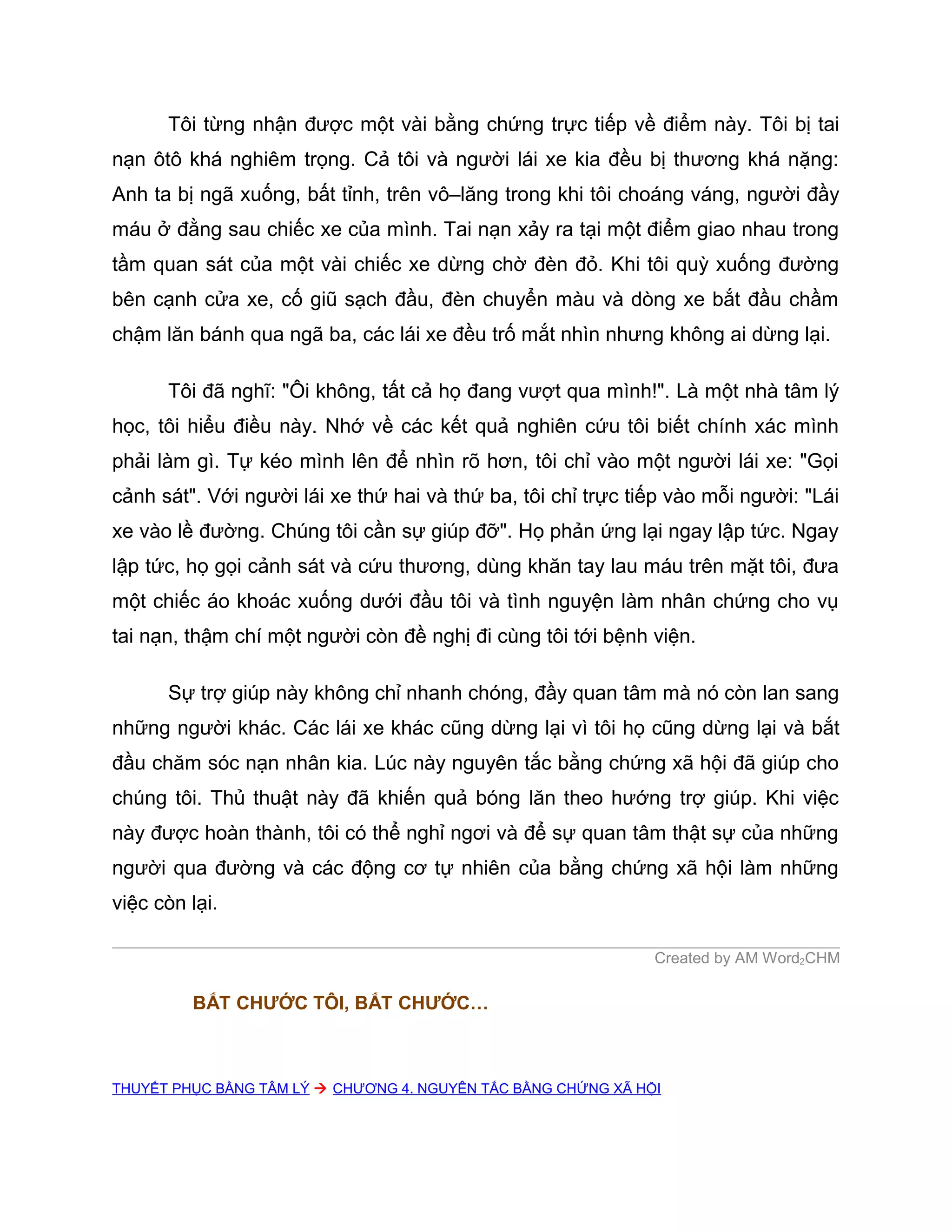 Tôi từng nhận được một vài bằng chứng trực tiếp về điểm này. Tôi bị tai
nạn ôtô khá nghiêm trọng. Cả tôi và người lái xe kia đều bị thương khá nặng:
Anh ta bị ngã xuống, bất tỉnh, trên vô–lăng trong khi tôi choáng váng, người đầy
máu ở đằng sau chiếc xe của mình. Tai nạn xảy ra tại một điểm giao nhau trong
tầm quan sát của một vài chiếc xe dừng chờ đèn đỏ. Khi tôi quỳ xuống đường
bên cạnh cửa xe, cố giũ sạch đầu, đèn chuyển màu và dòng xe bắt đầu chầm
chậm lăn bánh qua ngã ba, các lái xe đều trố mắt nhìn nhưng không ai dừng lại.

      Tôi đã nghĩ: "Ôi không, tất cả họ đang vượt qua mình!". Là một nhà tâm lý
học, tôi hiểu điều này. Nhớ về các kết quả nghiên cứu tôi biết chính xác mình
phải làm gì. Tự kéo mình lên để nhìn rõ hơn, tôi chỉ vào một người lái xe: "Gọi
cảnh sát". Với người lái xe thứ hai và thứ ba, tôi chỉ trực tiếp vào mỗi người: "Lái
xe vào lề đường. Chúng tôi cần sự giúp đỡ". Họ phản ứng lại ngay lập tức. Ngay
lập tức, họ gọi cảnh sát và cứu thương, dùng khăn tay lau máu trên mặt tôi, đưa
một chiếc áo khoác xuống dưới đầu tôi và tình nguyện làm nhân chứng cho vụ
tai nạn, thậm chí một người còn đề nghị đi cùng tôi tới bệnh viện.

      Sự trợ giúp này không chỉ nhanh chóng, đầy quan tâm mà nó còn lan sang
những người khác. Các lái xe khác cũng dừng lại vì tôi họ cũng dừng lại và bắt
đầu chăm sóc nạn nhân kia. Lúc này nguyên tắc bằng chứng xã hội đã giúp cho
chúng tôi. Thủ thuật này đã khiến quả bóng lăn theo hướng trợ giúp. Khi việc
này được hoàn thành, tôi có thể nghỉ ngơi và để sự quan tâm thật sự của những
người qua đường và các động cơ tự nhiên của bằng chứng xã hội làm những
việc còn lại.

                                                               Created by AM Word2CHM

         BẮT CHƯỚC TÔI, BẮT CHƯỚC…



THUYẾT PHỤC BẰNG TÂM LÝ  CHƯƠNG 4. NGUYÊN TẮC BẰNG CHỨNG XÃ HỘI
 