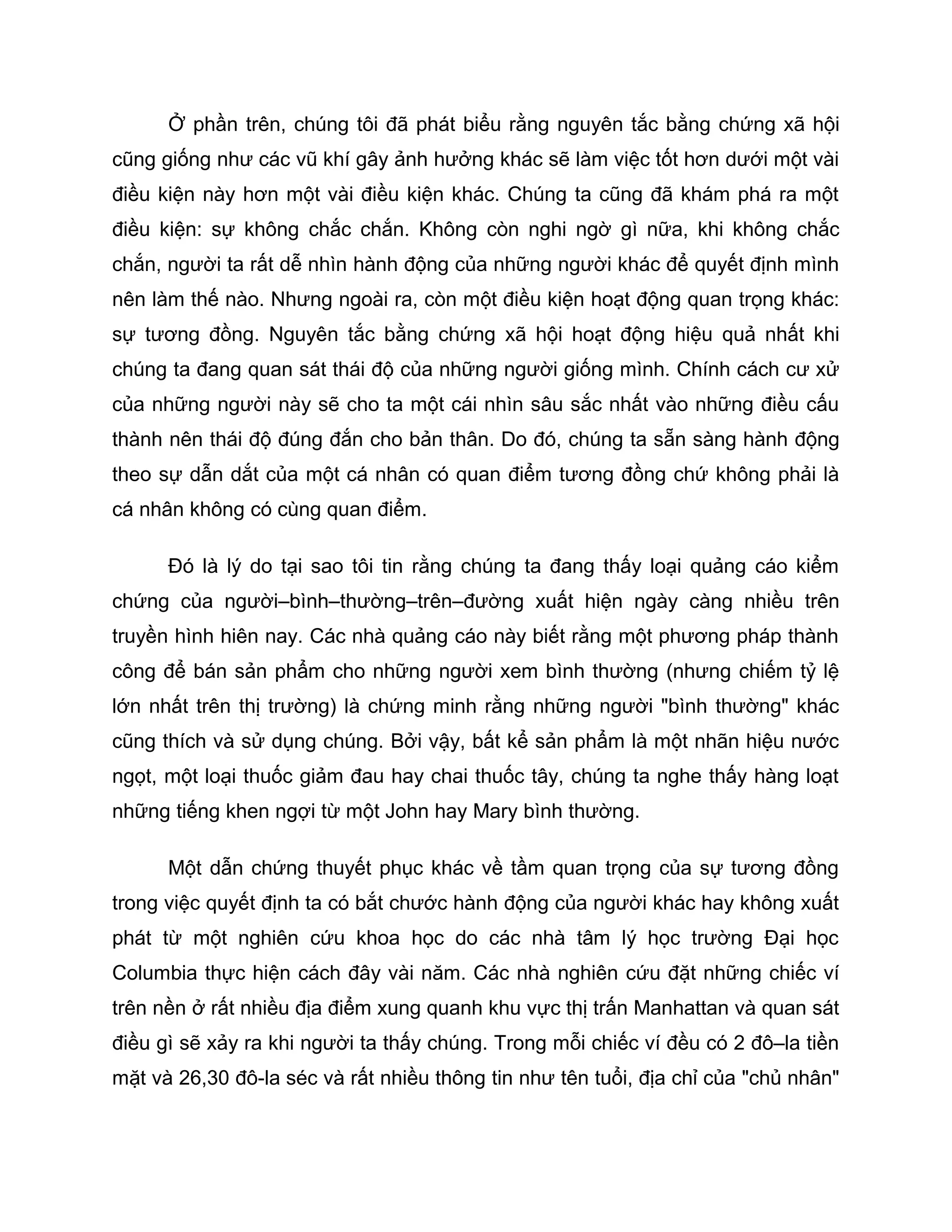 Ở phần trên, chúng tôi đã phát biểu rằng nguyên tắc bằng chứng xã hội
cũng giống như các vũ khí gây ảnh hưởng khác sẽ làm việc tốt hơn dưới một vài
điều kiện này hơn một vài điều kiện khác. Chúng ta cũng đã khám phá ra một
điều kiện: sự không chắc chắn. Không còn nghi ngờ gì nữa, khi không chắc
chắn, người ta rất dễ nhìn hành động của những người khác để quyết định mình
nên làm thế nào. Nhưng ngoài ra, còn một điều kiện hoạt động quan trọng khác:
sự tương đồng. Nguyên tắc bằng chứng xã hội hoạt động hiệu quả nhất khi
chúng ta đang quan sát thái độ của những người giống mình. Chính cách cư xử
của những người này sẽ cho ta một cái nhìn sâu sắc nhất vào những điều cấu
thành nên thái độ đúng đắn cho bản thân. Do đó, chúng ta sẵn sàng hành động
theo sự dẫn dắt của một cá nhân có quan điểm tương đồng chứ không phải là
cá nhân không có cùng quan điểm.

      Đó là lý do tại sao tôi tin rằng chúng ta đang thấy loại quảng cáo kiểm
chứng của người–bình–thường–trên–đường xuất hiện ngày càng nhiều trên
truyền hình hiên nay. Các nhà quảng cáo này biết rằng một phương pháp thành
công để bán sản phẩm cho những người xem bình thường (nhưng chiếm tỷ lệ
lớn nhất trên thị trường) là chứng minh rằng những người "bình thường" khác
cũng thích và sử dụng chúng. Bởi vậy, bất kể sản phẩm là một nhãn hiệu nước
ngọt, một loại thuốc giảm đau hay chai thuốc tây, chúng ta nghe thấy hàng loạt
những tiếng khen ngợi từ một John hay Mary bình thường.

      Một dẫn chứng thuyết phục khác về tầm quan trọng của sự tương đồng
trong việc quyết định ta có bắt chước hành động của người khác hay không xuất
phát từ một nghiên cứu khoa học do các nhà tâm lý học trường Đại học
Columbia thực hiện cách đây vài năm. Các nhà nghiên cứu đặt những chiếc ví
trên nền ở rất nhiều địa điểm xung quanh khu vực thị trấn Manhattan và quan sát
điều gì sẽ xảy ra khi người ta thấy chúng. Trong mỗi chiếc ví đều có 2 đô–la tiền
mặt và 26,30 đô-la séc và rất nhiều thông tin như tên tuổi, địa chỉ của "chủ nhân"
 