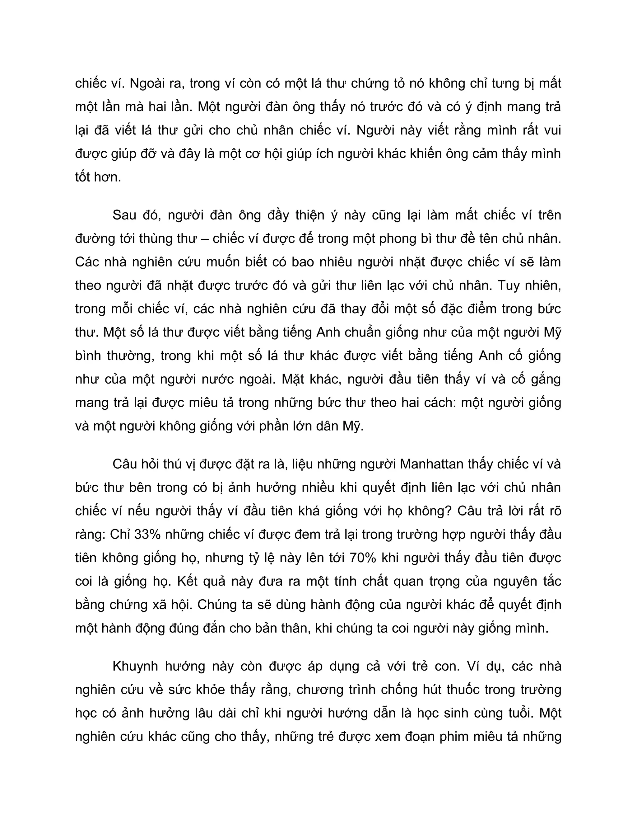 chiếc ví. Ngoài ra, trong ví còn có một lá thư chứng tỏ nó không chỉ tưng bị mất
một lần mà hai lần. Một người đàn ông thấy nó trước đó và có ý định mang trả
lại đã viết lá thư gửi cho chủ nhân chiếc ví. Người này viết rằng mình rất vui
được giúp đỡ và đây là một cơ hội giúp ích người khác khiến ông cảm thấy mình
tốt hơn.

      Sau đó, người đàn ông đầy thiện ý này cũng lại làm mất chiếc ví trên
đường tới thùng thư – chiếc ví được để trong một phong bì thư đề tên chủ nhân.
Các nhà nghiên cứu muốn biết có bao nhiêu người nhặt được chiếc ví sẽ làm
theo người đã nhặt được trước đó và gửi thư liên lạc với chủ nhân. Tuy nhiên,
trong mỗi chiếc ví, các nhà nghiên cứu đã thay đổi một số đặc điểm trong bức
thư. Một số lá thư được viết bằng tiếng Anh chuẩn giống như của một người Mỹ
bình thường, trong khi một số lá thư khác được viết bằng tiếng Anh cố giống
như của một người nước ngoài. Mặt khác, người đầu tiên thấy ví và cố gắng
mang trả lại được miêu tả trong những bức thư theo hai cách: một người giống
và một người không giống với phần lớn dân Mỹ.

      Câu hỏi thú vị được đặt ra là, liệu những người Manhattan thấy chiếc ví và
bức thư bên trong có bị ảnh hưởng nhiều khi quyết định liên lạc với chủ nhân
chiếc ví nếu người thấy ví đầu tiên khá giống với họ không? Câu trả lời rất rõ
ràng: Chỉ 33% những chiếc ví được đem trả lại trong trường hợp người thấy đầu
tiên không giống họ, nhưng tỷ lệ này lên tới 70% khi người thấy đầu tiên được
coi là giống họ. Kết quả này đưa ra một tính chất quan trọng của nguyên tắc
bằng chứng xã hội. Chúng ta sẽ dùng hành động của người khác để quyết định
một hành động đúng đắn cho bản thân, khi chúng ta coi người này giống mình.

      Khuynh hướng này còn được áp dụng cả với trẻ con. Ví dụ, các nhà
nghiên cứu về sức khỏe thấy rằng, chương trình chống hút thuốc trong trường
học có ảnh hưởng lâu dài chỉ khi người hướng dẫn là học sinh cùng tuổi. Một
nghiên cứu khác cũng cho thấy, những trẻ được xem đoạn phim miêu tả những
 