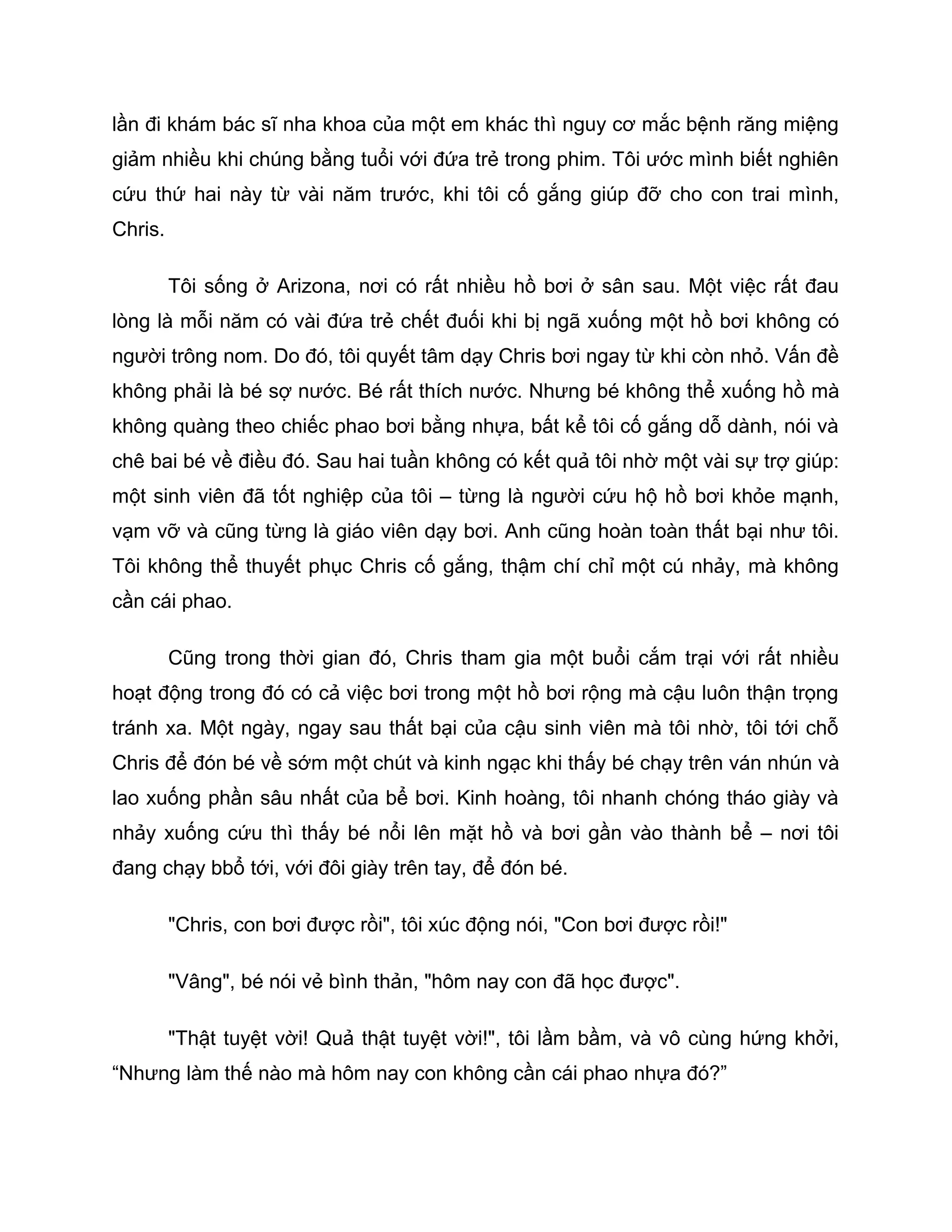 lần đi khám bác sĩ nha khoa của một em khác thì nguy cơ mắc bệnh răng miệng
giảm nhiều khi chúng bằng tuổi với đứa trẻ trong phim. Tôi ước mình biết nghiên
cứu thứ hai này từ vài năm trước, khi tôi cố gắng giúp đỡ cho con trai mình,
Chris.

         Tôi sống ở Arizona, nơi có rất nhiều hồ bơi ở sân sau. Một việc rất đau
lòng là mỗi năm có vài đứa trẻ chết đuối khi bị ngã xuống một hồ bơi không có
người trông nom. Do đó, tôi quyết tâm dạy Chris bơi ngay từ khi còn nhỏ. Vấn đề
không phải là bé sợ nước. Bé rất thích nước. Nhưng bé không thể xuống hồ mà
không quàng theo chiếc phao bơi bằng nhựa, bất kể tôi cố gắng dỗ dành, nói và
chê bai bé về điều đó. Sau hai tuần không có kết quả tôi nhờ một vài sự trợ giúp:
một sinh viên đã tốt nghiệp của tôi – từng là người cứu hộ hồ bơi khỏe mạnh,
vạm vỡ và cũng từng là giáo viên dạy bơi. Anh cũng hoàn toàn thất bại như tôi.
Tôi không thể thuyết phục Chris cố gắng, thậm chí chỉ một cú nhảy, mà không
cần cái phao.

         Cũng trong thời gian đó, Chris tham gia một buổi cắm trại với rất nhiều
hoạt động trong đó có cả việc bơi trong một hồ bơi rộng mà cậu luôn thận trọng
tránh xa. Một ngày, ngay sau thất bại của cậu sinh viên mà tôi nhờ, tôi tới chỗ
Chris để đón bé về sớm một chút và kinh ngạc khi thấy bé chạy trên ván nhún và
lao xuống phần sâu nhất của bể bơi. Kinh hoàng, tôi nhanh chóng tháo giày và
nhảy xuống cứu thì thấy bé nổi lên mặt hồ và bơi gần vào thành bể – nơi tôi
đang chạy bbổ tới, với đôi giày trên tay, để đón bé.

         "Chris, con bơi được rồi", tôi xúc động nói, "Con bơi được rồi!"

         "Vâng", bé nói vẻ bình thản, "hôm nay con đã học được".

         "Thật tuyệt vời! Quả thật tuyệt vời!", tôi lầm bầm, và vô cùng hứng khởi,
“Nhưng làm thế nào mà hôm nay con không cần cái phao nhựa đó?”
 