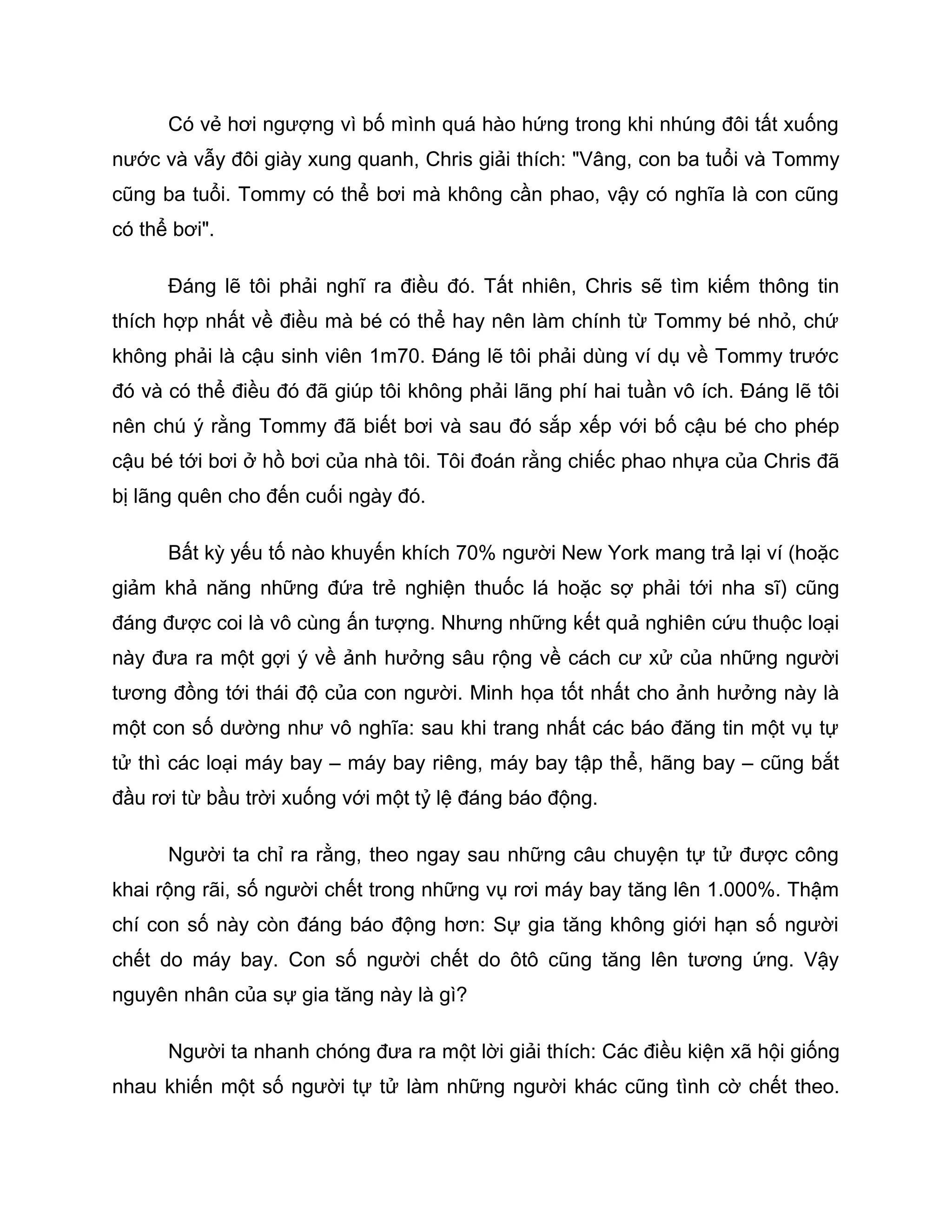 Có vẻ hơi ngượng vì bố mình quá hào hứng trong khi nhúng đôi tất xuống
nước và vẫy đôi giày xung quanh, Chris giải thích: "Vâng, con ba tuổi và Tommy
cũng ba tuổi. Tommy có thể bơi mà không cần phao, vậy có nghĩa là con cũng
có thể bơi".

      Đáng lẽ tôi phải nghĩ ra điều đó. Tất nhiên, Chris sẽ tìm kiếm thông tin
thích hợp nhất về điều mà bé có thể hay nên làm chính từ Tommy bé nhỏ, chứ
không phải là cậu sinh viên 1m70. Đáng lẽ tôi phải dùng ví dụ về Tommy trước
đó và có thể điều đó đã giúp tôi không phải lãng phí hai tuần vô ích. Đáng lẽ tôi
nên chú ý rằng Tommy đã biết bơi và sau đó sắp xếp với bố cậu bé cho phép
cậu bé tới bơi ở hồ bơi của nhà tôi. Tôi đoán rằng chiếc phao nhựa của Chris đã
bị lãng quên cho đến cuối ngày đó.

      Bất kỳ yếu tố nào khuyến khích 70% người New York mang trả lại ví (hoặc
giảm khả năng những đứa trẻ nghiện thuốc lá hoặc sợ phải tới nha sĩ) cũng
đáng được coi là vô cùng ấn tượng. Nhưng những kết quả nghiên cứu thuộc loại
này đưa ra một gợi ý về ảnh hưởng sâu rộng về cách cư xử của những người
tương đồng tới thái độ của con người. Minh họa tốt nhất cho ảnh hưởng này là
một con số dường như vô nghĩa: sau khi trang nhất các báo đăng tin một vụ tự
tử thì các loại máy bay – máy bay riêng, máy bay tập thể, hãng bay – cũng bắt
đầu rơi từ bầu trời xuống với một tỷ lệ đáng báo động.

      Người ta chỉ ra rằng, theo ngay sau những câu chuyện tự tử được công
khai rộng rãi, số người chết trong những vụ rơi máy bay tăng lên 1.000%. Thậm
chí con số này còn đáng báo động hơn: Sự gia tăng không giới hạn số người
chết do máy bay. Con số người chết do ôtô cũng tăng lên tương ứng. Vậy
nguyên nhân của sự gia tăng này là gì?

      Người ta nhanh chóng đưa ra một lời giải thích: Các điều kiện xã hội giống
nhau khiến một số người tự tử làm những người khác cũng tình cờ chết theo.
 