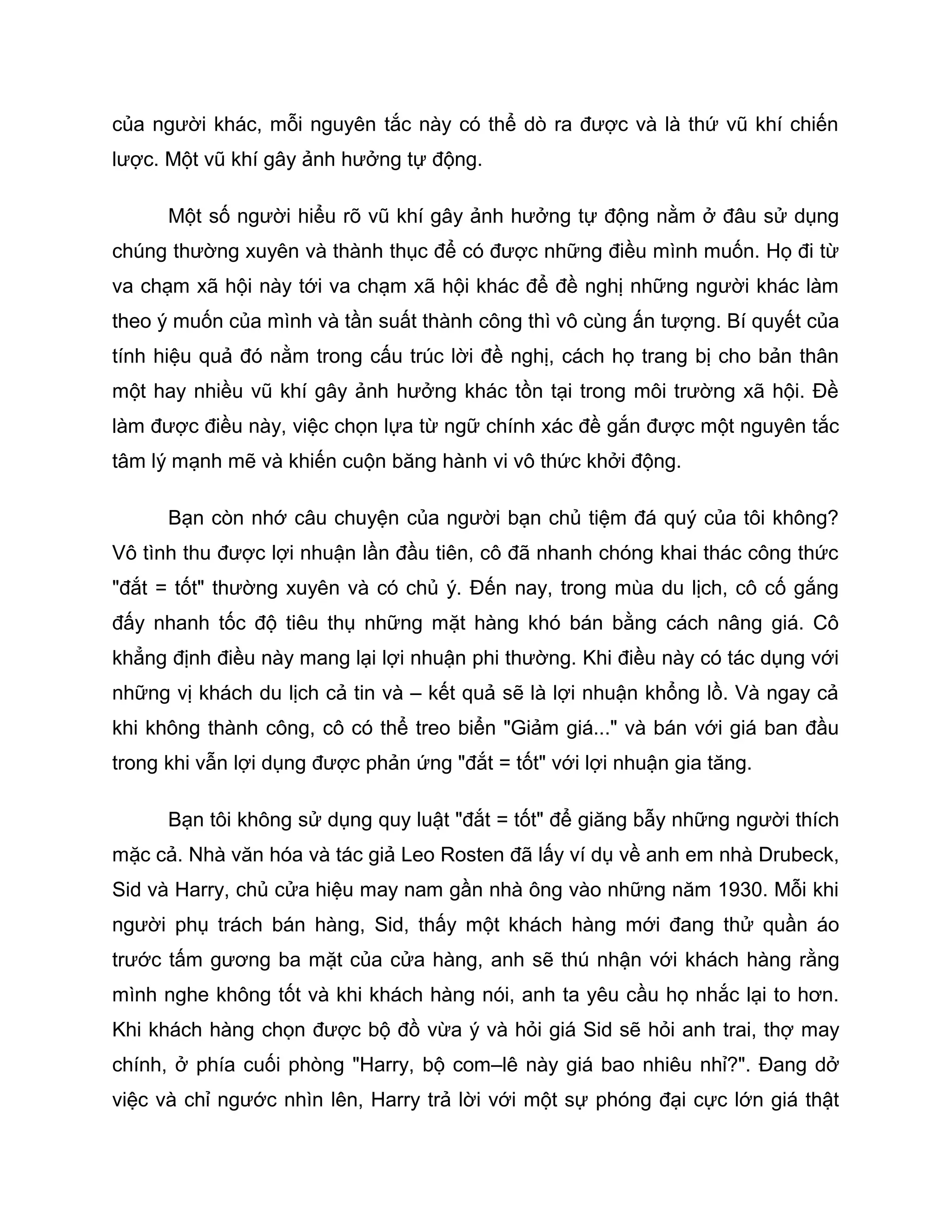 của người khác, mỗi nguyên tắc này có thể dò ra được và là thứ vũ khí chiến
lược. Một vũ khí gây ảnh hưởng tự động.

      Một số người hiểu rõ vũ khí gây ảnh hưởng tự động nằm ở đâu sử dụng
chúng thường xuyên và thành thục để có được những điều mình muốn. Họ đi từ
va chạm xã hội này tới va chạm xã hội khác để đề nghị những người khác làm
theo ý muốn của mình và tần suất thành công thì vô cùng ấn tượng. Bí quyết của
tính hiệu quả đó nằm trong cấu trúc lời đề nghị, cách họ trang bị cho bản thân
một hay nhiều vũ khí gây ảnh hưởng khác tồn tại trong môi trường xã hội. Đề
làm được điều này, việc chọn lựa từ ngữ chính xác đề gắn được một nguyên tắc
tâm lý mạnh mẽ và khiến cuộn băng hành vi vô thức khởi động.

      Bạn còn nhớ câu chuyện của người bạn chủ tiệm đá quý của tôi không?
Vô tình thu được lợi nhuận lần đầu tiên, cô đã nhanh chóng khai thác công thức
"đắt = tốt" thường xuyên và có chủ ý. Đến nay, trong mùa du lịch, cô cố gắng
đấy nhanh tốc độ tiêu thụ những mặt hàng khó bán bằng cách nâng giá. Cô
khẳng định điều này mang lại lợi nhuận phi thường. Khi điều này có tác dụng với
những vị khách du lịch cả tin và – kết quả sẽ là lợi nhuận khổng lồ. Và ngay cả
khi không thành công, cô có thể treo biển "Giảm giá..." và bán với giá ban đầu
trong khi vẫn lợi dụng được phản ứng "đắt = tốt" với lợi nhuận gia tăng.

      Bạn tôi không sử dụng quy luật "đắt = tốt" để giăng bẫy những người thích
mặc cả. Nhà văn hóa và tác giả Leo Rosten đã lấy ví dụ về anh em nhà Drubeck,
Sid và Harry, chủ cửa hiệu may nam gần nhà ông vào những năm 1930. Mỗi khi
người phụ trách bán hàng, Sid, thấy một khách hàng mới đang thử quần áo
trước tấm gương ba mặt của cửa hàng, anh sẽ thú nhận với khách hàng rằng
mình nghe không tốt và khi khách hàng nói, anh ta yêu cầu họ nhắc lại to hơn.
Khi khách hàng chọn được bộ đồ vừa ý và hỏi giá Sid sẽ hỏi anh trai, thợ may
chính, ở phía cuối phòng "Harry, bộ com–lê này giá bao nhiêu nhỉ?". Đang dở
việc và chỉ ngước nhìn lên, Harry trả lời với một sự phóng đại cực lớn giá thật
 