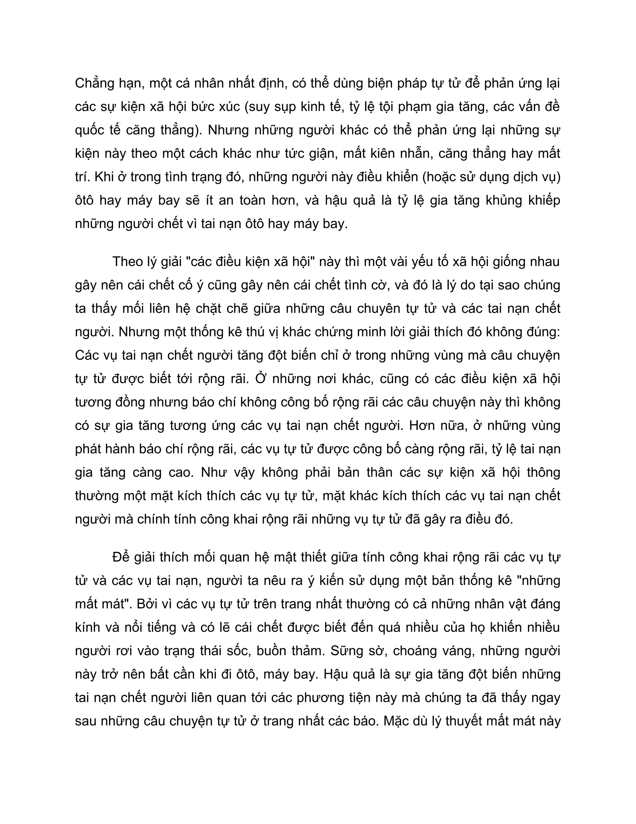 Chẳng hạn, một cá nhân nhất định, có thể dùng biện pháp tự tử để phản ứng lại
các sự kiện xã hội bức xúc (suy sụp kinh tế, tỷ lệ tội phạm gia tăng, các vấn đề
quốc tế căng thẳng). Nhưng những người khác có thể phản ứng lại những sự
kiện này theo một cách khác như tức giận, mất kiên nhẫn, căng thẳng hay mất
trí. Khi ở trong tình trạng đó, những người này điều khiển (hoặc sử dụng dịch vụ)
ôtô hay máy bay sẽ ít an toàn hơn, và hậu quả là tỷ lệ gia tăng khủng khiếp
những người chết vì tai nạn ôtô hay máy bay.

      Theo lý giải "các điều kiện xã hội" này thì một vài yếu tố xã hội giống nhau
gây nên cái chết cố ý cũng gây nên cái chết tình cờ, và đó là lý do tại sao chúng
ta thấy mối liên hệ chặt chẽ giữa những câu chuyên tự tử và các tai nạn chết
người. Nhưng một thống kê thú vị khác chứng minh lời giải thích đó không đúng:
Các vụ tai nạn chết người tăng đột biến chỉ ở trong những vùng mà câu chuyện
tự tử được biết tới rộng rãi. Ở những nơi khác, cũng có các điều kiện xã hội
tương đồng nhưng báo chí không công bố rộng rãi các câu chuyện này thì không
có sự gia tăng tương ứng các vụ tai nạn chết người. Hơn nữa, ở những vùng
phát hành báo chí rộng rãi, các vụ tự tử được công bố càng rộng rãi, tỷ lệ tai nạn
gia tăng càng cao. Như vậy không phải bản thân các sự kiện xã hội thông
thường một mặt kích thích các vụ tự tử, mặt khác kích thích các vụ tai nạn chết
người mà chính tính công khai rộng rãi những vụ tự tử đã gây ra điều đó.

      Để giải thích mối quan hệ mật thiết giữa tính công khai rộng rãi các vụ tự
tử và các vụ tai nạn, người ta nêu ra ý kiến sử dụng một bản thống kê "những
mất mát". Bởi vì các vụ tự tử trên trang nhất thường có cả những nhân vật đáng
kính và nổi tiếng và có lẽ cái chết được biết đến quá nhiều của họ khiến nhiều
người rơi vào trạng thái sốc, buồn thảm. Sững sờ, choáng váng, những người
này trở nên bất cần khi đi ôtô, máy bay. Hậu quả là sự gia tăng đột biến những
tai nạn chết người liên quan tới các phương tiện này mà chúng ta đã thấy ngay
sau những câu chuyện tự tử ở trang nhất các báo. Mặc dù lý thuyết mất mát này
 