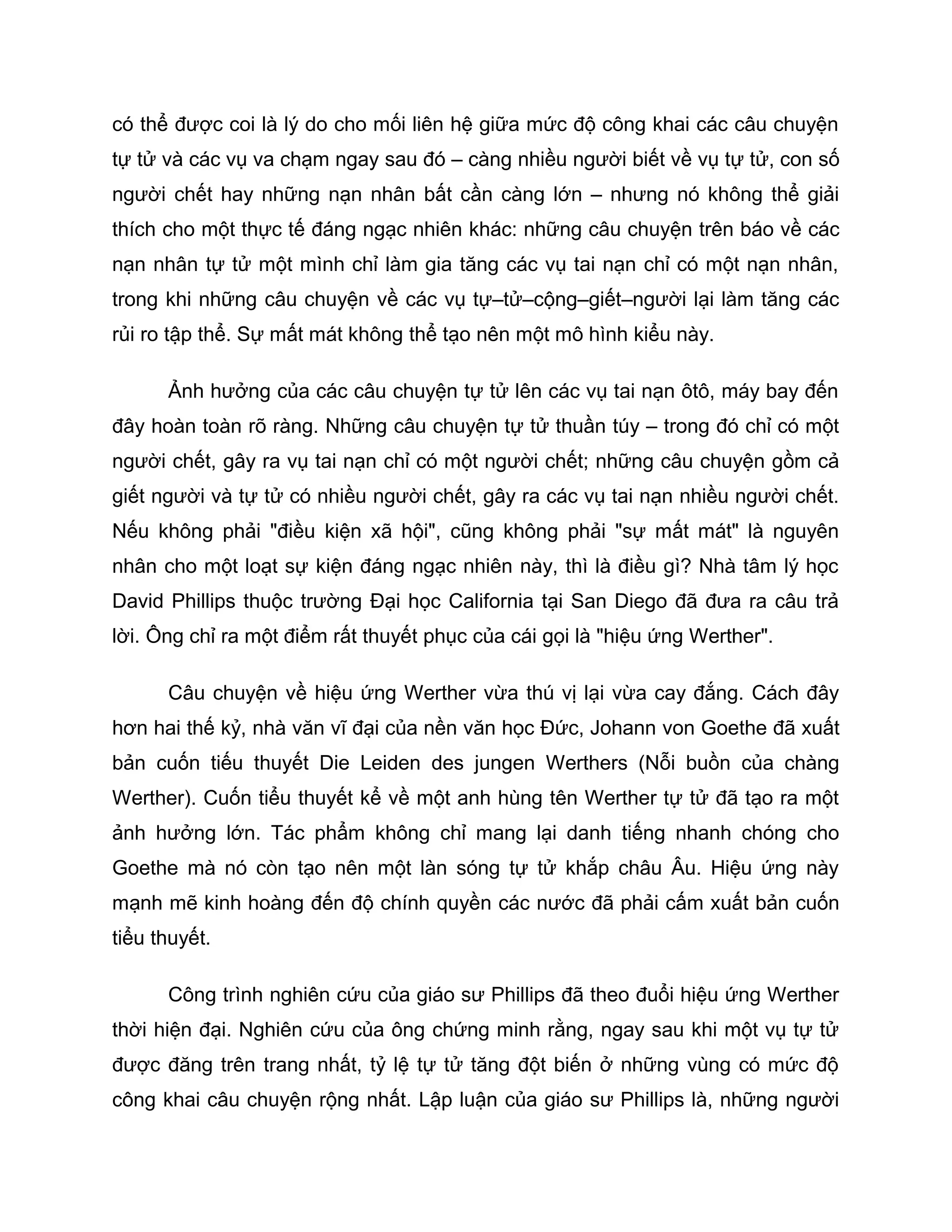 có thể được coi là lý do cho mối liên hệ giữa mức độ công khai các câu chuyện
tự tử và các vụ va chạm ngay sau đó – càng nhiều người biết về vụ tự tử, con số
người chết hay những nạn nhân bất cần càng lớn – nhưng nó không thể giải
thích cho một thực tế đáng ngạc nhiên khác: những câu chuyện trên báo về các
nạn nhân tự tử một mình chỉ làm gia tăng các vụ tai nạn chỉ có một nạn nhân,
trong khi những câu chuyện về các vụ tự–tử–cộng–giết–người lại làm tăng các
rủi ro tập thể. Sự mất mát không thể tạo nên một mô hình kiểu này.

      Ảnh hưởng của các câu chuyện tự tử lên các vụ tai nạn ôtô, máy bay đến
đây hoàn toàn rõ ràng. Những câu chuyện tự tử thuần túy – trong đó chỉ có một
người chết, gây ra vụ tai nạn chỉ có một người chết; những câu chuyện gồm cả
giết người và tự tử có nhiều người chết, gây ra các vụ tai nạn nhiều người chết.
Nếu không phải "điều kiện xã hội", cũng không phải "sự mất mát" là nguyên
nhân cho một loạt sự kiện đáng ngạc nhiên này, thì là điều gì? Nhà tâm lý học
David Phillips thuộc trường Đại học California tại San Diego đã đưa ra câu trả
lời. Ông chỉ ra một điểm rất thuyết phục của cái gọi là "hiệu ứng Werther".

      Câu chuyện về hiệu ứng Werther vừa thú vị lại vừa cay đắng. Cách đây
hơn hai thế kỷ, nhà văn vĩ đại của nền văn học Đức, Johann von Goethe đã xuất
bản cuốn tiếu thuyết Die Leiden des jungen Werthers (Nỗi buồn của chàng
Werther). Cuốn tiểu thuyết kể về một anh hùng tên Werther tự tử đã tạo ra một
ảnh hưởng lớn. Tác phẩm không chỉ mang lại danh tiếng nhanh chóng cho
Goethe mà nó còn tạo nên một làn sóng tự tử khắp châu Âu. Hiệu ứng này
mạnh mẽ kinh hoàng đến độ chính quyền các nước đã phải cấm xuất bản cuốn
tiểu thuyết.

      Công trình nghiên cứu của giáo sư Phillips đã theo đuổi hiệu ứng Werther
thời hiện đại. Nghiên cứu của ông chứng minh rằng, ngay sau khi một vụ tự tử
được đăng trên trang nhất, tỷ lệ tự tử tăng đột biến ở những vùng có mức độ
công khai câu chuyện rộng nhất. Lập luận của giáo sư Phillips là, những người
 