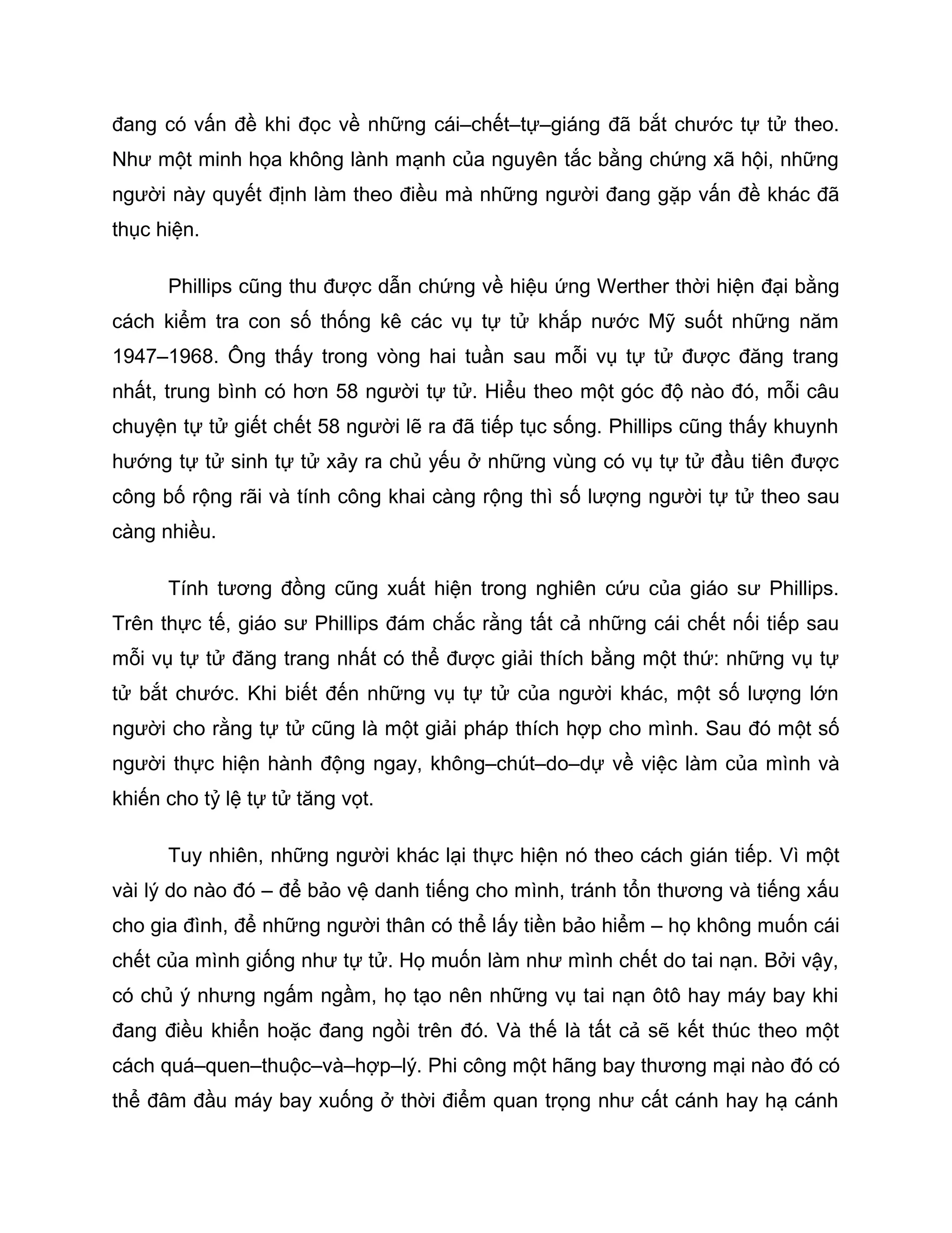 đang có vấn đề khi đọc về những cái–chết–tự–giáng đã bắt chước tự tử theo.
Như một minh họa không lành mạnh của nguyên tắc bằng chứng xã hội, những
người này quyết định làm theo điều mà những người đang gặp vấn đề khác đã
thục hiện.

      Phillips cũng thu được dẫn chứng về hiệu ứng Werther thời hiện đại bằng
cách kiểm tra con số thống kê các vụ tự tử khắp nước Mỹ suốt những năm
1947–1968. Ông thấy trong vòng hai tuần sau mỗi vụ tự tử được đăng trang
nhất, trung bình có hơn 58 người tự tử. Hiểu theo một góc độ nào đó, mỗi câu
chuyện tự tử giết chết 58 người lẽ ra đã tiếp tục sống. Phillips cũng thấy khuynh
hướng tự tử sinh tự tử xảy ra chủ yếu ở những vùng có vụ tự tử đầu tiên được
công bố rộng rãi và tính công khai càng rộng thì số lượng người tự tử theo sau
càng nhiều.

      Tính tương đồng cũng xuất hiện trong nghiên cứu của giáo sư Phillips.
Trên thực tế, giáo sư Phillips đám chắc rằng tất cả những cái chết nối tiếp sau
mỗi vụ tự tử đăng trang nhất có thể được giải thích bằng một thứ: những vụ tự
tử bắt chước. Khi biết đến những vụ tự tử của người khác, một số lượng lớn
người cho rằng tự tử cũng là một giải pháp thích hợp cho mình. Sau đó một số
người thực hiện hành động ngay, không–chút–do–dự về việc làm của mình và
khiến cho tỷ lệ tự tử tăng vọt.

      Tuy nhiên, những người khác lại thực hiện nó theo cách gián tiếp. Vì một
vài lý do nào đó – để bảo vệ danh tiếng cho mình, tránh tổn thương và tiếng xấu
cho gia đình, để những người thân có thể lấy tiền bảo hiểm – họ không muốn cái
chết của mình giống như tự tử. Họ muốn làm như mình chết do tai nạn. Bởi vậy,
có chủ ý nhưng ngấm ngầm, họ tạo nên những vụ tai nạn ôtô hay máy bay khi
đang điều khiển hoặc đang ngồi trên đó. Và thế là tất cả sẽ kết thúc theo một
cách quá–quen–thuộc–và–hợp–lý. Phi công một hãng bay thương mại nào đó có
thể đâm đầu máy bay xuống ở thời điểm quan trọng như cất cánh hay hạ cánh
 