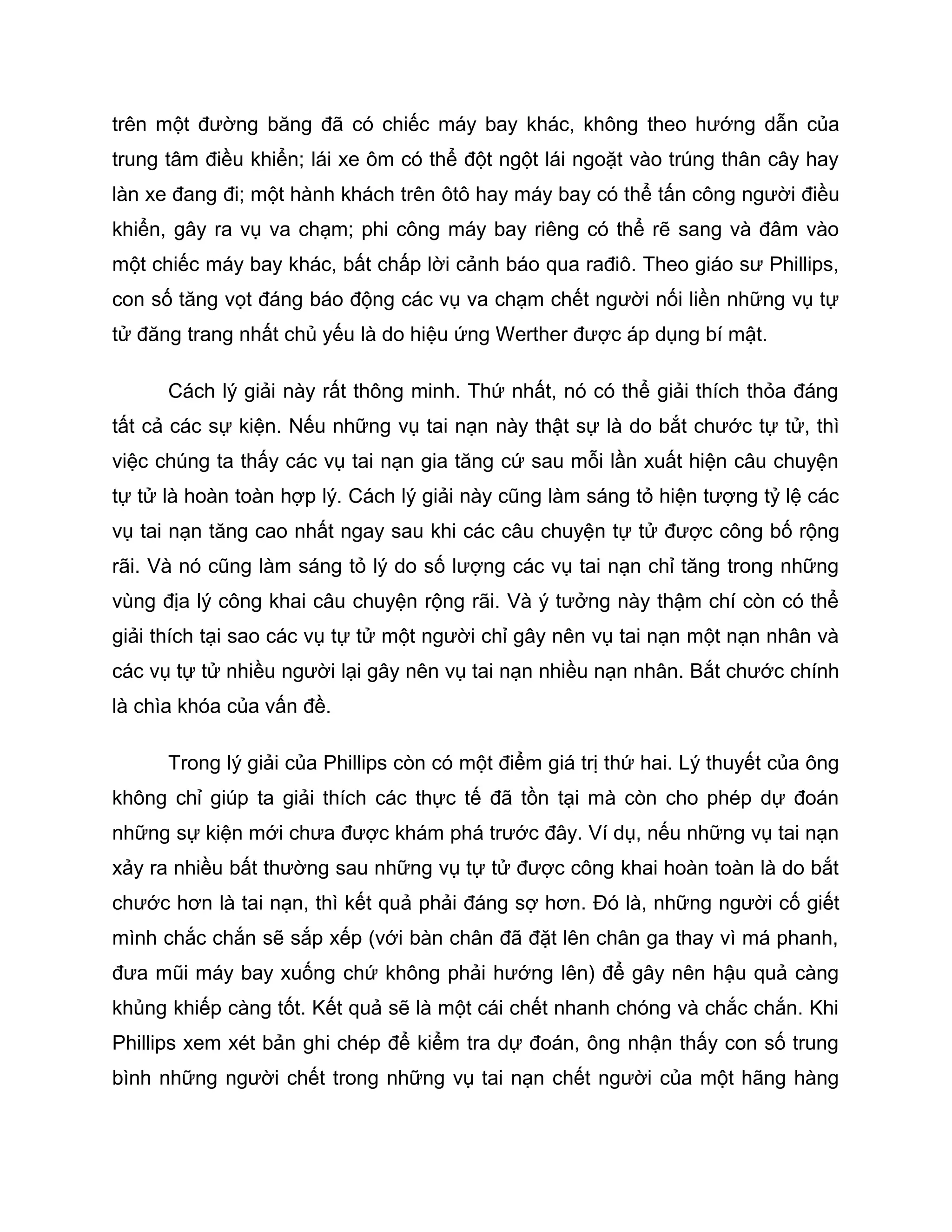 trên một đường băng đã có chiếc máy bay khác, không theo hướng dẫn của
trung tâm điều khiển; lái xe ôm có thể đột ngột lái ngoặt vào trúng thân cây hay
làn xe đang đi; một hành khách trên ôtô hay máy bay có thể tấn công người điều
khiển, gây ra vụ va chạm; phi công máy bay riêng có thể rẽ sang và đâm vào
một chiếc máy bay khác, bất chấp lời cảnh báo qua rađiô. Theo giáo sư Phillips,
con số tăng vọt đáng báo động các vụ va chạm chết người nối liền những vụ tự
tử đăng trang nhất chủ yếu là do hiệu ứng Werther được áp dụng bí mật.

      Cách lý giải này rất thông minh. Thứ nhất, nó có thể giải thích thỏa đáng
tất cả các sự kiện. Nếu những vụ tai nạn này thật sự là do bắt chước tự tử, thì
việc chúng ta thấy các vụ tai nạn gia tăng cứ sau mỗi lần xuất hiện câu chuyện
tự tử là hoàn toàn hợp lý. Cách lý giải này cũng làm sáng tỏ hiện tượng tỷ lệ các
vụ tai nạn tăng cao nhất ngay sau khi các câu chuyện tự tử được công bố rộng
rãi. Và nó cũng làm sáng tỏ lý do số lượng các vụ tai nạn chỉ tăng trong những
vùng địa lý công khai câu chuyện rộng rãi. Và ý tưởng này thậm chí còn có thể
giải thích tại sao các vụ tự tử một người chỉ gây nên vụ tai nạn một nạn nhân và
các vụ tự tử nhiều người lại gây nên vụ tai nạn nhiều nạn nhân. Bắt chước chính
là chìa khóa của vấn đề.

      Trong lý giải của Phillips còn có một điểm giá trị thứ hai. Lý thuyết của ông
không chỉ giúp ta giải thích các thực tế đã tồn tại mà còn cho phép dự đoán
những sự kiện mới chưa được khám phá trước đây. Ví dụ, nếu những vụ tai nạn
xảy ra nhiều bất thường sau những vụ tự tử được công khai hoàn toàn là do bắt
chước hơn là tai nạn, thì kết quả phải đáng sợ hơn. Đó là, những người cố giết
mình chắc chắn sẽ sắp xếp (với bàn chân đã đặt lên chân ga thay vì má phanh,
đưa mũi máy bay xuống chứ không phải hướng lên) để gây nên hậu quả càng
khủng khiếp càng tốt. Kết quả sẽ là một cái chết nhanh chóng và chắc chắn. Khi
Phillips xem xét bản ghi chép để kiểm tra dự đoán, ông nhận thấy con số trung
bình những người chết trong những vụ tai nạn chết người của một hãng hàng
 