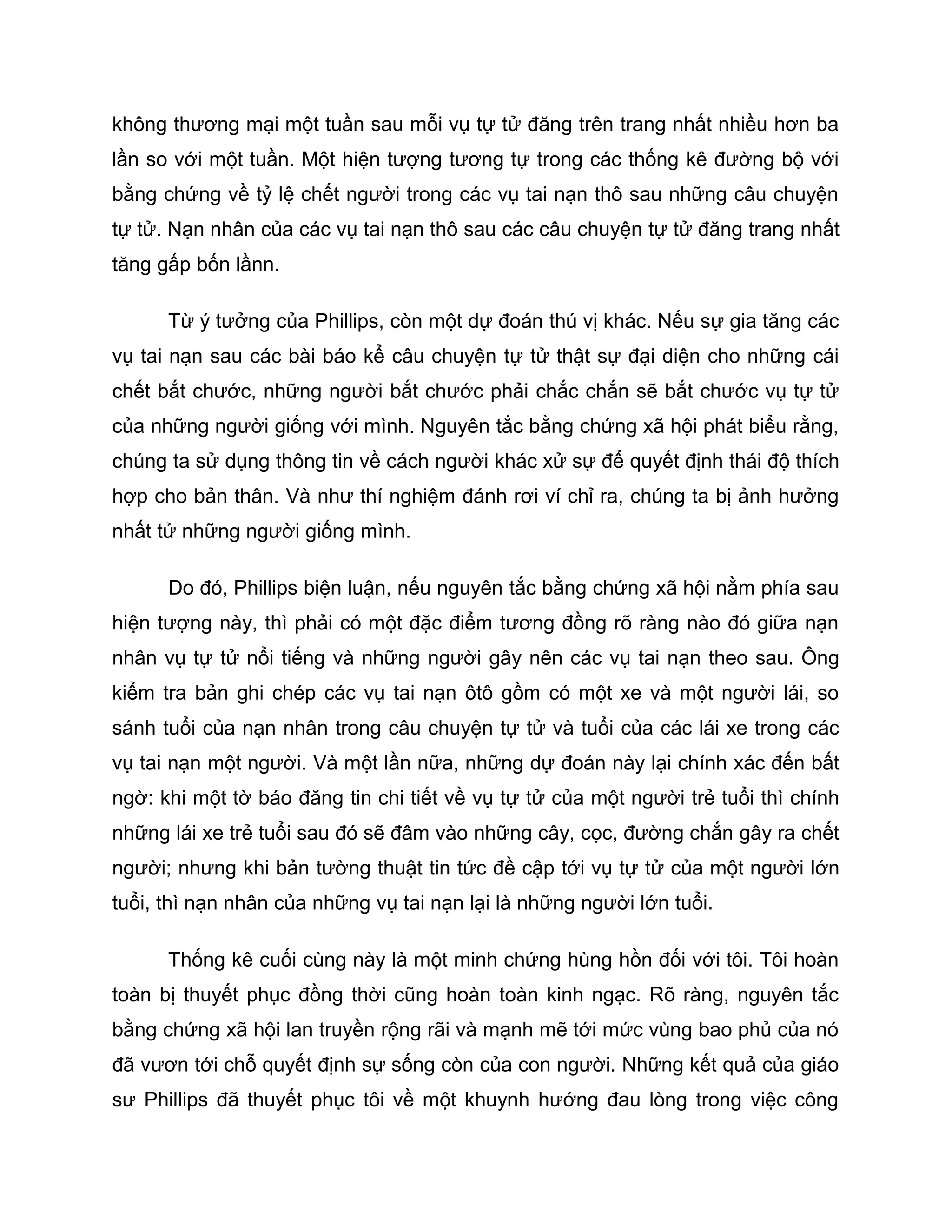 không thương mại một tuần sau mỗi vụ tự tử đăng trên trang nhất nhiều hơn ba
lần so với một tuần. Một hiện tượng tương tự trong các thống kê đường bộ với
bằng chứng về tỷ lệ chết người trong các vụ tai nạn thô sau những câu chuyện
tự tử. Nạn nhân của các vụ tai nạn thô sau các câu chuyện tự tử đăng trang nhất
tăng gấp bốn lầnn.

      Từ ý tưởng của Phillips, còn một dự đoán thú vị khác. Nếu sự gia tăng các
vụ tai nạn sau các bài báo kể câu chuyện tự tử thật sự đại diện cho những cái
chết bắt chước, những người bắt chước phải chắc chắn sẽ bắt chước vụ tự tử
của những người giống với mình. Nguyên tắc bằng chứng xã hội phát biểu rằng,
chúng ta sử dụng thông tin về cách người khác xử sự để quyết định thái độ thích
hợp cho bản thân. Và như thí nghiệm đánh rơi ví chỉ ra, chúng ta bị ảnh hưởng
nhất tử những người giống mình.

      Do đó, Phillips biện luận, nếu nguyên tắc bằng chứng xã hội nằm phía sau
hiện tượng này, thì phải có một đặc điểm tương đồng rõ ràng nào đó giữa nạn
nhân vụ tự tử nổi tiếng và những người gây nên các vụ tai nạn theo sau. Ông
kiểm tra bản ghi chép các vụ tai nạn ôtô gồm có một xe và một người lái, so
sánh tuổi của nạn nhân trong câu chuyện tự tử và tuổi của các lái xe trong các
vụ tai nạn một người. Và một lần nữa, những dự đoán này lại chính xác đến bất
ngờ: khi một tờ báo đăng tin chi tiết về vụ tự tử của một người trẻ tuổi thì chính
những lái xe trẻ tuổi sau đó sẽ đâm vào những cây, cọc, đường chắn gây ra chết
người; nhưng khi bản tường thuật tin tức đề cập tới vụ tự tử của một người lớn
tuổi, thì nạn nhân của những vụ tai nạn lại là những người lớn tuổi.

      Thống kê cuối cùng này là một minh chứng hùng hồn đối với tôi. Tôi hoàn
toàn bị thuyết phục đồng thời cũng hoàn toàn kinh ngạc. Rõ ràng, nguyên tắc
bằng chứng xã hội lan truyền rộng rãi và mạnh mẽ tới mức vùng bao phủ của nó
đã vươn tới chỗ quyết định sự sống còn của con người. Những kết quả của giáo
sư Phillips đã thuyết phục tôi về một khuynh hướng đau lòng trong việc công
 