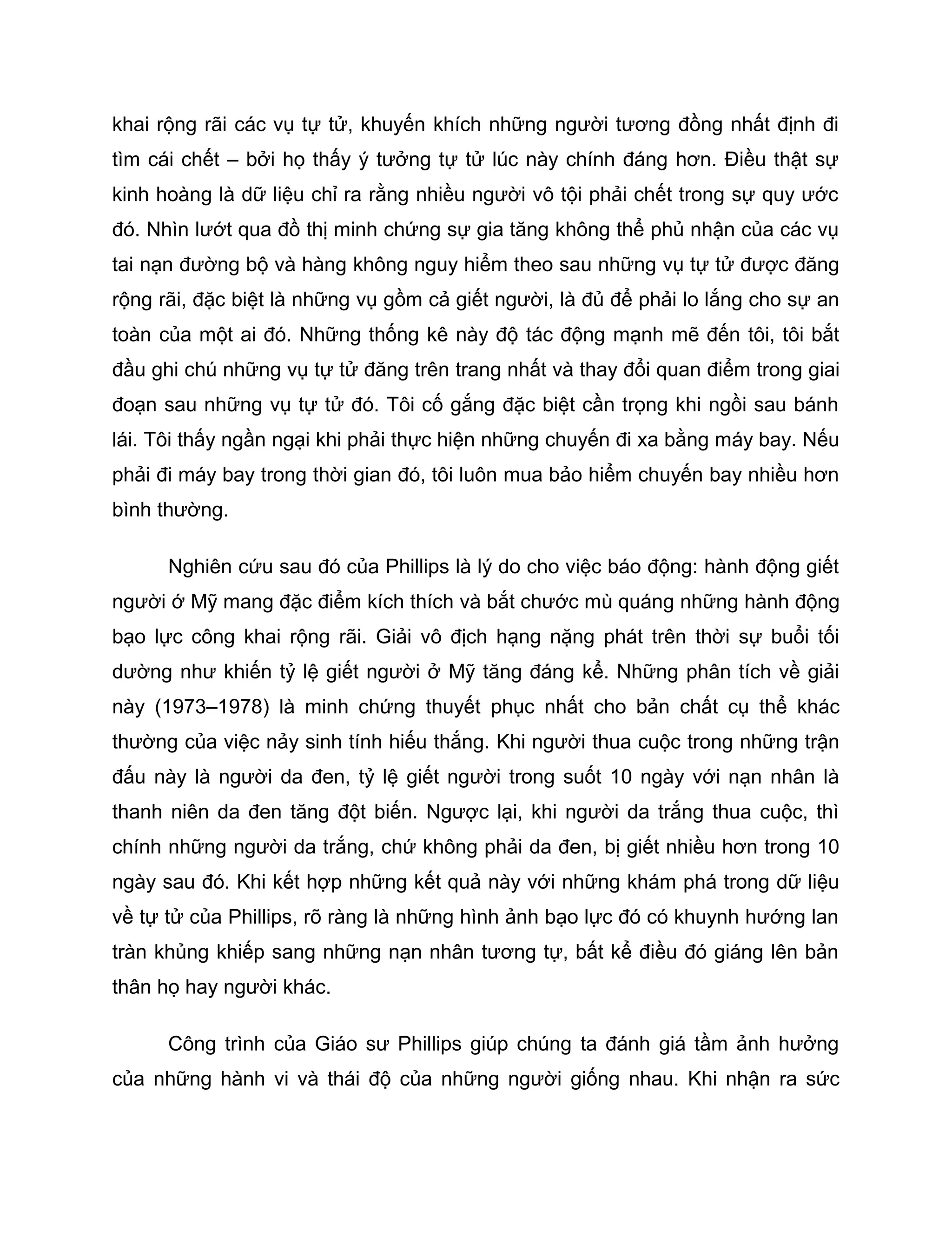 khai rộng rãi các vụ tự tử, khuyến khích những người tương đồng nhất định đi
tìm cái chết – bởi họ thấy ý tưởng tự tử lúc này chính đáng hơn. Điều thật sự
kinh hoàng là dữ liệu chỉ ra rằng nhiều người vô tội phải chết trong sự quy ước
đó. Nhìn lướt qua đồ thị minh chứng sự gia tăng không thể phủ nhận của các vụ
tai nạn đường bộ và hàng không nguy hiểm theo sau những vụ tự tử được đăng
rộng rãi, đặc biệt là những vụ gồm cả giết người, là đủ để phải lo lắng cho sự an
toàn của một ai đó. Những thống kê này độ tác động mạnh mẽ đến tôi, tôi bắt
đầu ghi chú những vụ tự tử đăng trên trang nhất và thay đổi quan điểm trong giai
đoạn sau những vụ tự tử đó. Tôi cố gắng đặc biệt cần trọng khi ngồi sau bánh
lái. Tôi thấy ngần ngại khi phải thực hiện những chuyến đi xa bằng máy bay. Nếu
phải đi máy bay trong thời gian đó, tôi luôn mua bảo hiểm chuyến bay nhiều hơn
bình thường.

      Nghiên cứu sau đó của Phillips là lý do cho việc báo động: hành động giết
người ớ Mỹ mang đặc điểm kích thích và bắt chước mù quáng những hành động
bạo lực công khai rộng rãi. Giải vô địch hạng nặng phát trên thời sự buổi tối
dường như khiến tỷ lệ giết người ở Mỹ tăng đáng kể. Những phân tích về giải
này (1973–1978) là minh chứng thuyết phục nhất cho bản chất cụ thể khác
thường của việc nảy sinh tính hiếu thắng. Khi người thua cuộc trong những trận
đấu này là người da đen, tỷ lệ giết người trong suốt 10 ngày với nạn nhân là
thanh niên da đen tăng đột biến. Ngược lại, khi người da trắng thua cuộc, thì
chính những người da trắng, chứ không phải da đen, bị giết nhiều hơn trong 10
ngày sau đó. Khi kết hợp những kết quả này với những khám phá trong dữ liệu
về tự tử của Phillips, rõ ràng là những hình ảnh bạo lực đó có khuynh hướng lan
tràn khủng khiếp sang những nạn nhân tương tự, bất kể điều đó giáng lên bản
thân họ hay người khác.

      Công trình của Giáo sư Phillips giúp chúng ta đánh giá tầm ảnh hưởng
của những hành vi và thái độ của những người giống nhau. Khi nhận ra sức
 