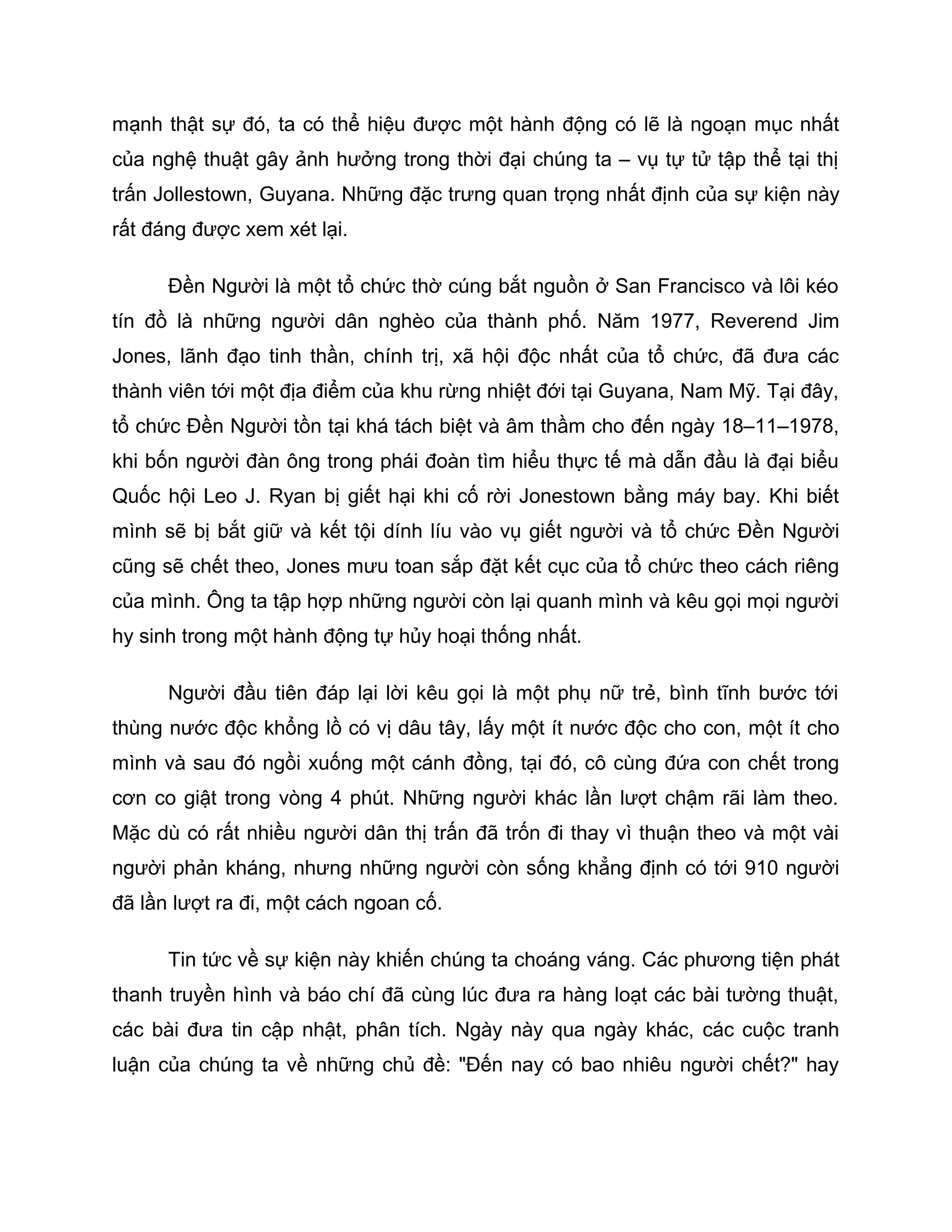 mạnh thật sự đó, ta có thể hiệu được một hành động có lẽ là ngoạn mục nhất
của nghệ thuật gây ảnh hưởng trong thời đại chúng ta – vụ tự tử tập thể tại thị
trấn Jollestown, Guyana. Những đặc trưng quan trọng nhất định của sự kiện này
rất đáng được xem xét lại.

      Đền Người là một tổ chức thờ cúng bắt nguồn ở San Francisco và lôi kéo
tín đồ là những người dân nghèo của thành phố. Năm 1977, Reverend Jim
Jones, lãnh đạo tinh thần, chính trị, xã hội độc nhất của tổ chức, đã đưa các
thành viên tới một địa điểm của khu rừng nhiệt đới tại Guyana, Nam Mỹ. Tại đây,
tổ chức Đền Người tồn tại khá tách biệt và âm thầm cho đến ngày 18–11–1978,
khi bốn người đàn ông trong phái đoàn tìm hiểu thực tế mà dẫn đầu là đại biểu
Quốc hội Leo J. Ryan bị giết hại khi cố rời Jonestown bằng máy bay. Khi biết
mình sẽ bị bắt giữ và kết tội dính líu vào vụ giết người và tổ chức Đền Người
cũng sẽ chết theo, Jones mưu toan sắp đặt kết cục của tổ chức theo cách riêng
của mình. Ông ta tập hợp những người còn lại quanh mình và kêu gọi mọi người
hy sinh trong một hành động tự hủy hoại thống nhất.

      Người đầu tiên đáp lại lời kêu gọi là một phụ nữ trẻ, bình tĩnh bước tới
thùng nước độc khổng lồ có vị dâu tây, lấy một ít nước độc cho con, một ít cho
mình và sau đó ngồi xuống một cánh đồng, tại đó, cô cùng đứa con chết trong
cơn co giật trong vòng 4 phút. Những người khác lần lượt chậm rãi làm theo.
Mặc dù có rất nhiều người dân thị trấn đã trốn đi thay vì thuận theo và một vài
người phản kháng, nhưng những người còn sống khẳng định có tới 910 người
đã lần lượt ra đi, một cách ngoan cố.

      Tin tức về sự kiện này khiến chúng ta choáng váng. Các phương tiện phát
thanh truyền hình và báo chí đã cùng lúc đưa ra hàng loạt các bài tường thuật,
các bài đưa tin cập nhật, phân tích. Ngày này qua ngày khác, các cuộc tranh
luận của chúng ta về những chủ đề: "Đến nay có bao nhiêu người chết?" hay
 
