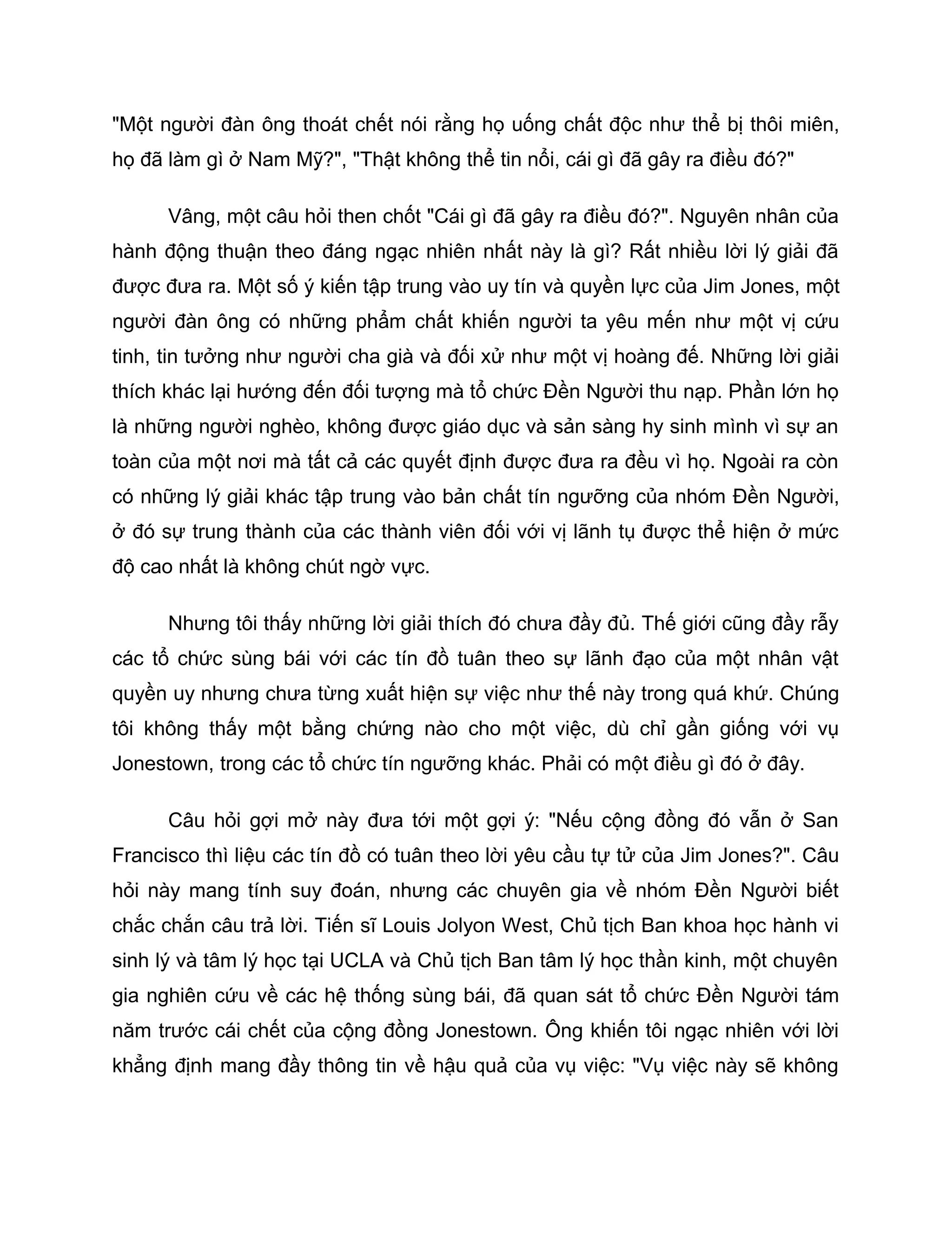 "Một người đàn ông thoát chết nói rằng họ uống chất độc như thể bị thôi miên,
họ đã làm gì ở Nam Mỹ?", "Thật không thể tin nổi, cái gì đã gây ra điều đó?"

      Vâng, một câu hỏi then chốt "Cái gì đã gây ra điều đó?". Nguyên nhân của
hành động thuận theo đáng ngạc nhiên nhất này là gì? Rất nhiều lời lý giải đã
được đưa ra. Một số ý kiến tập trung vào uy tín và quyền lực của Jim Jones, một
người đàn ông có những phẩm chất khiến người ta yêu mến như một vị cứu
tinh, tin tưởng như người cha già và đối xử như một vị hoàng đế. Những lời giải
thích khác lại hướng đến đối tượng mà tổ chức Đền Người thu nạp. Phần lớn họ
là những người nghèo, không được giáo dục và sản sàng hy sinh mình vì sự an
toàn của một nơi mà tất cả các quyết định được đưa ra đều vì họ. Ngoài ra còn
có những lý giải khác tập trung vào bản chất tín ngưỡng của nhóm Đền Người,
ở đó sự trung thành của các thành viên đối với vị lãnh tụ được thể hiện ở mức
độ cao nhất là không chút ngờ vực.

      Nhưng tôi thấy những lời giải thích đó chưa đầy đủ. Thế giới cũng đầy rẫy
các tổ chức sùng bái với các tín đồ tuân theo sự lãnh đạo của một nhân vật
quyền uy nhưng chưa từng xuất hiện sự việc như thế này trong quá khứ. Chúng
tôi không thấy một bằng chứng nào cho một việc, dù chỉ gần giống với vụ
Jonestown, trong các tổ chức tín ngưỡng khác. Phải có một điều gì đó ở đây.

      Câu hỏi gợi mở này đưa tới một gợi ý: "Nếu cộng đồng đó vẫn ở San
Francisco thì liệu các tín đồ có tuân theo lời yêu cầu tự tử của Jim Jones?". Câu
hỏi này mang tính suy đoán, nhưng các chuyên gia về nhóm Đền Người biết
chắc chắn câu trả lời. Tiến sĩ Louis Jolyon West, Chủ tịch Ban khoa học hành vi
sinh lý và tâm lý học tại UCLA và Chủ tịch Ban tâm lý học thần kinh, một chuyên
gia nghiên cứu về các hệ thống sùng bái, đã quan sát tổ chức Đền Người tám
năm trước cái chết của cộng đồng Jonestown. Ông khiến tôi ngạc nhiên với lời
khẳng định mang đầy thông tin về hậu quả của vụ việc: "Vụ việc này sẽ không
 