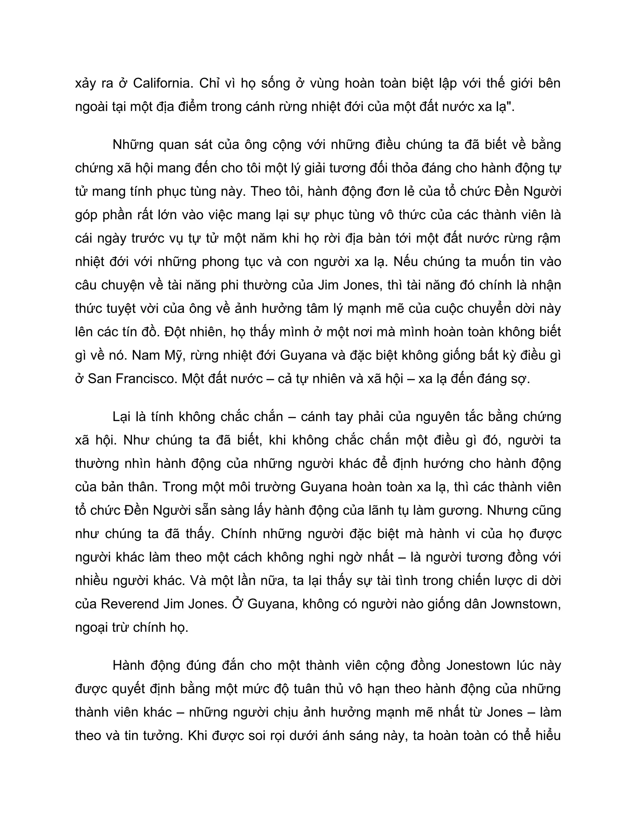 xảy ra ở California. Chỉ vì họ sống ở vùng hoàn toàn biệt lập với thế giới bên
ngoài tại một địa điểm trong cánh rừng nhiệt đới của một đất nước xa lạ".

      Những quan sát của ông cộng với những điều chúng ta đã biết về bằng
chứng xã hội mang đến cho tôi một lý giải tương đối thỏa đáng cho hành động tự
tử mang tính phục tùng này. Theo tôi, hành động đơn lẻ của tổ chức Đền Người
góp phần rất lớn vào việc mang lại sự phục tùng vô thức của các thành viên là
cái ngày trước vụ tự tử một năm khi họ rời địa bàn tới một đất nước rừng rậm
nhiệt đới với những phong tục và con người xa lạ. Nếu chúng ta muốn tin vào
câu chuyện về tài năng phi thường của Jim Jones, thì tài năng đó chính là nhận
thức tuyệt vời của ông về ảnh hưởng tâm lý mạnh mẽ của cuộc chuyển dời này
lên các tín đồ. Đột nhiên, họ thấy mình ở một nơi mà mình hoàn toàn không biết
gì về nó. Nam Mỹ, rừng nhiệt đới Guyana và đặc biệt không giống bất kỳ điều gì
ở San Francisco. Một đất nước – cả tự nhiên và xã hội – xa lạ đến đáng sợ.

      Lại là tính không chắc chắn – cánh tay phải của nguyên tắc bằng chứng
xã hội. Như chúng ta đã biết, khi không chắc chắn một điều gì đó, người ta
thường nhìn hành động của những người khác để định hướng cho hành động
của bản thân. Trong một môi trường Guyana hoàn toàn xa lạ, thì các thành viên
tổ chức Đền Người sẵn sàng lấy hành động của lãnh tụ làm gương. Nhưng cũng
như chúng ta đã thấy. Chính những người đặc biệt mà hành vi của họ được
người khác làm theo một cách không nghi ngờ nhất – là người tương đồng với
nhiều người khác. Và một lần nữa, ta lại thấy sự tài tình trong chiến lược di dời
của Reverend Jim Jones. Ở Guyana, không có người nào giống dân Jownstown,
ngoại trừ chính họ.

      Hành động đúng đắn cho một thành viên cộng đồng Jonestown lúc này
được quyết định bằng một mức độ tuân thủ vô hạn theo hành động của những
thành viên khác – những người chịu ảnh hưởng mạnh mẽ nhất từ Jones – làm
theo và tin tưởng. Khi được soi rọi dưới ánh sáng này, ta hoàn toàn có thể hiểu
 