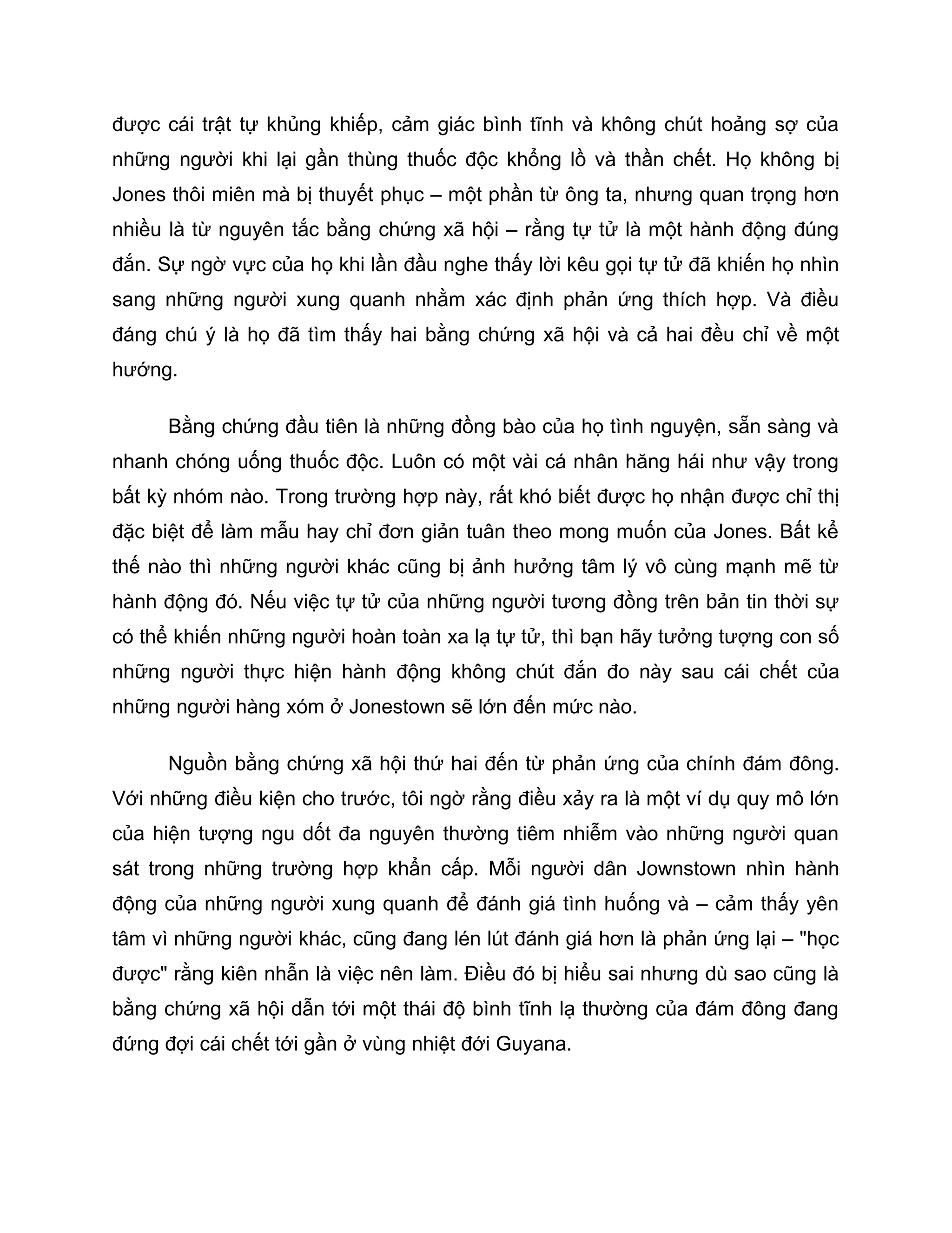 được cái trật tự khủng khiếp, cảm giác bình tĩnh và không chút hoảng sợ của
những người khi lại gần thùng thuốc độc khổng lồ và thần chết. Họ không bị
Jones thôi miên mà bị thuyết phục – một phần từ ông ta, nhưng quan trọng hơn
nhiều là từ nguyên tắc bằng chứng xã hội – rằng tự tử là một hành động đúng
đắn. Sự ngờ vực của họ khi lần đầu nghe thấy lời kêu gọi tự tử đã khiến họ nhìn
sang những người xung quanh nhằm xác định phản ứng thích hợp. Và điều
đáng chú ý là họ đã tìm thấy hai bằng chứng xã hội và cả hai đều chỉ về một
hướng.

      Bằng chứng đầu tiên là những đồng bào của họ tình nguyện, sẵn sàng và
nhanh chóng uống thuốc độc. Luôn có một vài cá nhân hăng hái như vậy trong
bất kỳ nhóm nào. Trong trường hợp này, rất khó biết được họ nhận được chỉ thị
đặc biệt để làm mẫu hay chỉ đơn giản tuân theo mong muốn của Jones. Bất kể
thế nào thì những người khác cũng bị ảnh hưởng tâm lý vô cùng mạnh mẽ từ
hành động đó. Nếu việc tự tử của những người tương đồng trên bản tin thời sự
có thể khiến những người hoàn toàn xa lạ tự tử, thì bạn hãy tưởng tượng con số
những người thực hiện hành động không chút đắn đo này sau cái chết của
những người hàng xóm ở Jonestown sẽ lớn đến mức nào.

      Nguồn bằng chứng xã hội thứ hai đến từ phản ứng của chính đám đông.
Với những điều kiện cho trước, tôi ngờ rằng điều xảy ra là một ví dụ quy mô lớn
của hiện tượng ngu dốt đa nguyên thường tiêm nhiễm vào những người quan
sát trong những trường hợp khẩn cấp. Mỗi người dân Jownstown nhìn hành
động của những người xung quanh để đánh giá tình huống và – cảm thấy yên
tâm vì những người khác, cũng đang lén lút đánh giá hơn là phản ứng lại – "học
được" rằng kiên nhẫn là việc nên làm. Điều đó bị hiểu sai nhưng dù sao cũng là
bằng chứng xã hội dẫn tới một thái độ bình tĩnh lạ thường của đám đông đang
đứng đợi cái chết tới gần ở vùng nhiệt đới Guyana.
 