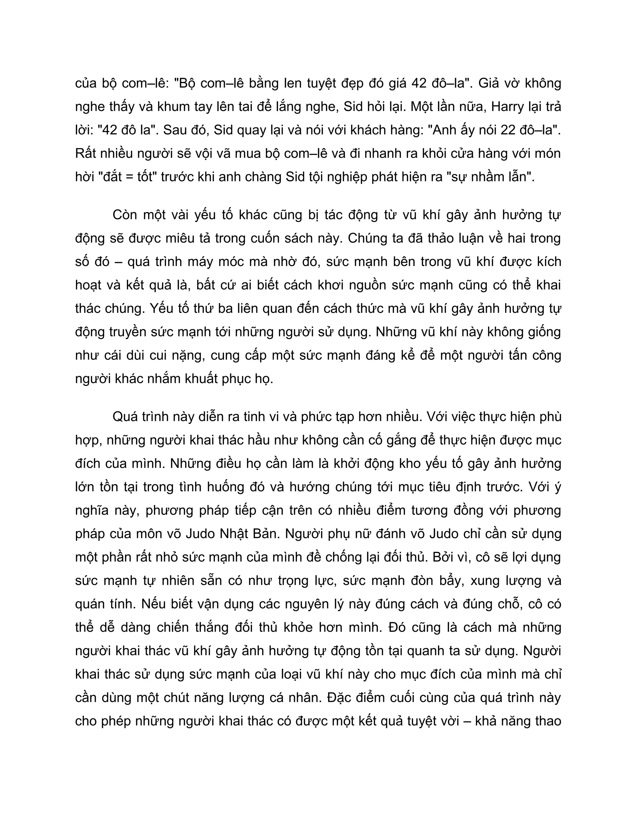 của bộ com–lê: "Bộ com–lê bằng len tuyệt đẹp đó giá 42 đô–la". Giả vờ không
nghe thấy và khum tay lên tai để lắng nghe, Sid hỏi lại. Một lần nữa, Harry lại trả
lời: "42 đô la". Sau đó, Sid quay lại và nói với khách hàng: "Anh ấy nói 22 đô–la".
Rất nhiều người sẽ vội vã mua bộ com–lê và đi nhanh ra khỏi cửa hàng với món
hời "đắt = tốt" trước khi anh chàng Sid tội nghiệp phát hiện ra "sự nhầm lẫn".

      Còn một vài yếu tố khác cũng bị tác động từ vũ khí gây ảnh hưởng tự
động sẽ được miêu tả trong cuốn sách này. Chúng ta đã thảo luận về hai trong
số đó – quá trình máy móc mà nhờ đó, sức mạnh bên trong vũ khí được kích
hoạt và kết quả là, bất cứ ai biết cách khơi nguồn sức mạnh cũng có thể khai
thác chúng. Yếu tố thứ ba liên quan đến cách thức mà vũ khí gây ảnh hưởng tự
động truyền sức mạnh tới những người sử dụng. Những vũ khí này không giống
như cái dùi cui nặng, cung cấp một sức mạnh đáng kể để một người tấn công
người khác nhắm khuất phục họ.

      Quá trình này diễn ra tinh vi và phức tạp hơn nhiều. Với việc thực hiện phù
hợp, những người khai thác hầu như không cần cố gắng để thực hiện được mục
đích của mình. Những điều họ cần làm là khởi động kho yếu tố gây ảnh hưởng
lớn tồn tại trong tình huống đó và hướng chúng tới mục tiêu định trước. Với ý
nghĩa này, phương pháp tiếp cận trên có nhiều điểm tương đồng với phương
pháp của môn võ Judo Nhật Bản. Người phụ nữ đánh võ Judo chỉ cần sử dụng
một phần rất nhỏ sức mạnh của mình đề chống lại đối thủ. Bởi vì, cô sẽ lợi dụng
sức mạnh tự nhiên sẵn có như trọng lực, sức mạnh đòn bẩy, xung lượng và
quán tính. Nếu biết vận dụng các nguyên lý này đúng cách và đúng chỗ, cô có
thể dễ dàng chiến thắng đối thủ khỏe hơn mình. Đó cũng là cách mà những
người khai thác vũ khí gây ảnh hưởng tự động tồn tại quanh ta sử dụng. Người
khai thác sử dụng sức mạnh của loại vũ khí này cho mục đích của mình mà chỉ
cần dùng một chút năng lượng cá nhân. Đặc điểm cuối cùng của quá trình này
cho phép những người khai thác có được một kết quả tuyệt vời – khả năng thao
 