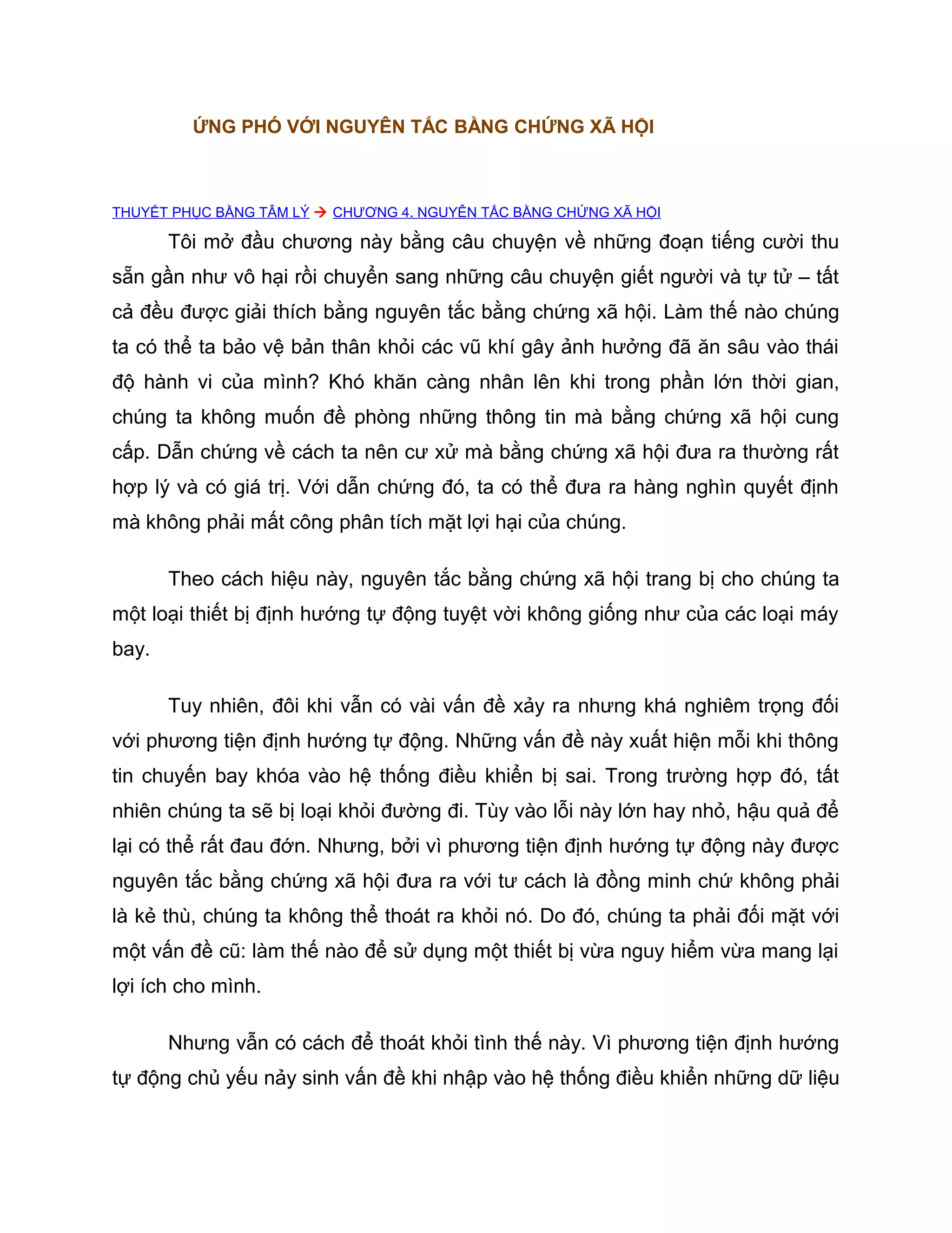 ỨNG PHÓ VỚI NGUYÊN TẮC BẰNG CHỨNG XÃ HỘI



THUYẾT PHỤC BẰNG TÂM LÝ  CHƯƠNG 4. NGUYÊN TẮC BẰNG CHỨNG XÃ HỘI

       Tôi mở đầu chương này bằng câu chuyện về những đoạn tiếng cười thu
sẵn gần như vô hại rồi chuyển sang những câu chuyện giết người và tự tử – tất
cả đều được giải thích bằng nguyên tắc bằng chứng xã hội. Làm thế nào chúng
ta có thể ta bảo vệ bản thân khỏi các vũ khí gây ảnh hưởng đã ăn sâu vào thái
độ hành vi của mình? Khó khăn càng nhân lên khi trong phần lớn thời gian,
chúng ta không muốn đề phòng những thông tin mà bằng chứng xã hội cung
cấp. Dẫn chứng về cách ta nên cư xử mà bằng chứng xã hội đưa ra thường rất
hợp lý và có giá trị. Với dẫn chứng đó, ta có thể đưa ra hàng nghìn quyết định
mà không phải mất công phân tích mặt lợi hại của chúng.

       Theo cách hiệu này, nguyên tắc bằng chứng xã hội trang bị cho chúng ta
một loại thiết bị định hướng tự động tuyệt vời không giống như của các loại máy
bay.

       Tuy nhiên, đôi khi vẫn có vài vấn đề xảy ra nhưng khá nghiêm trọng đối
với phương tiện định hướng tự động. Những vấn đề này xuất hiện mỗi khi thông
tin chuyến bay khóa vào hệ thống điều khiển bị sai. Trong trường hợp đó, tất
nhiên chúng ta sẽ bị loại khỏi đường đi. Tùy vào lỗi này lớn hay nhỏ, hậu quả để
lại có thể rất đau đớn. Nhưng, bởi vì phương tiện định hướng tự động này được
nguyên tắc bằng chứng xã hội đưa ra với tư cách là đồng minh chứ không phải
là kẻ thù, chúng ta không thể thoát ra khỏi nó. Do đó, chúng ta phải đối mặt với
một vấn đề cũ: làm thế nào để sử dụng một thiết bị vừa nguy hiểm vừa mang lại
lợi ích cho mình.

       Nhưng vẫn có cách để thoát khỏi tình thế này. Vì phương tiện định hướng
tự động chủ yếu nảy sinh vấn đề khi nhập vào hệ thống điều khiển những dữ liệu
 