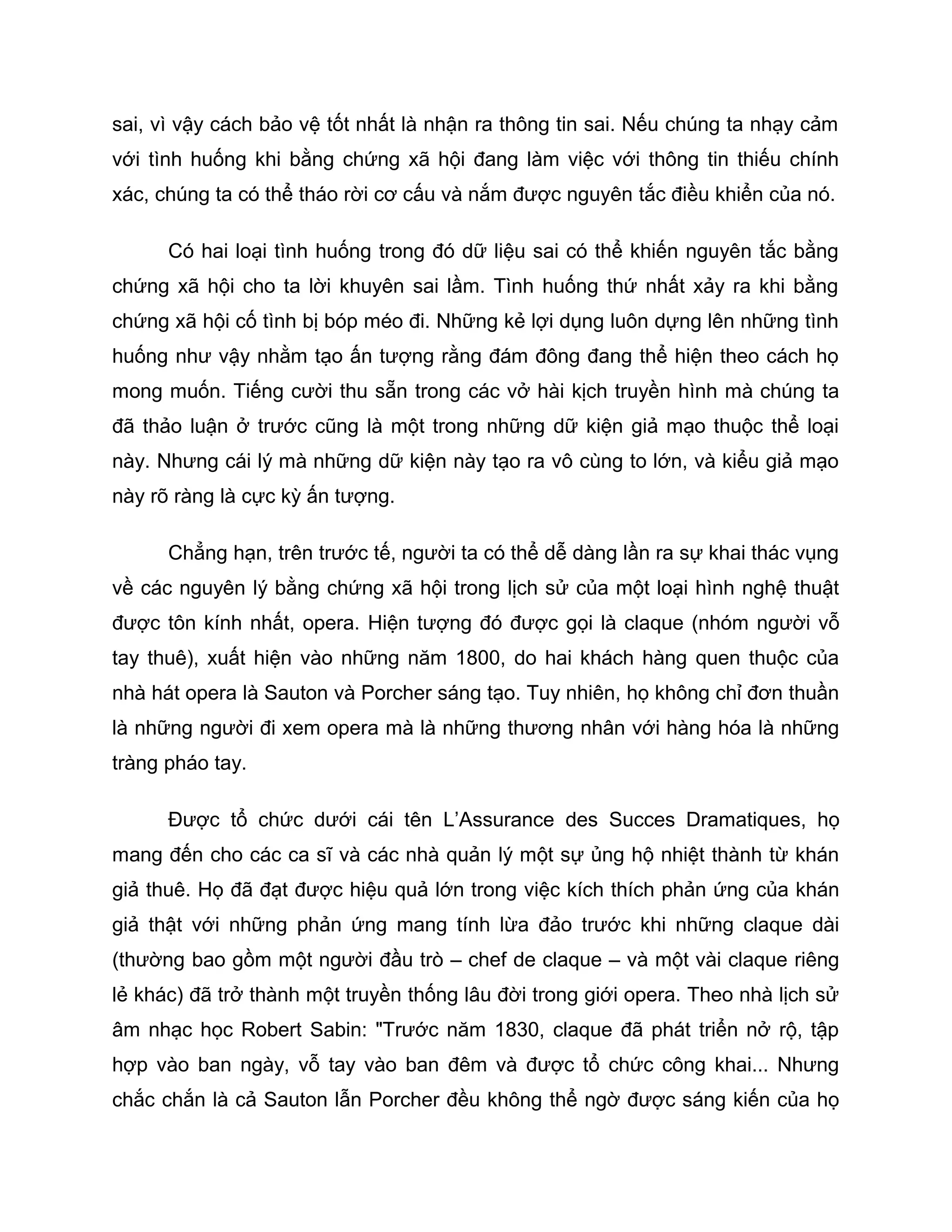 sai, vì vậy cách bảo vệ tốt nhất là nhận ra thông tin sai. Nếu chúng ta nhạy cảm
với tình huống khi bằng chứng xã hội đang làm việc với thông tin thiếu chính
xác, chúng ta có thể tháo rời cơ cấu và nắm được nguyên tắc điều khiển của nó.

      Có hai loại tình huống trong đó dữ liệu sai có thể khiến nguyên tắc bằng
chứng xã hội cho ta lời khuyên sai lầm. Tình huống thứ nhất xảy ra khi bằng
chứng xã hội cố tình bị bóp méo đi. Những kẻ lợi dụng luôn dựng lên những tình
huống như vậy nhằm tạo ấn tượng rằng đám đông đang thể hiện theo cách họ
mong muốn. Tiếng cười thu sẵn trong các vở hài kịch truyền hình mà chúng ta
đã thảo luận ở trước cũng là một trong những dữ kiện giả mạo thuộc thể loại
này. Nhưng cái lý mà những dữ kiện này tạo ra vô cùng to lớn, và kiểu giả mạo
này rõ ràng là cực kỳ ấn tượng.

      Chẳng hạn, trên trước tế, người ta có thể dễ dàng lần ra sự khai thác vụng
về các nguyên lý bằng chứng xã hội trong lịch sử của một loại hình nghệ thuật
được tôn kính nhất, opera. Hiện tượng đó được gọi là claque (nhóm người vỗ
tay thuê), xuất hiện vào những năm 1800, do hai khách hàng quen thuộc của
nhà hát opera là Sauton và Porcher sáng tạo. Tuy nhiên, họ không chỉ đơn thuần
là những người đi xem opera mà là những thương nhân với hàng hóa là những
tràng pháo tay.

      Được tổ chức dưới cái tên L’Assurance des Succes Dramatiques, họ
mang đến cho các ca sĩ và các nhà quản lý một sự ủng hộ nhiệt thành từ khán
giả thuê. Họ đã đạt được hiệu quả lớn trong việc kích thích phản ứng của khán
giả thật với những phản ứng mang tính lừa đảo trước khi những claque dài
(thường bao gồm một người đầu trò – chef de claque – và một vài claque riêng
lẻ khác) đã trở thành một truyền thống lâu đời trong giới opera. Theo nhà lịch sử
âm nhạc học Robert Sabin: "Trước năm 1830, claque đã phát triển nở rộ, tập
hợp vào ban ngày, vỗ tay vào ban đêm và được tổ chức công khai... Nhưng
chắc chắn là cả Sauton lẫn Porcher đều không thể ngờ được sáng kiến của họ
 