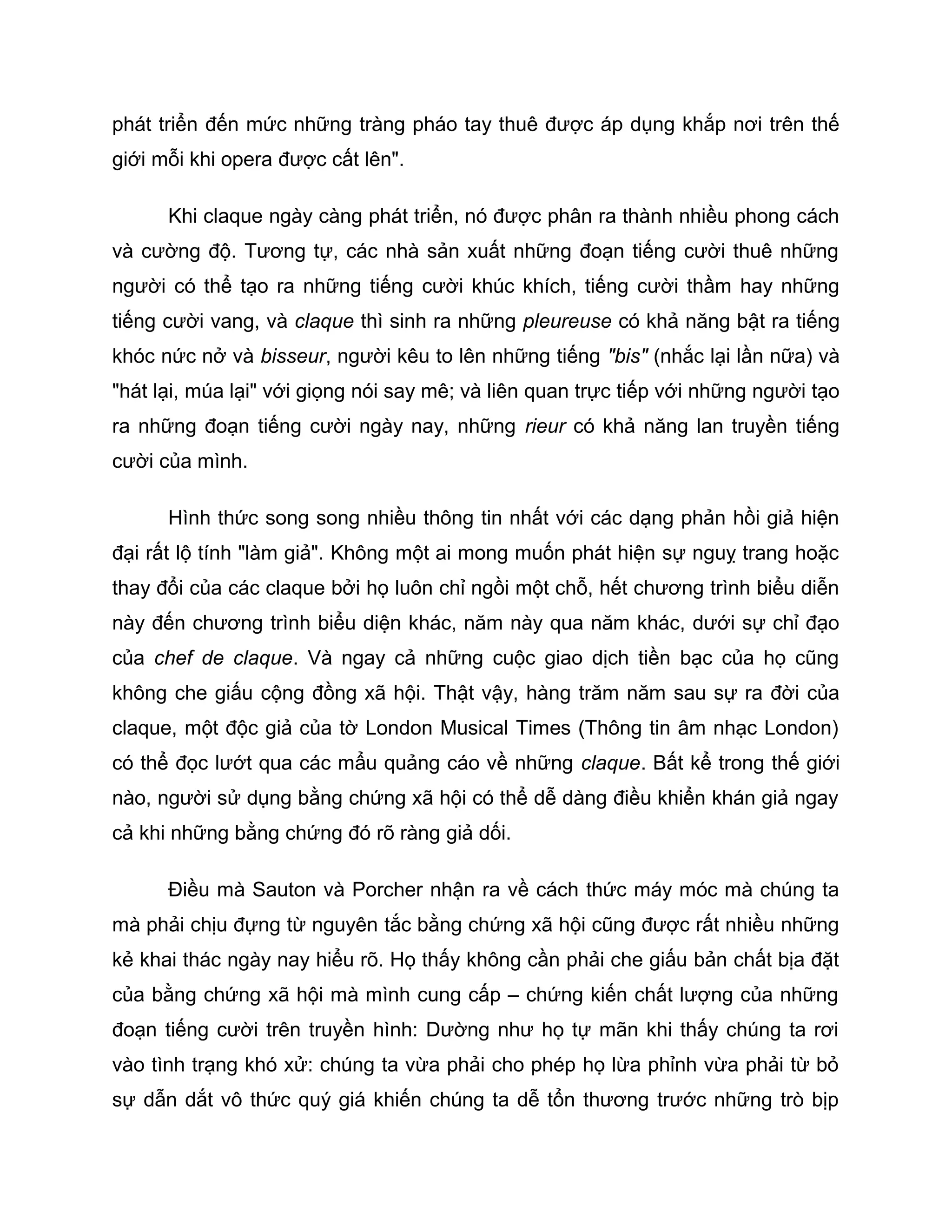 phát triển đến mức những tràng pháo tay thuê được áp dụng khắp nơi trên thế
giới mỗi khi opera được cất lên".

      Khi claque ngày càng phát triển, nó được phân ra thành nhiều phong cách
và cường độ. Tương tự, các nhà sản xuất những đoạn tiếng cười thuê những
người có thể tạo ra những tiếng cười khúc khích, tiếng cười thầm hay những
tiếng cười vang, và claque thì sinh ra những pleureuse có khả năng bật ra tiếng
khóc nức nở và bisseur, người kêu to lên những tiếng "bis" (nhắc lại lần nữa) và
"hát lại, múa lại" với giọng nói say mê; và liên quan trực tiếp với những người tạo
ra những đoạn tiếng cười ngày nay, những rieur có khả năng lan truyền tiếng
cười của mình.

      Hình thức song song nhiều thông tin nhất với các dạng phản hồi giả hiện
đại rất lộ tính "làm giả". Không một ai mong muốn phát hiện sự nguỵ trang hoặc
thay đổi của các claque bởi họ luôn chỉ ngồi một chỗ, hết chương trình biểu diễn
này đến chương trình biểu diện khác, năm này qua năm khác, dưới sự chỉ đạo
của chef de claque. Và ngay cả những cuộc giao dịch tiền bạc của họ cũng
không che giấu cộng đồng xã hội. Thật vậy, hàng trăm năm sau sự ra đời của
claque, một độc giả của tờ London Musical Times (Thông tin âm nhạc London)
có thể đọc lướt qua các mẩu quảng cáo về những claque. Bất kể trong thế giới
nào, người sử dụng bằng chứng xã hội có thể dễ dàng điều khiển khán giả ngay
cả khi những bằng chứng đó rõ ràng giả dối.

      Điều mà Sauton và Porcher nhận ra về cách thức máy móc mà chúng ta
mà phải chịu đựng từ nguyên tắc bằng chứng xã hội cũng được rất nhiều những
kẻ khai thác ngày nay hiểu rõ. Họ thấy không cần phải che giấu bản chất bịa đặt
của bằng chứng xã hội mà mình cung cấp – chứng kiến chất lượng của những
đoạn tiếng cười trên truyền hình: Dường như họ tự mãn khi thấy chúng ta rơi
vào tình trạng khó xử: chúng ta vừa phải cho phép họ lừa phỉnh vừa phải từ bỏ
sự dẫn dắt vô thức quý giá khiến chúng ta dễ tổn thương trước những trò bịp
 