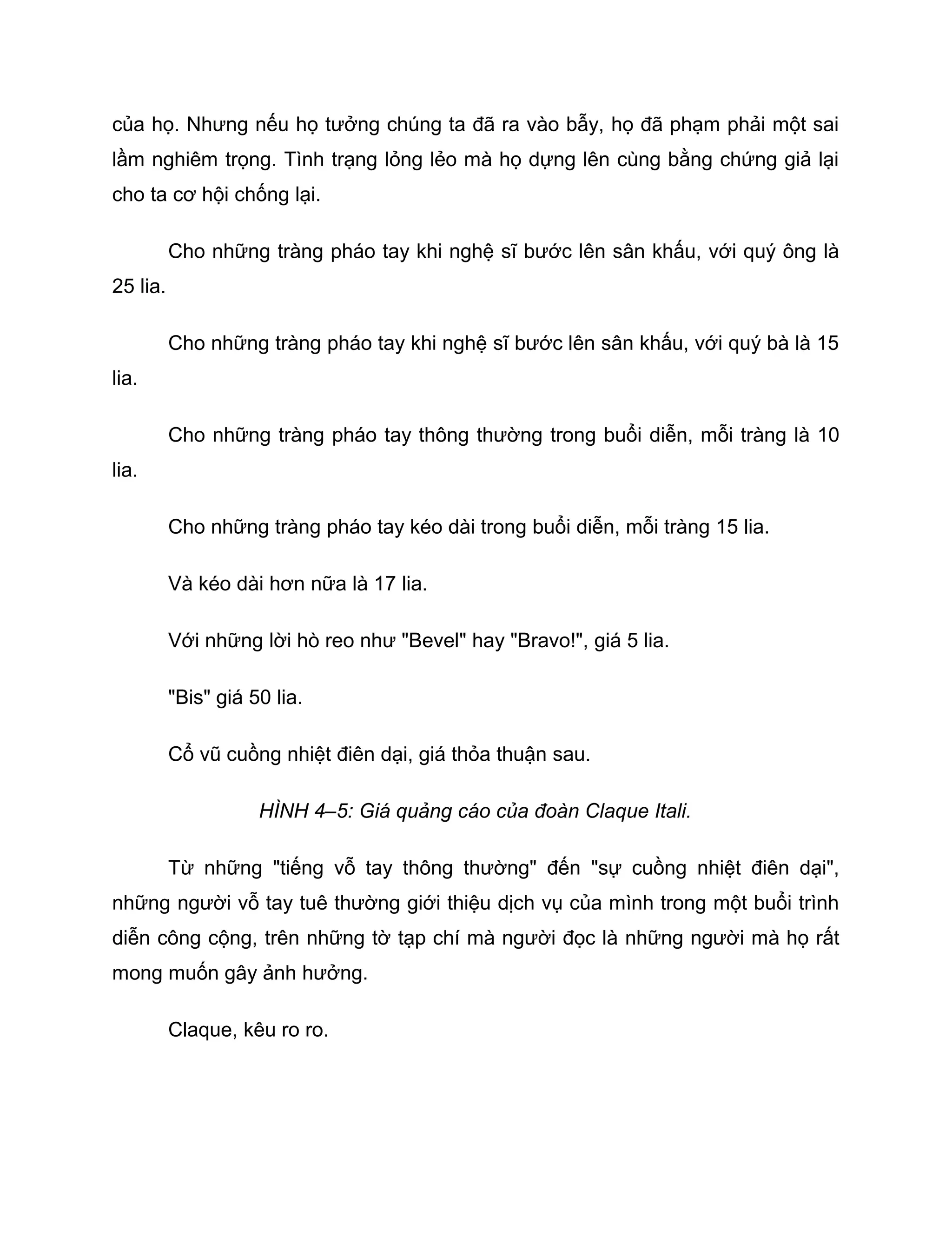 của họ. Nhưng nếu họ tưởng chúng ta đã ra vào bẫy, họ đã phạm phải một sai
lầm nghiêm trọng. Tình trạng lỏng lẻo mà họ dựng lên cùng bằng chứng giả lại
cho ta cơ hội chống lại.

          Cho những tràng pháo tay khi nghệ sĩ bước lên sân khấu, với quý ông là
25 lia.

          Cho những tràng pháo tay khi nghệ sĩ bước lên sân khấu, với quý bà là 15
lia.

          Cho những tràng pháo tay thông thường trong buổi diễn, mỗi tràng là 10
lia.

          Cho những tràng pháo tay kéo dài trong buổi diễn, mỗi tràng 15 lia.

          Và kéo dài hơn nữa là 17 lia.

          Với những lời hò reo như "Bevel" hay "Bravo!", giá 5 lia.

          "Bis" giá 50 lia.

          Cổ vũ cuồng nhiệt điên dại, giá thỏa thuận sau.

                     HÌNH 4–5: Giá quảng cáo của đoàn Claque Itali.

          Từ những "tiếng vỗ tay thông thường" đến "sự cuồng nhiệt điên dại",
những người vỗ tay tuê thường giới thiệu dịch vụ của mình trong một buổi trình
diễn công cộng, trên những tờ tạp chí mà người đọc là những người mà họ rất
mong muốn gây ảnh hưởng.

          Claque, kêu ro ro.
 