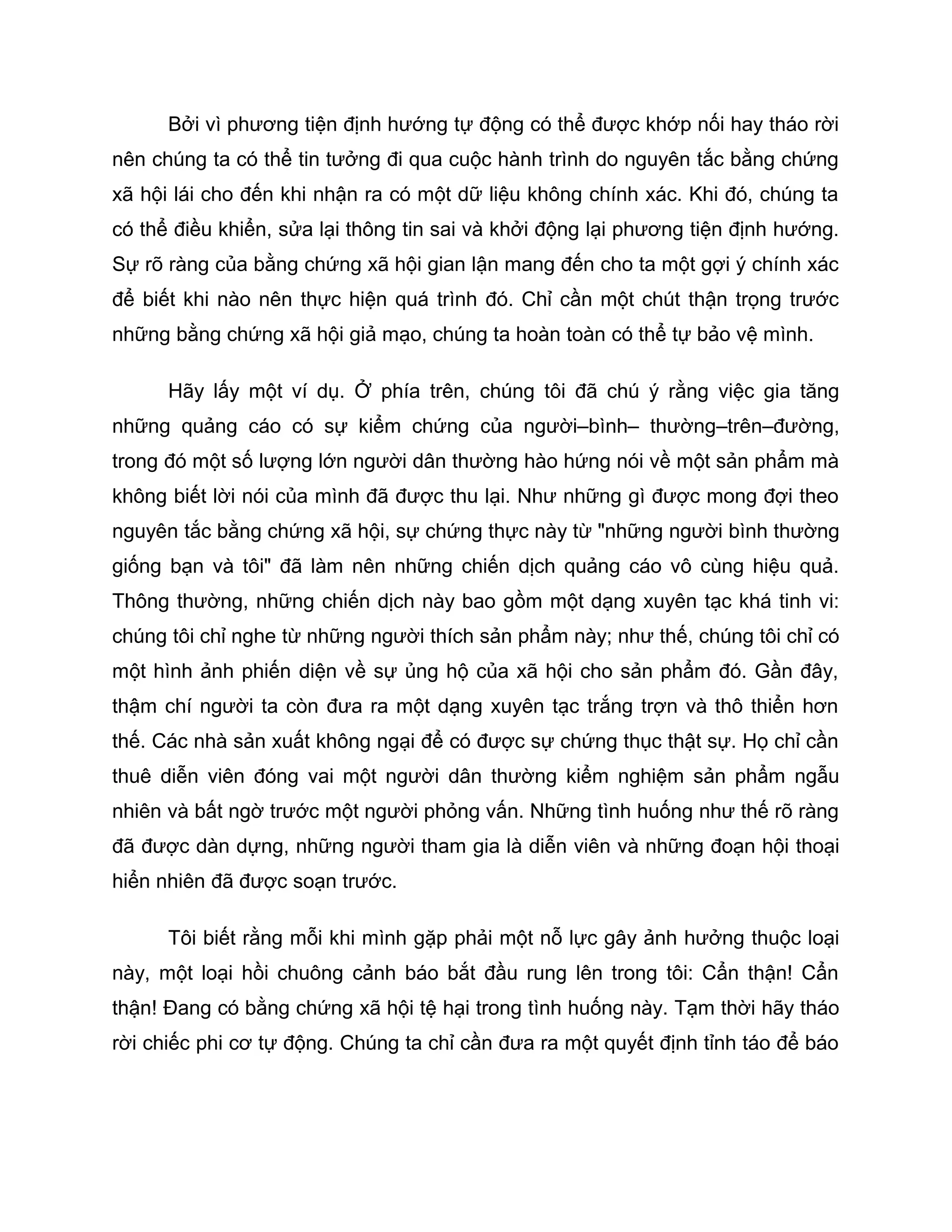 Bởi vì phương tiện định hướng tự động có thể được khớp nối hay tháo rời
nên chúng ta có thể tin tưởng đi qua cuộc hành trình do nguyên tắc bằng chứng
xã hội lái cho đến khi nhận ra có một dữ liệu không chính xác. Khi đó, chúng ta
có thể điều khiển, sửa lại thông tin sai và khởi động lại phương tiện định hướng.
Sự rõ ràng của bằng chứng xã hội gian lận mang đến cho ta một gợi ý chính xác
để biết khi nào nên thực hiện quá trình đó. Chỉ cần một chút thận trọng trước
những bằng chứng xã hội giả mạo, chúng ta hoàn toàn có thể tự bảo vệ mình.

      Hãy lấy một ví dụ. Ở phía trên, chúng tôi đã chú ý rằng việc gia tăng
những quảng cáo có sự kiểm chứng của người–bình– thường–trên–đường,
trong đó một số lượng lớn người dân thường hào hứng nói về một sản phẩm mà
không biết lời nói của mình đã được thu lại. Như những gì được mong đợi theo
nguyên tắc bằng chứng xã hội, sự chứng thực này từ "những người bình thường
giống bạn và tôi" đã làm nên những chiến dịch quảng cáo vô cùng hiệu quả.
Thông thường, những chiến dịch này bao gồm một dạng xuyên tạc khá tinh vi:
chúng tôi chỉ nghe từ những người thích sản phẩm này; như thế, chúng tôi chỉ có
một hình ảnh phiến diện về sự ủng hộ của xã hội cho sản phẩm đó. Gần đây,
thậm chí người ta còn đưa ra một dạng xuyên tạc trắng trợn và thô thiển hơn
thế. Các nhà sản xuất không ngại để có được sự chứng thục thật sự. Họ chỉ cần
thuê diễn viên đóng vai một người dân thường kiểm nghiệm sản phẩm ngẫu
nhiên và bất ngờ trước một người phỏng vấn. Những tình huống như thế rõ ràng
đã được dàn dựng, những người tham gia là diễn viên và những đoạn hội thoại
hiển nhiên đã được soạn trước.

      Tôi biết rằng mỗi khi mình gặp phải một nỗ lực gây ảnh hưởng thuộc loại
này, một loại hồi chuông cảnh báo bắt đầu rung lên trong tôi: Cẩn thận! Cẩn
thận! Đang có bằng chứng xã hội tệ hại trong tình huống này. Tạm thời hãy tháo
rời chiếc phi cơ tự động. Chúng ta chỉ cần đưa ra một quyết định tỉnh táo để báo
 