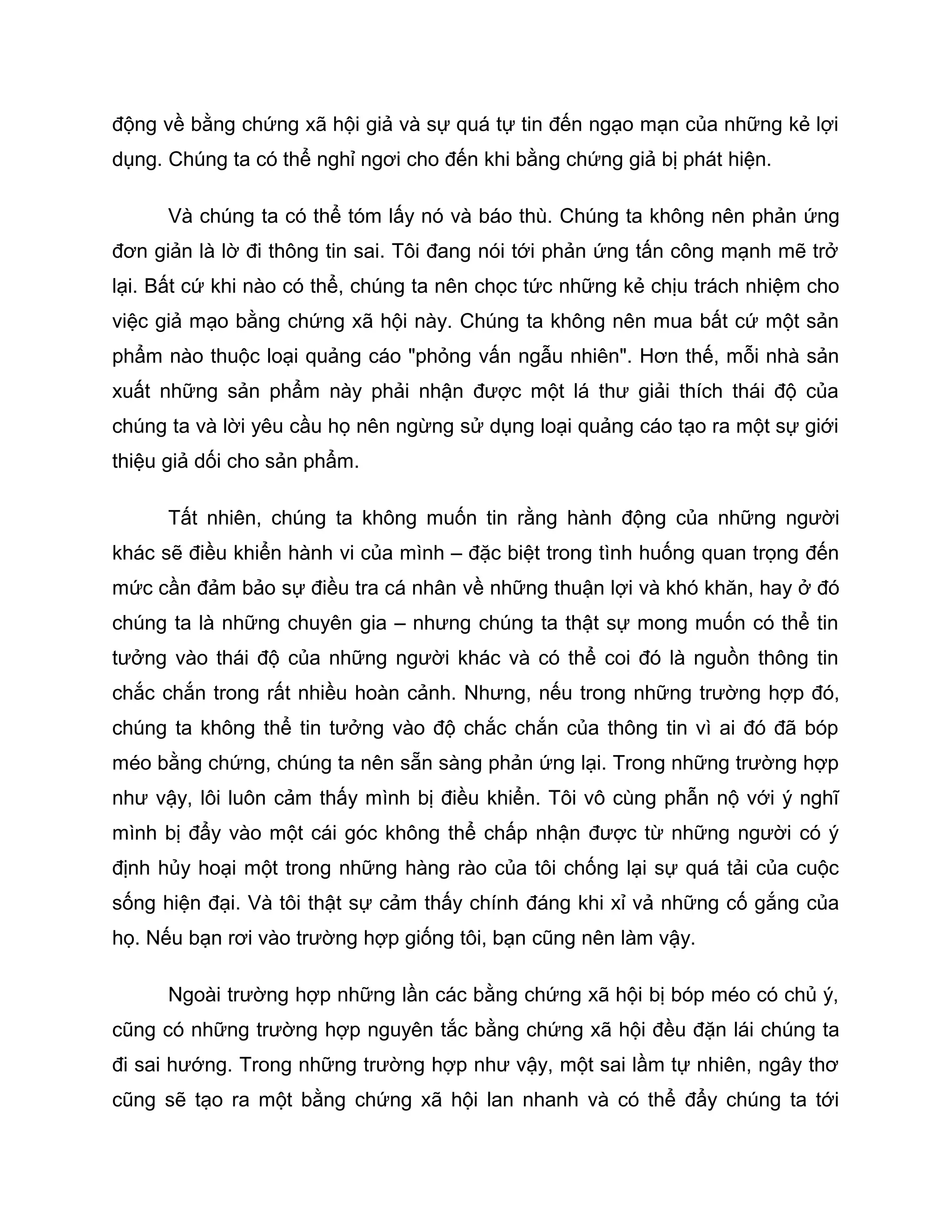 động về bằng chứng xã hội giả và sự quá tự tin đến ngạo mạn của những kẻ lợi
dụng. Chúng ta có thể nghỉ ngơi cho đến khi bằng chứng giả bị phát hiện.

      Và chúng ta có thể tóm lấy nó và báo thù. Chúng ta không nên phản ứng
đơn giản là lờ đi thông tin sai. Tôi đang nói tới phản ứng tấn công mạnh mẽ trở
lại. Bất cứ khi nào có thể, chúng ta nên chọc tức những kẻ chịu trách nhiệm cho
việc giả mạo bằng chứng xã hội này. Chúng ta không nên mua bất cứ một sản
phẩm nào thuộc loại quảng cáo "phỏng vấn ngẫu nhiên". Hơn thế, mỗi nhà sản
xuất những sản phẩm này phải nhận được một lá thư giải thích thái độ của
chúng ta và lời yêu cầu họ nên ngừng sử dụng loại quảng cáo tạo ra một sự giới
thiệu giả dối cho sản phẩm.

      Tất nhiên, chúng ta không muốn tin rằng hành động của những người
khác sẽ điều khiển hành vi của mình – đặc biệt trong tình huống quan trọng đến
mức cần đảm bảo sự điều tra cá nhân về những thuận lợi và khó khăn, hay ở đó
chúng ta là những chuyên gia – nhưng chúng ta thật sự mong muốn có thể tin
tưởng vào thái độ của những người khác và có thể coi đó là nguồn thông tin
chắc chắn trong rất nhiều hoàn cảnh. Nhưng, nếu trong những trường hợp đó,
chúng ta không thể tin tưởng vào độ chắc chắn của thông tin vì ai đó đã bóp
méo bằng chứng, chúng ta nên sẵn sàng phản ứng lại. Trong những trường hợp
như vậy, lôi luôn cảm thấy mình bị điều khiển. Tôi vô cùng phẫn nộ với ý nghĩ
mình bị đẩy vào một cái góc không thể chấp nhận được từ những người có ý
định hủy hoại một trong những hàng rào của tôi chống lại sự quá tải của cuộc
sống hiện đại. Và tôi thật sự cảm thấy chính đáng khi xỉ vả những cố gắng của
họ. Nếu bạn rơi vào trường hợp giống tôi, bạn cũng nên làm vậy.

      Ngoài trường hợp những lần các bằng chứng xã hội bị bóp méo có chủ ý,
cũng có những trường hợp nguyên tắc bằng chứng xã hội đều đặn lái chúng ta
đi sai hướng. Trong những trường hợp như vậy, một sai lầm tự nhiên, ngây thơ
cũng sẽ tạo ra một bằng chứng xã hội lan nhanh và có thể đẩy chúng ta tới
 