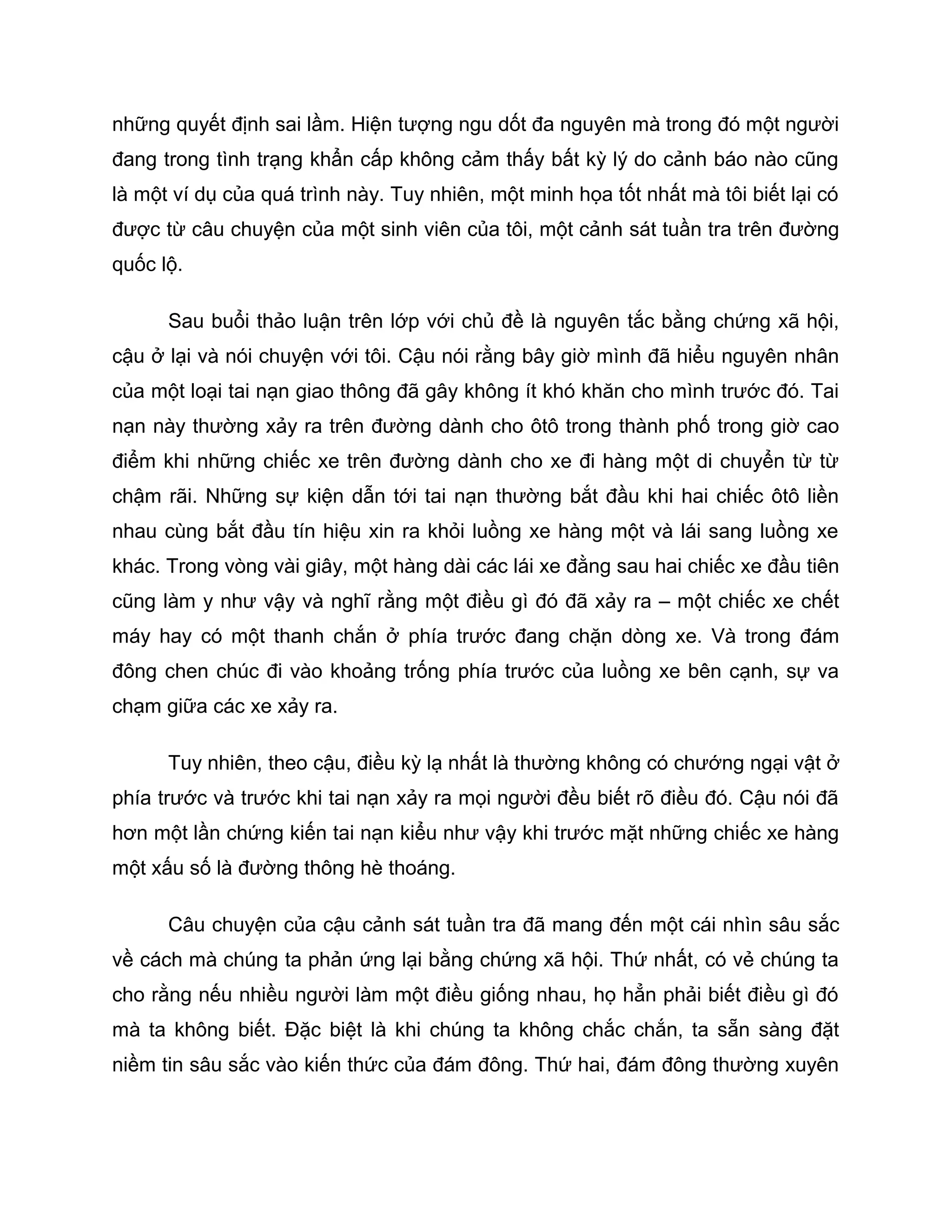 những quyết định sai lầm. Hiện tượng ngu dốt đa nguyên mà trong đó một người
đang trong tình trạng khẩn cấp không cảm thấy bất kỳ lý do cảnh báo nào cũng
là một ví dụ của quá trình này. Tuy nhiên, một minh họa tốt nhất mà tôi biết lại có
được từ câu chuyện của một sinh viên của tôi, một cảnh sát tuần tra trên đường
quốc lộ.

      Sau buổi thảo luận trên lớp với chủ đề là nguyên tắc bằng chứng xã hội,
cậu ở lại và nói chuyện với tôi. Cậu nói rằng bây giờ mình đã hiểu nguyên nhân
của một loại tai nạn giao thông đã gây không ít khó khăn cho mình trước đó. Tai
nạn này thường xảy ra trên đường dành cho ôtô trong thành phố trong giờ cao
điểm khi những chiếc xe trên đường dành cho xe đi hàng một di chuyển từ từ
chậm rãi. Những sự kiện dẫn tới tai nạn thường bắt đầu khi hai chiếc ôtô liền
nhau cùng bắt đầu tín hiệu xin ra khỏi luồng xe hàng một và lái sang luồng xe
khác. Trong vòng vài giây, một hàng dài các lái xe đằng sau hai chiếc xe đầu tiên
cũng làm y như vậy và nghĩ rằng một điều gì đó đã xảy ra – một chiếc xe chết
máy hay có một thanh chắn ở phía trước đang chặn dòng xe. Và trong đám
đông chen chúc đi vào khoảng trống phía trước của luồng xe bên cạnh, sự va
chạm giữa các xe xảy ra.

      Tuy nhiên, theo cậu, điều kỳ lạ nhất là thường không có chướng ngại vật ở
phía trước và trước khi tai nạn xảy ra mọi người đều biết rõ điều đó. Cậu nói đã
hơn một lần chứng kiến tai nạn kiểu như vậy khi trước mặt những chiếc xe hàng
một xấu số là đường thông hè thoáng.

      Câu chuyện của cậu cảnh sát tuần tra đã mang đến một cái nhìn sâu sắc
về cách mà chúng ta phản ứng lại bằng chứng xã hội. Thứ nhất, có vẻ chúng ta
cho rằng nếu nhiều người làm một điều giống nhau, họ hẳn phải biết điều gì đó
mà ta không biết. Đặc biệt là khi chúng ta không chắc chắn, ta sẵn sàng đặt
niềm tin sâu sắc vào kiến thức của đám đông. Thứ hai, đám đông thường xuyên
 